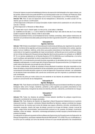El área de higiene ocupacional establecerá el tiempo de exposición del trabajador a los rayos solares y en
tal sentido,determinará como parte del EPP el uso de bloqueador solar con el Factor de Protección Solar
(FPS) recomendable, debiéndose emplear como mínimo un bloqueador con un FPS de treinta (30).
Artículo 109.- Para el caso de exposición de los trabajadores a vibraciones, se debe cumplir con los
valores que se indican a continuación:
a) Para Exposición a Vibración en Cuerpo Completo:el valor máximo de la aceleración en ocho (8) horas
será de 1.15m/s2.
b) Para Exposición a Vibración en Mano-Brazo:
(1): El tiempo total en que la vibración ingresa a la mano por día, ya sea continua o intermitente.
(2): Usualmente uno de los ejes (x, y o z) de la vibración es el dominante (de mayor valor) sobre los otros dos. Si uno o más ejes
exceden la exposición total diaria, entonces el límite ha sido excedido.
El titular de actividad minera,con la finalidad de tomar medidas correctivas, debe realizar mediciones de
vibración con ponderaciones adecuadas para el tipo de labor siguiendo la Guía Nº 3, para el Monitoreo de
Vibración.
Subcapítulo III
Agentes Químicos
Artículo 110- El titular de actividad minera efectuará mediciones periódicas y las registrará de acuerdo al
plan de monitoreo de los agentes químicos presentes en la operación minera tales como:polvos,vapores,
gases, humos metálicos, neblinas, entre otros que puedan presentarse en las labores e instalaciones,
sobre todo en los lugares susceptibles de mayor concentración,verificando que se encuentren por debajo
de los Límites de Exposición Ocupacional para Agentes Químicos de acuerdo a lo señalado en el ANEXO
Nº 15 y lo demás establecido en el Decreto Supremo Nº 015-2005-SA y sus modificatorias, o la norma
que lo sustituya, para garantizar la salud y seguridad de los trabajadores.
Artículo 111.- La concentración promedio de polvo respirable en la atmósfera de la mina, a la cual cada
trabajador está expuesto,no será mayor del Límite de Exposición Ocupacional de tres (3) miligramos por
metro cúbico de aire para una jornada de ocho (8) horas.
En minas subterráneas, el titular de actividad minera efectuará muestreos del polvo respirable en las
áreas de trabajo y dispondrá la paralización de las actividades que se realizan en dichas áreas cuando la
concentración promedio del polvo supere el Límite de Exposición Ocupacional indicado. Las actividades
en las labores serán reanudadas sólo cuando las condiciones que han originado su paralización hayan
sido controladas.
El contenido de polvo por metro cúbico de aire existente en las labores de actividad minera debe ser
puesto en conocimiento de los trabajadores.
Subcapítulo IV
Agentes Biológicos
Artículo 112.- Todo Sistema de Gestión de Seguridad y Salud Ocupacional deberá identificar los peligros
biológicos tales como: hongos, bacterias, parásitos y otros agentes que puedan presentarse en las
labores e instalaciones, incluyendo las áreas de vivienda y oficinas, evaluando y controlando los riesgos
asociados.
Subcapítulo V
Ergonomía
Artículo 113.- Todos los titulares de actividad minera deberán identificar los peligros ergonómicos,
evaluando y controlando los riesgos asociados.
Artículo 114.- Todo Sistema de Gestión de Seguridad y Salud Ocupacional deberá tomar en cuenta la
interacción hombre - máquina - ambiente. Deberá identificar los factores, evaluar y controlar los riesgos
disergonómicos de manera que la zona de trabajo sea segura, eficiente y cómoda, considerando los
siguientes aspectos: diseño del lugar de trabajo, posición en el lugar de trabajo, manejo manual de
cargas, carga límite recomendada, posicionamiento postural en los puestos de trabajo, movimiento
repetitivo, ciclos de trabajo - descanso, sobrecarga perceptual y mental, equipos y herramientas en los
puestos de trabajo.
La evaluación se aplicará siguiendo la Norma Básica de Ergonomía y de Procedimiento de Evaluación de
Riesgo Disergonómico,aprobada mediante Resolución Ministerial N° 375-2008-TR y sus modificatorias, o
la norma que la sustituya, así como las demás normas en lo que resulte aplicable a las características
 