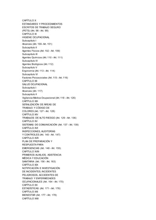 CAPÍTULO X
ESTANDARES Y PROCEDIMIENTOS
ESCRITOS DE TRABAJO SEGURO
(PETS) (Art. 98 - Art. 99)
CAPÍTULO XI
HIGIENE OCUPACIONAL
Subcapítulo I
Alcances (Art. 100- Art. 101)
Subcapítulo II
Agentes Físicos (Art. 102 - Art. 109)
Subcapítulo III
Agentes Químicos (Art. 110 - Art. 111)
Subcapítulo IV
Agentes Biológicos (Art. 112)
Subcapítulo V
Ergonomía (Art. 113 - Art. 114)
Subcapítulo VI
Factores Psicosociales (Art. 115 - Art. 116)
CAPÍTULO XII
SALUD OCUPACIONAL
Subcapítulo I
Alcances (Art. 117)
Subcapítulo II
Vigilancia Médica Ocupacional (Art. 118 - Art. 126)
CAPÍTULO XIII
SEÑALIZACIÓN DE ÁREAS DE
TRABAJO Y CÓDIGO DE
COLORES (Art. 127 - Art. 128)
CAPÍTULO XIV
TRABAJOS DE ALTO RIESGO (Art. 129 - Art. 136)
CAPÍTULO XV
SISTEMAS DE COMUNICACIÓN (Art. 137 - Art. 139)
CAPÍTULO XVI
INSPECCIONES, AUDITORÍAS
Y CONTROLES (Art. 140 - Art. 147)
CAPÍTULO XVII
PLAN DE PREPARACIÓN Y
RESPUESTA PARA
EMERGENCIAS (Art. 148 - Art. 155)
CAPÍTULO XVIII
PRIMEROS AUXILIOS, ASISTENCIA
MÉDICA Y EDUCACIÓN
SANITARIA (Art. 156 - Art. 163)
CAPÍTULO XIX
NOTIFICACIÓN E INVESTIGACIÓN
DE INCIDENTES, INCIDENTES
PELIGROSOS, ACCIDENTES DE
TRABAJO Y ENFERMEDADES
OCUPACIONALES (Art. 164 - Art. 170)
CAPÍTULO XX
ESTADÍSTICAS (Art. 171 - Art. 176)
CAPÍTULO XXI
BIENESTAR (Art. 177 - Art. 178)
CAPÍTULO XXII
 
