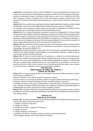 Artículo 121.- Los exámenes médicos, según el ANEXO Nº 16, para los trabajadores que ingresan a la
unidad minera con el objeto de realizar labores especiales de mantenimiento de instalaciones y equipos,
servicios de actividades conexas, consultorías, visitas técnicas y otras, que no excedan de treinta (30)
días consecutivos, tendrán una vigencia de un (1) año, para cualquier proyecto o unidad minera a nivel
nacional.Estas evaluaciones médicas serán expedidas por un centro médico autorizado por el Ministerio
de Salud.
Artículo 122.- Los resultados de los exámenes médicos ocupacionales deben respetar la confidencialidad
del trabajador, usándose la terminología referida a aptitud, salvo que lo autorice el trabajad or.
Los resultados de los exámenes médicos deben ser informados al trabajador por el médico de salud
ocupacional, quien hará entrega del informe escrito debidamente firmado.
Artículo 123.- Con el objeto de garantizar y preservar la salud de los trabajadores, la historia médica
ocupacional de cada trabajador deberá ser registrada y archivada en el centro médico autorizado donde
se realizó el examen, de acuerdo a la Norma Técnica de Salud para la Gestión de la Historia Clínica,
aprobada por Resolución Ministerial Nº597-2006-MINSA, sus reglamentos y modificatorias aplicables, o
las normas que los sustituyan,enviando la información (copias digitales o físicas) para fines de gestión al
médico responsable del servicio de salud ocupacional de la unidad minera.
Artículo 124.- Se usará la ficha médica ocupacional como el instrumento de recolección mínima anual de
información médica y se usará la ficha de antecedentes ocupacionales para la actualización de
antecedentes, de acuerdo al ANEXO Nº 16.
Artículo 125.- El titular de actividad minera y, de ser el caso, la empresa contratista debe garantizar las
mediciones de metales pesados bioacumulables en sus trabajadores expuestos, durante el examen
médico pre-ocupacional, periódico y de retiro.
Artículo 126.- El médico de salud ocupacional, directamente o a través de su personal paramédico,
efectuará una constante labor de educación sanitaria mediante ciclos de reuniones que,en lenguaje claro
y gráfico, den a conocer a los trabajadores y sus dependientes registrados los peligros de enfermedades
comunes y ocupacionales, especialmente de las que predominen en la localidad y la manera de
prevenirlas.Asimismo,dará a conocer sobre el consumo de bebidas alcohólicas, tabaco y otras drogas y
sus consecuencias que afecten a su salud y a su seguridad en el trabajo.
CAPÍTULO XIII
SEÑALIZACIÓN DE ÁREAS DE TRABAJO Y
CÓDIGO DE COLORES
Artículo 127.- Las áreas de trabajo deberán ser señalizadas de acuerdo al Código de Señales y Colores
que se indica en el ANEXO Nº 17.
El titular de actividad minera deberá adoptar las siguientes medidas:
a) Colocar letreros con el Código de Señales y Colores en lugares visibles dentro del lugar de trabajo.
b) Preparar y difundir el Código de Señales y Colores, mediante cartillas de seguridad.
c) Señalizar las líneas de aire, agua, corriente eléctrica, sustancias tóxicas, corrosivas de alta presión y
otros, indicando el sentido de flujo en las tuberías con una flecha a la entrada y salida de las válvulas e
identificándolas con colores, de acuerdo al Código de Señales y Colores.
Artículo 128.- Los letreros referidos en el artículo precedente deberán ser colocados en puntos visibles y
estratégicos de las áreas de alto riesgo identificadas,indicando el número de teléfono del responsable del
área correspondiente.
CAPÍTULO XIV
TRABAJOS DE ALTO RIESGO
Artículo 129.- Todo titular de actividad minera establecerá estándares, procedimientos y prácticas como
mínimo para trabajos de alto riesgo tales como:
1. Trabajos en espacios confinados.
2. Trabajos en caliente.
3. Excavaciones mayores o iguales de 1.50 metros.
4. Trabajos en altura.
5. Trabajos eléctricos en alta tensión.
6. Trabajos de instalación, operación, manejo de equipos y materiales radiactivos.
7. Otros trabajos valorados como de alto riesgo en los IPERC.
 