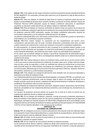 Artículo 130.- Todo trabajo de alto riesgo indicado en el artículo precedente requiere obligatoriamente del
PETAR (ANEXO Nº 18), autorizado y firmado para cada turno, por el Supervisor y Jefe de Área donde se
realiza el trabajo.
Artículo 131.- Para los trabajos en caliente se debe tener en cuenta la inspección previa del área de
trabajo,la disponibilidad de equipos para combatir incendios y protección de áreas aledañas, Equipo de
Protección Personal (EPP) adecuado, equipo de trabajo y ventilación adecuados, la capacitación
respectiva, la colocación visible del permiso de trabajo y retirar los materiales inflamable.
Artículo 132.- Para los trabajos en espacios confinados se deberá contar con equipos de monitoreo de
gases con certificado y calibración vigente para la verificación de la seguridad del área de trabajo,equipos
de protección personal (EPP) adecuados, equipos de trabajo y ventilación adecuados, equipos de
comunicación adecuados y con la colocación visible del permiso de trabajo.
Las labores subterráneas tales como chimeneas convencionales en desarrollo y piques en desarrollo o
profundización son considerados espacios confinados
Artículo 133.- Para realizar trabajos en excavación por las características del terreno como:
compactación, granulometría, tipo de suelo, humedad, vibraciones, profundidad, entre otros; se debe
instalar sistemas de sostenimiento, cuando sea necesario, de acuerdo a estándares establecidos.
En toda excavación, el material proveniente de ella y acopiado en la superficie deberá quedar a una
distancia mínima del borde que equivalga a la mitad de la profundidad de la excavación. En el caso de
suelos bastante deleznables, esta distancia será mayor o igual a la profundidad de la excavación.
En los casos que se realicen trabajos en taludes o cerca de las excavaciones de profundidad mayor o
igual a uno punto ochenta metros (1.80 m),los trabajadores deberán contar con un sistema de prevención
y detención de caídas.
Artículo 134.- Para realizar trabajos en altura o en distintos niveles a partir de uno punto ochenta metros
(1.80 m) se usará un sistema de prevención y detención de caídas, tales como: anclaje, línea de anclaje,
línea de vida y arnés de seguridad y, contar con certificado de suficiencia médica anual, el mismo que
debe descartar todas las enfermedades neurológicas y/o metabólicas que produzcan alteración de la
conciencia súbita,déficitestructural o funcional de miembros superiores e inferiores,obesidad, trastornos
del equilibrio, alcoholismo y enfermedades psiquiátricas.
Artículo 135.- Todo trabajo con energía de alta tensión será realizado sólo por personal capacitado y
autorizado por el titular de actividad minera.
Las instalaciones eléctricas serán previamente desenergizadas,se realizará el PETAR y se verificará si se
cumplió el siguiente procedimiento: corte de energía, evitar el retorno de energía, verificación de la
energía residual y ausencia de tensión, instalación de aterramiento temporal e instalación de bloqueo y
señalización de prohibición del suministro de energía.
En las actividades de instalaciones eléctricas sólo serán utilizados equipos, dispositivos y herramientas
eléctricas compatibles con las instalaciones eléctricas existentes y que mantengan las características de
su fabricación.
Los equipos de protección personal estarán de acuerdo con el nivel de la clase de tensión de las
instalaciones eléctricas donde se realizan las actividades.
Artículo 136.- En los trabajos de instalación, operación, manejo de equipos y materiales radiactivos el
titular de actividad minera deberá cumplir con las normas establecidas en el Reglamento de Seguridad
Radiológica, aprobado por Decreto Supremo Nº 009-97-EM; el Reglamento de la Ley Nº 28028, Ley de
Regulación del Uso de Fuentes de Radiación Ionizante,aprobado por Decreto Supremo Nº 039-2008-EM;
y demás normas vigentes aplicables, o las normas que los sustituyan.
CAPÍTULO XV
SISTEMAS DE COMUNICACIÓN
Artículo 137.- Es obligatorio el uso de un sistema adecuado de comunicación entre las diferentes áreas
de la operación minera. Este sistema debe tener su propia fuente de energía eléctrica, dando prioridad a
la fácil comunicación entre las diferentes labores mineras.
Artículo 138.- El listado de los usuarios de este sistema de comunicación debe ser permanentemente
actualizado y colocado en lugares visibles.
Artículo 139.- En los sistemas de comunicación también se deberá considerar:
a) Las publicaciones de:afiches,boletines, revistas y/o utilizar otras publicaciones para hacer conocer el
resultado de las competencias internas de seguridad, estadísticas de incidentes, incidentes peligrosos,
 