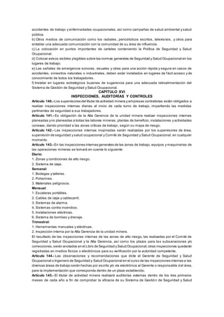 accidentes de trabajo y enfermedades ocupacionales, así como campañas de salud ambiental y salud
pública.
b) Otros medios de comunicación como los radiales, periodísticos escritos, televisivos, y otros para
entablar una adecuada comunicación con la comunidad de su área de influencia.
c) La colocación en puntos importantes de carteles conteniendo la Política de Seguridad y Salud
Ocupacional.
d) Colocar avisos visibles ylegibles sobre las normas generales de Seguridad y Salud Ocupacional en los
lugares de trabajo.
e) Las señales de emergencia sonoras, visuales y otras para una acción rápida y segura en casos de
accidentes, siniestros naturales o industriales, deben estar instalados en lugares de fácil acceso y de
conocimiento de todos los trabajadores.
f) Instalar en lugares estratégicos buzones de sugerencia para una adecuada retroalimentación del
Sistema de Gestión de Seguridad y Salud Ocupacional.
CAPÍTULO XVI
INSPECCIONES, AUDITORÍAS Y CONTROLES
Artículo 140.- Los supervisores del titular de actividad minera y empresas contratistas están obligados a
realizar inspecciones internas diarias al inicio de cada turno de trabajo, impartiendo las medidas
pertinentes de seguridad a sus trabajadores.
Artículo 141.- Es obligación de la Alta Gerencia de la unidad minera realizar inspecciones internas
planeadas yno planeadas a todas las labores mineras, plantas de beneficio, instalaciones y actividades
conexas, dando prioridad a las zonas críticas de trabajo, según su mapa de riesgo.
Artículo 142.- Las inspecciones internas inopinadas serán realizadas por los supervisores de área,
supervisión de seguridad y salud ocupacional y Comité de Seguridad y Salud Ocupacional, en cualquier
momento.
Artículo 143.- En las inspecciones internas generales de las zonas de trabajo, equipos y maquinarias de
las operaciones mineras se tomará en cuenta lo siguiente:
Diario:
1. Zonas y condiciones de alto riesgo.
2. Sistema de izaje.
Semanal:
1. Bodegas y talleres.
2. Polvorines.
3. Materiales peligrosos.
Mensual:
1. Escaleras portátiles.
2. Cables de izaje y cablecarril.
3. Sistemas de alarma.
4. Sistemas contra incendios.
5. Instalaciones eléctricas.
6. Sistema de bombeo y drenaje.
Trimestral:
1. Herramientas manuales y eléctricas.
2. Inspección interna por la Alta Gerencia de la unidad minera.
El resultado de las inspecciones internas de las zonas de alto riesgo, las realizadas por el Comité de
Seguridad y Salud Ocupacional y la Alta Gerencia, así como los plazos para las subsanaciones y/o
correcciones,serán anotados en el Libro de Seguridad y Salud Ocupacional;otras inspecciones quedarán
registradas en medios físicos o electrónicos para su verificación por la autoridad competente.
Artículo 144.- Las observaciones y recomendaciones que dicte el Gerente de Seguridad y Salud
Ocupacional o Ingeniero de Seguridad y Salud Ocupacional en el curso de las inspecciones internas a las
diversas áreas de trabajo serán hechas por escrito y/o vía electrónica al Gerente o responsable del área,
para la implementación que corresponda dentro de un plazo establecido.
Artículo 145.- El titular de actividad minera realizará auditorías externas dentro de los tres primeros
meses de cada año a fin de comprobar la eficacia de su Sistema de Gestión de Seguridad y Salud
 