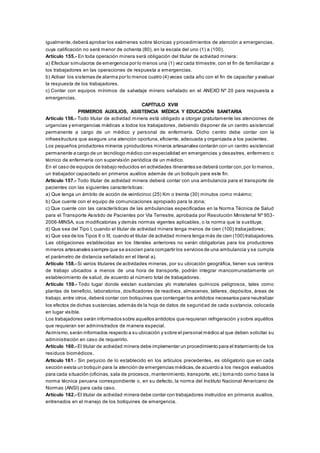 igualmente,deberá aprobar los exámenes sobre técnicas y procedimientos de atención a emergencias,
cuya calificación no será menor de ochenta (80), en la escala del uno (1) a (100).
Artículo 155.- En toda operación minera será obligación del titular de actividad minera:
a) Efectuar simulacros de emergencia por lo menos una (1) vez cada trimestre, con el fin de familiarizar a
los trabajadores en las operaciones de respuesta a emergencias.
b) Activar los sistemas de alarma por lo menos cuatro (4) veces cada año con el fin de capacitar y evaluar
la respuesta de los trabajadores.
c) Contar con equipos mínimos de salvataje minero señalado en el ANEXO Nº 20 para respuesta a
emergencias.
CAPÍTULO XVIII
PRIMEROS AUXILIOS, ASISTENCIA MÉDICA Y EDUCACIÓN SANITARIA
Artículo 156.- Todo titular de actividad minera está obligado a otorgar gratuitamente las atenciones de
urgencias y emergencias médicas a todos los trabajadores, debiendo disponer de un centro asistencial
permanente a cargo de un médico y personal de enfermería. Dicho centro debe contar con la
infraestructura que asegure una atención oportuna, eficiente, adecuada y organizada a los pacientes.
Los pequeños productores mineros yproductores mineros artesanales contarán con un centro asistencial
permanente a cargo de un tecnólogo médico con especialidad en emergencias y desastres, enfermero o
técnico de enfermería con supervisión periódica de un médico.
En el caso de equipos de trabajo reducidos en actividades itinerantes se deberá contar con,por lo menos,
un trabajador capacitado en primeros auxilios además de un botiquín para este fin.
Artículo 157.- Todo titular de actividad minera deberá contar con una ambulancia para el transporte de
pacientes con las siguientes características:
a) Que tenga un ámbito de acción de veinticinco (25) Km o treinta (30) minutos como máximo;
b) Que cuente con el equipo de comunicaciones apropiado para la zona;
c) Que cuente con las características de las ambulancias especificadas en la Norma Técnica de Salud
para el Transporte Asistido de Pacientes por Vía Terrestre, aprobada por Resolución Ministerial Nº 953-
2006-MINSA, sus modificatorias y demás normas vigentes aplicables, o la norma que la sustituya;
d) Que sea del Tipo I, cuando el titular de actividad minera tenga menos de cien (100) trabajadores;
e) Que sea de los Tipos II o III, cuando el titular de actividad minera tenga más de cien (100) trabajadores.
Las obligaciones establecidas en los literales anteriores no serán obligatorias para los productores
mineros artesanales siempre que se asocien para compartir los servicios de una ambulancia y se cumpla
el parámetro de distancia señalado en el literal a).
Artículo 158.- Si varios titulares de actividades mineras, por su ubicación geográfica, tienen sus centros
de trabajo ubicados a menos de una hora de transporte, podrán integrar mancomunadamente un
establecimiento de salud, de acuerdo al número total de trabajadores.
Artículo 159.- Todo lugar donde existan sustancias y/o materiales químicos peligrosos, tales como
plantas de beneficio, laboratorios, dosificadores de reactivos, almacenes, talleres, depósitos, áreas de
trabajo,entre otros,deberá contar con botiquines que contengan los antídotos necesarios para neutralizar
los efectos de dichas sustancias,además de la hoja de datos de seguridad de cada sustancia, colocada
en lugar visible.
Los trabajadores serán informados sobre aquellos antídotos que requieran refrigeración y sobre aquéllos
que requieran ser administrados de manera especial.
Asimismo,serán informados respecto a su ubicación y sobre el personal médico al que deben solicitar su
administración en caso de requerirlo.
Artículo 160.- El titular de actividad minera debe implementar un procedimiento para el tratamiento de los
residuos biomédicos.
Artículo 161.- Sin perjuicio de lo establecido en los artículos precedentes, es obligatorio que en cada
sección exista un botiquín para la atención de emergencias médicas,de acuerdo a los riesgos evaluados
para cada situación (oficinas, sala de procesos, mantenimiento, transporte, etc.) tomando como base la
norma técnica peruana correspondiente o, en su defecto, la norma del Instituto Nacional Americano de
Normas (ANSI) para cada caso.
Artículo 162.- El titular de actividad minera debe contar con trabajadores instruidos en primeros auxilios,
entrenados en el manejo de los botiquines de emergencia.
 