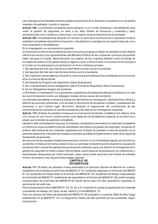 Las investigaciones realizadas estarán puestas a disposición de la autoridad competente y su res pectivo
inspector o fiscalizador, cuando lo requiera.
Artículo 168.- La autoridad competente podrá designar a uno o más inspectores o fiscalizadores para
medir la gestión de seguridad, en base a los altos índices de frecuencia y severidad y otros
procedimientos como reclamos o denuncias, que originen el pronunciamiento de la autoridad.
Artículo 169.- Inmediatamente después de recibido el aviso de la ocurrencia de un accidente mortal la
autoridad competente dispondrá la inspección o fiscalización e investigación de aquél a cargo de uno o
más inspectores o fiscalizadores.
En la investigación se considerará lo siguiente:
a) Cuando la ocurrencia del accidente se presume que es por gases,el titular de actividad minera deberá
informar por escrito a los representantes del Ministerio Público de las sustancias químicas que podrían
haber causado la muerte. Adicionalmente, los análisis de las muestras deberán incluir el dosaje de
monóxido de carbono (CO), gases nitrosos,oxígeno y otros,si fuera el caso,en el protocolo de necropsia
b) Contar con la participación y la declaración en forma individual y privada:
1. Del ejecutivo del más alto nivel de la Unidad Minera donde ocurrió el accidente.
2. Del ejecutivo del más alto nivel del área donde ocurrió el accidente.
3. Del supervisor responsable que impartió la orden para que se efectuara las actividades en el momento
de la ocurrencia del accidente.
4. Del Gerente de Programa de Seguridad y Salud Ocupacional.
5. De un representante de los trabajadores ante el Comité de Seguridad y Salud Ocupacional.
6. De los trabajadores testigos del accidente.
c) Al finalizar la investigación,los supervisores,inspectores o fiscalizadores dejarán constancia en un acta
las recomendaciones sobre sus hallazgos iniciales de las causas del accidente.
La autoridad competente,en base a la evaluación del informe de investigación, aprobará dicho informe y
definirá las acciones pertinentes, a fin de evitar la recurrencia de accidentes mortales, y establecerá las
sanciones a que hubiera lugar. Asimismo, efectuará el seguimiento del cumplimiento de las
recomendaciones indicadas en párrafo precedente y del informe de investigación respectivo.
Artículo 170.- El titular de actividad minera que acumule dos (2) accidentes mortales en los últimos doce
(12) meses en una misma unidad minera, será objeto de una fiscalización especial, en los términos y
plazos que considere la autoridad competente.
Llevada a cabo la fiscalización especial, el inspector o fiscalizador presentará a la autoridad competente
un informe en el que se determinará las debilidades del sistema de gestión de seguridad, incluyendo el
análisis del historial de los incidentes registrados por el titular de actividad minera de acuerdo con el
presente reglamento;indicando las medidas correctivas que deberá implementarse antes de la siguiente
fiscalización programada.
Sin perjuicio de las actuales medidas de prevención y sanción en la normatividad vigente, de persistir los
accidentes mortales en la misma unidad minera, la autoridad competente podrá disponer la suspensión
preventiva total o parcial de operaciones por el período necesario para una revisión de emergencia de la
gestión de seguridad en dicha unidad. Para tal efecto, podrá disponer la participación de instituciones o
especialistas designados por dicha autoridad, cuyos costos serán asumidos por el titular de actividad
minera, de acuerdo a las disposiciones legales vigentes.
CAPÍTULO XX
ESTADÍSTICAS
Artículo 171.- El titular de actividad minera presentará a la Dirección General de Minería los cuadros
estadísticos de incidentes en el formato del ANEXO N° 24, incidentes peligrosos en el formato del ANEXO
N° 25, accidentes de trabajo leves en el formato del ANEXO N° 26, accidentes de trabajo incapacitantes
en el formato del ANEXO 27, estadísticas de seguridad en el formato del ANEXO N° 28 y enfermedades
ocupacionales en el formato del ANEXO Nº 29, dentro de los diez (10) días calendarios siguientes al
vencimiento de cada mes.
Para la presentación de los ANEXOS N° 24, 25, 26, y 27 se tendrá en cuenta la clasificación de incidentes
y accidentes de trabajo, por Tipos, de las Tabla 9 y 10 del ANEXO N° 31.
Para los cálculos del índice de Severidad del ANEXO N° 28 se tendrá en cuenta la Tabla de Días Cargo
establecidos en el ANEXO N° 33 o el diagnóstico médico de días perdidos por los accidentes, según
corresponda.
 