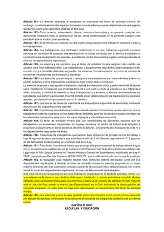 Artículo 181.- La vivienda asignada al trabajador es propiedad del titular de actividad minera; sin
embargo,constituirá el domicilio legal del trabajador durante el tiempo que la relación laboral esté vigente,
quedando sujeto a las garantías relativas al domicilio.
Artículo 182.- Todo proyecto, anteproyecto, planos, memoria descriptiva y, en general, cualquier otro
documento necesario para la construcción de las obras contempladas en la presente sección, será
tramitado ante el sector correspondiente.
Artículo 183.- El derecho a una vivienda no está sujeto a negociación entre el titular de actividad minera y
los trabajadores.
Artículo 184.- Los trabajadores que contraigan matrimonio o los que, habiendo ingresado a prestar
servicios en condición de casados, deseen residir en la unidad de trabajo con su familia, solicitarán su
inscripción para la asignación de viviendas,acreditando con los documentos legales correspondientes el
número de dependientes registrados.
Artículo 185.- La vivienda y los servicios que el titular de actividad minera asignen sólo podrán ser
usadas para fines habitacionales. Los trabajadores y dependientes registrados están obligados a dar
correcto uso y a cuidar las viviendas asignadas, los servicios complementarios, así como el cuidado de
las demás instalaciones de recreación y bienestar.
Artículo 186.- Las viviendas que se asigne o reasigne a los trabajadores son intransferibles y éstos no
podrán cederlas a otros trabajadores o a terceros bajo ningún título o condición.
La vivienda asignada o reasignada al trabajador deberá ser destinada única y exclusivamente al uso de
casa - habitación. En caso de que el trabajador le dé a una parte o a toda la vivienda un uso diferente al
antes indicado, o cediera tal vivienda a otros trabajadores o a terceros, o efectúe remodelaciones no
autorizadas que dañen la propiedad, incurrirá en falta grave establecida por las disposiciones laborales
vigentes, por destinar una propiedad para un fin distinto.
Artículo 187.- Las vías de las zonas de vivienda de los trabajadores dispondrán de alumbrado público de
acuerdo con las especificaciones vigentes.
Artículo 188.- Los titulares de actividades mineras deberán construir comedores para la atención de sus
trabajadores solteros o casados sin familia residente,debiendo estar los respectivos locales provistos de
los elementos necesarios tales como luz, agua, desagüe y el mobiliario requerido.
Artículo 189.- El titular de actividad minera que, por necesidades de operación, requiera que los
trabajadores se encuentren disponibles en lugares cercanos al centro de trabajo está obligado a
proporcionar alojamiento en áreas próximas al centro de labores,únicamente a los trabajadores,más no a
los dependientes registrados de éstos.
Artículo 190.- Tratándose de trabajadores que laboran bajo el régimen de jornada normal de trabajo o
bajo el régimen especial de trabajo a que se refiere el artículo 2 del Decreto Legislativo Nº 713, gozarán
de las facilidades contempladas en el artículo 206 de la Ley.
Artículo 191.- Todo titular de actividad minera que se acoja al régimen especial de trabajo deberá seguir
con el procedimiento establecido en el numeral 2 del Artículo 2° del Texto Único Ordenado del Decreto
Legislativo Nº 854, Ley de Jornada de Trabajo, Horario y Trabajo en Sobretiempo, modificado por Ley Nº
27671,aprobado por Decreto Supremo Nº 007-2002-TR, sus modificatorias o la norma que lo sustituya.
Artículo 192.- El trabajador cuya relación laboral haya concluido deberá desocupar, junto con sus
dependientes registrados, y devolver al titular de actividad minera la vivienda asignada en un plazo
máximo de treinta (30) días calendario contados a partir de la conclusión de la relación laboral.Del mismo
modo, lo harán los dependientes registrados, en caso de fallecimiento del trabajador.
Si la vivienda estuviera ocupada por persona distinta a la designada por el titular de actividad minera o si
a la vivienda se le diera un uso distinto al de casa - habitación, o cuando se hubiera cumplido el plazo
otorgado a los establecimientos para uso comercial u otros usos; el titular de actividad minera recurrirá
ante el Juez de Paz Letrado o ante el Juez Especializado en lo Civil, solicitando la desocupación del
inmueble asignado, en caso éste no haya sido desocupado al requerimiento del titular de actividad
minera.
Artículo 193.- Las viviendas y otros locales deberán ser inspeccionados como mínimo trimestralmente
por el titular de actividad minera para llevar adelante el control de los programas sanitarios yde asistencia
social.
CAPÍTULO XXIII
ESCUELAS Y EDUCACIÓN
 
