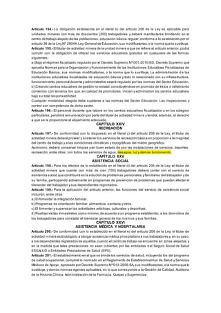 Artículo 194.- La obligación establecida en el literal b) del artículo 206 de la Ley es aplicable para
unidades mineras con más de doscientos (200) trabajadores y deberá manifestarse brindando en el
centro de trabajo alejado de las poblaciones, educación básica regular, conforme a lo establecido por el
artículo 36 de la Ley Nº 28044,Ley General de Educación,sus modificatorias,o la norma que la sustituya.
Artículo 195.- El titular de actividad minera de la unidad minera a que se refiere el artículo anterior, podrá
cumplir con la obligación de ofrecer los servicios educativos gratuitos en cualquiera de las formas
siguientes:
a) Bajo el régimen fiscalizado,regulado por el Decreto Supremo Nº 001-2010-ED, Decreto Supremo que
aprueba Normas para la Organización y Funcionamiento de las Instituciones Educativas Fiscalizadas de
Educación Básica, sus normas modificatorias, o la norma que lo sustituya. La administración d e las
instituciones educativas fiscalizadas de educación básica y todo lo relacionado con su infraestructura,
funcionamiento,personal docente y administrativo estará regulado por las normas del Sector Educación.
b) Creando centros educativos de gestión no estatal,constituyéndose en promotor de éstos o celebrando
convenios con terceros los que, en calidad de promotores, inicien y administren los centros educativos
bajo su total responsabilidad.
Cualquier modalidad elegida debe sujetarse a las normas del Sector Educación. Las inspecciones y
control son competencia de dicho sector.
Artículo 196.- El personal docente que labore en los centros educativos fiscalizados o en los colegios
particulares,percibirá remuneración por parte del titular de actividad minera y tendrá, además, el derecho
a que se le proporcione el alojamiento adecuado.
CAPÍTULO XXIV
RECREACIÓN
Artículo 197.- De conformidad con lo dispuesto en el literal c) del artículo 206 de la Ley, el titular de
actividad minera deberá proveer y sostener los servicios de recreación básica en proporción a la magnitud
del centro de trabajo y a las condiciones climáticas y topográficas del medio geográfico.
Asimismo, deberá conservar limpias y en buen estado de uso las instalaciones de servicios, deportes,
recreación, entre otras; con todos los servicios de agua, desagüe, luz y demás funcionando.
CAPÍTULO XXV
ASISTENCIA SOCIAL
Artículo 198.- Para los efectos de lo establecido en el literal d) del artículo 206 de la Ley, el titular de
actividad minera que cuente con más de cien (100) trabajadores deberá contar con el servicio de
asistencia social,que contribuirá en la solución de problemas personales y familiares del trabajador y de
su familia, participando activamente en programas de prevención de problemas que puedan afectar el
bienestar del trabajador y sus dependientes registrados.
Artículo 199.- Para la aplicación del artículo anterior, las funciones del servicio de asistencia social
incluirán, entre otras:
a) El fomentar la integración familiar.
b) Programas de orientación familiar, alimenticia, sanitaria y otros.
c) El fomentar y supervisar las actividades artísticas, culturales y deportivas.
d) Realizar visitas trimestrales,como mínimo,de acuerdo a un programa establecido, a los domicilios de
los trabajadores para constatar el bienestar general de los mismos y sus familias.
CAPÍTULO XXVI
ASISTENCIA MÉDICA Y HOSPITALARIA
Artículo 200.- De conformidad con lo establecido en el literal e) del artículo 206 de la Ley, el titular de
actividad minera está obligado a otorgar asistencia médica yhospitalaria a sus trabajadores y, en su caso,
a los dependientes registrados de aquéllos,cuando el centro de trabajo se encuentre en zonas alejadas y
en la medida que tales prestaciones no sean cubiertas por las entidades d el Seguro Social de Salud
ESSALUD o Entidades Prestadoras de Salud (EPS).
Artículo 201.- El establecimiento en el que se brinde los servicios de salud, incluyendo los del programa
de salud ocupacional, cumplirá lo normado en el Reglamento de Establecimientos de Salud y Servicios
Médicos de Apoyo, aprobado por Decreto Supremo Nº013-2006-SA,sus modificatorias,o la norma que lo
sustituya,y demás normas vigentes aplicables, en lo que corresponde a la Gestión de Calidad, Auditoría
de la Historia Clínica, Administración de la Farmacia, Quejas y Sugerencias.
 