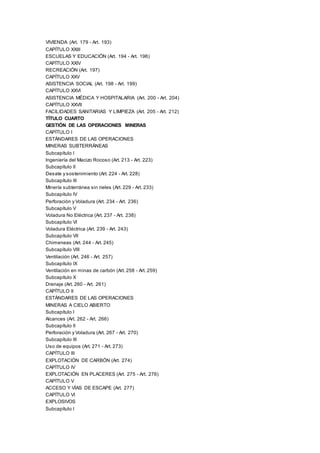 VIVIENDA (Art. 179 - Art. 193)
CAPÍTULO XXIII
ESCUELAS Y EDUCACIÓN (Art. 194 - Art. 196)
CAPÍTULO XXIV
RECREACIÓN (Art. 197)
CAPÍTULO XXV
ASISTENCIA SOCIAL (Art. 198 - Art. 199)
CAPÍTULO XXVI
ASISTENCIA MÉDICA Y HOSPITALARIA (Art. 200 - Art. 204)
CAPÍTULO XXVII
FACILIDADES SANITARIAS Y LIMPIEZA (Art. 205 - Art. 212)
TÍTULO CUARTO
GESTIÓN DE LAS OPERACIONES MINERAS
CAPÍTULO I
ESTÁNDARES DE LAS OPERACIONES
MINERAS SUBTERRÁNEAS
Subcapítulo I
Ingeniería del Macizo Rocoso (Art. 213 - Art. 223)
Subcapítulo II
Desate y sostenimiento (Art. 224 - Art. 228)
Subcapítulo III
Minería subterránea sin rieles (Art. 229 - Art. 233)
Subcapítulo IV
Perforación y Voladura (Art. 234 - Art. 236)
Subcapítulo V
Voladura No Eléctrica (Art. 237 - Art. 238)
Subcapítulo VI
Voladura Eléctrica (Art. 239 - Art. 243)
Subcapítulo VII
Chimeneas (Art. 244 - Art. 245)
Subcapítulo VIII
Ventilación (Art. 246 - Art. 257)
Subcapítulo IX
Ventilación en minas de carbón (Art. 258 - Art. 259)
Subcapítulo X
Drenaje (Art. 260 - Art. 261)
CAPÍTULO II
ESTÁNDARES DE LAS OPERACIONES
MINERAS A CIELO ABIERTO
Subcapítulo I
Alcances (Art. 262 - Art. 266)
Subcapítulo II
Perforación y Voladura (Art. 267 - Art. 270)
Subcapítulo III
Uso de equipos (Art. 271 - Art. 273)
CAPÍTULO III
EXPLOTACIÓN DE CARBÓN (Art. 274)
CAPÍTULO IV
EXPLOTACIÓN EN PLACERES (Art. 275 - Art. 276)
CAPÍTULO V
ACCESO Y VÍAS DE ESCAPE (Art. 277)
CAPÍTULO VI
EXPLOSIVOS
Subcapítulo I
 