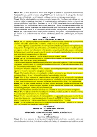 Artículo 202.- El titular de actividad minera está obligado a contratar el Seguro Complementario de
Trabajo de Riesgo,según lo establece la Ley Nº 26790, Ley de Modernización de la Seguridad Social en
Salud, sus modificatorias, o la norma que la sustituya, y demás normas vigentes aplicables.
Artículo 203.- La cobertura de las prestaciones de salud,los subsidios yla infraestructura del servicio que
ofrezca la entidad empleadora,sea a través de servicios propios o de planes contratados,se rigen por las
normas establecidas por el Sector Salud y por la Ley Nº 26790, Ley de Modernización de la Seguridad
Social en Salud,sus modificatorias,o la norma que la sustituya,y demás normas vigentes aplicables; sin
perjuicio de las normas especiales que deben cumplirse por la naturaleza de la actividad minera. La
fiscalización en este ámbito es de competencia de los Sectores Salud y Trabajo, según corresponda.
Artículo 204.- El titular de actividad minera proporcionará a los trabajadores y dependientes registrados
que residan en la unidad minera una atención odontológica, trimestral; y, oftalmológica, anual como
mínimo.
CAPÍTULO XXVII
FACILIDADES SANITARIAS Y LIMPIEZA
Artículo 205.- En todo lugar de trabajo deberán existir y mantenerse permanentemente en condiciones
sanitarias adecuadas los elementos necesarios para el aseo de los trabajadores.
Los servicios higiénicos (que comprenden lavaderos) en el lugar de trabajo, deben contener jabón líquido
y/o sustancias desengrasantes (no combustibles) para facilitar el lavado de manos de los trabajadores.
Los lugares en donde los trabajadores estén sujetos a temperaturas elevadas estarán provistos de
duchas con sus respectivos vestuarios, donde puedan cambiarse la ropa de trabajo húmeda por ropa
seca, antes de retirarse a condiciones diferentes.
En lugares frígidos, los lavaderos y duchas estarán provistos de agua caliente.
Artículo 206.- Se suministrará facilidades de baños en lugares que sean compatibles con las operaciones
mineras y que sean de fácil acceso al trabajador.
Estas facilidades deberán mantenerse limpias y en buenas condiciones higiénicas y serán separadas para
cada género,excepto cuando los cuartos de baño sean ocupados por no más de una persona a la vez y
que puedan asegurarse desde el interior.
En los lugares donde las condiciones para el aseo de la vestimenta personal no sean adecuadas para su
higiene, se instalarán lavanderías a cargo del empleador.
Artículo 207.- Los silos deberán ser reemplazados por baños químicos, los que deberán mantenerse en
buenas condiciones de uso y ubicados lejos de los lugares de aseo y comida.
Artículo 208.- Se debe proporcionar instalaciones de agua potable en los campamentos, comedores
subterráneos,superficiales,entre otros, que cumplan con lo establecido en el Reglamento de la Calidad
de Agua para Consumo Humano, aprobado por Decreto Supremo 031-2010-SA y sus modificatorias.
Artículo 209.- Se debe conocer y analizar con todo cuidado las fuentes de abastecimiento de agua
potable. El sistema de distribución y los depósitos estarán debidamente supervisados, conservados,
señalizados y protegidos contra cualquier contaminación.
Además, deberá contarse con depósitos de reserva suficiente de agua para casos de emergencia.
Artículo 210.- En toda operación minera los lugares de trabajo,pasadizos, cuartos de almacenamiento y
de servicio deben mantenerse limpios y ordenados.
Artículo 211.- Se proveerá recipientes de residuos sólidos en lugares adecuados para disponer de los
desperdicios de comida y materiales asociados, de acuerdo al ANEXO Nº 17; dichos recipientes deben
vaciarse frecuentemente y mantenerse en buenas condiciones de higiene y limpieza.
Artículo 212.- No se permitirá el consumo o almacenamiento de alimentos y bebidas en un cuarto de
baño o en cualquier área expuesta a material tóxico.
TÍTULO CUARTO
GESTIÓN DE LAS OPERACIONES MINERAS
CAPÍTULO I
ESTÁNDARES DE LAS OPERACIONES MINERAS SUBTERRÁNEAS
Subcapítulo I
Ingeniería del Macizo Rocoso
Artículo 213.- En la ejecución de las labores mineras horizontales, inclinadas o verticales y otras, se
procederá a su sostenimiento sistemático inmediato,sobre la base de los estudios geomecánicos, antes
 