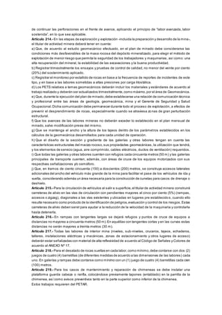 de continuar las perforaciones en el frente de avance, aplicando el principio de “labor avanzada, labor
sostenida”, en lo que sea aplicable.
Artículo 214.- En las etapas de exploración y explotación -incluida la preparación y desarrollo de la mina-,
el titular de actividad minera deberá tener en cuenta:
a) Que, de acuerdo al estudio geomecánico efectuado, en el plan de minado debe considerarse las
condiciones más desfavorables de la masa rocosa del depósito mineralizado, para elegir el método de
explotación de menor riesgo que permita la seguridad de los trabajadores y maquinarias, así como: una
alta recuperación del mineral, la estabilidad de las excavaciones y la buena productividad.
b) Registrar trimestralmente los ensayos y pruebas de control de calidad, no menor del veinte por ciento
(20%) del sostenimiento aplicado.
c) Registrar el monitoreo por estallido de rocas en base a la frecuencia de reportes de incidentes de este
tipo, y en base a las labores sometidas a altas presiones por carga litostática.
d) Los PETS relativos a temas geomecánicos deberán incluir los materiales y estándares de acuerdo al
trabajo realizado y deberán ser actualizados trimestralmente,como máximo,por el área de Geomecánica.
e) Que, durante la ejecución del plan de minado,debe establecerse una relación de comunicación técnica
y profesional entre las áreas de geología, geomecánica, mina y el Gerente de Seguridad y Salud
Ocupacional.Dicha comunicación debe permanecer durante todo el proceso de explotación, a efectos de
prevenir el desprendimiento de rocas, especialmente cuando se atraviesa zonas de gran perturbación
estructural.
f) Que los avances de las labores mineras no deberán exceder lo establecido en el plan mensual de
minado, salvo modificación previa del mismo.
g) Que se mantenga el ancho y la altura de los tajeos dentro de los parámetros establecidos en los
cálculos de la geomecánica desarrollados para cada unidad de operación.
h) Que el diseño de la sección y gradiente de las galerías y otras labores tengan en cuenta las
características estructurales del macizo rocoso,sus propiedades geomecánicas, la utilización que tendrá,
y los elementos de servicio (agua, aire comprimido, cables eléctricos, ductos de ventilación) requeridos.
i) Que todas las galerías y otras labores cuenten con refugios cada cincuenta metros (50 m) y las galerías
principales de transporte cuenten, además, con áreas de cruce de los equipos motorizados con sus
respectivas señalizaciones y/o semáforo.
j) Que, en tramos de ciento cincuenta (150) a doscientos (200) metros, se construya accesos laterales
adicionales del ancho del vehículo más grande de la mina para facilitar el pase de los vehículos de ida y
vuelta, considerando además un área necesaria para la construcción de cunetas para casos de drenaje o
deshielo.
Artículo 215.- Para la circulación de vehículos al salir a superficie,el titular de actividad minera construirá
carreteras de alivio en las vías de circulación con pendientes mayores al cinco por ciento (5%) (rampas,
accesos o zigzag), diagonales a las vías existentes y ubicadas en lugares pre establecido s, cuando ello
resulte necesario como producto de la identificación de peligros,evaluación y control de los riesgos.Estas
carreteras de alivio deben servir para ayudar a la reducción de la velocidad de la maquinaria y controlarla
hasta detenerla.
Artículo 216.- En rampas con tangentes largas se dejará refugios y puntos de cruce de equipos a
distancias no mayores a cincuenta metros (50 m).En aquéllas con tangentes cortas y en las curvas estas
distancias no serán mayores a treinta metros (30 m).
Artículo 217.- Todas las labores de interior mina (niveles, sub-niveles, cruceros, tajeos, echaderos,
talleres, instalaciones eléctricas y mecánicas, zonas de estacionamiento y otros lugares de acceso)
deberán estar señalizadas con material de alta reflexividad de acuerdo al Código de Señales y Colores de
acuerdo al ANEXO Nº 17.
Artículo 218.- Para el desatado de rocas sueltas en cada labor,como mínimo,debe contarse con dos (2)
juegos de cuatro (4) barretillas (de diferentes medidas de acuerdo a las dimensiones de las labores) cada
uno. En galerías y rampas debe contarse como mínimo con un (1) juego de cuatro (4) barretillas cada cien
(100) metros.
Artículo 219.- Para los casos de mantenimiento y reparación de chimeneas se debe instalar una
plataforma guarda cabeza o ranfla, colocándose previamente tapones (entablado) en la parrilla de la
chimenea, así como avisos preventivos tanto en la parte superior como inferior de la chimenea.
Estos trabajos requieren del PETAR.
 