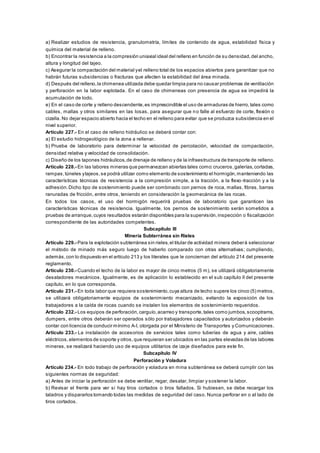 a) Realizar estudios de resistencia, granulometría, límites de contenido de agua, estabilidad física y
química del material de relleno.
b) Encontrar la resistencia a la compresión uniaxial ideal del relleno en función de su densidad,del ancho,
altura y longitud del tajeo.
c) Asegurar la compactación del material yel relleno total de los espacios abiertos para garantizar que no
habrán futuras subsidencias o fracturas que afecten la estabilidad del área minada.
d) Después del relleno,la chimenea utilizada debe quedar limpia para no causar problemas de ventilación
y perforación en la labor explotada. En el caso de chimeneas con presencia de agua se impedirá la
acumulación de lodo.
e) En el caso de corte y relleno descendente,es imprescindible el uso de armaduras de hierro,tales como
cables, mallas y otros similares en las losas, para asegurar que no falle al esfuerzo de corte, flexión o
cizalla. No dejar espacio abierto hacia el techo en el relleno para evitar que se produzca subsidencia en el
nivel superior.
Artículo 227.- En el caso de relleno hidráulico se deberá contar con:
a) El estudio hidrogeológico de la zona a rellenar.
b) Prueba de laboratorio para determinar la velocidad de percolación, velocidad de compactación,
densidad relativa y velocidad de consolidación.
c) Diseño de los tapones hidráulicos,de drenaje de relleno y de la infraestructura de transporte de relleno.
Artículo 228.- En las labores mineras que permanezcan abiertas tales como:cruceros,galerías,cortadas,
rampas,túneles ytajeos,se podrá utilizar como elemento de sostenimiento el hormigón,manteniendo las
características técnicas de resistencia a la compresión simple, a la tracción, a la flexo-tracción y a la
adhesión.Dicho tipo de sostenimiento puede ser combinado con pernos de roca, mallas, fibras, barras
ranuradas de fricción, entre otros, teniendo en consideración la geomecánica de las rocas.
En todos los casos, el uso del hormigón requerirá pruebas de laboratorio que garanticen las
características técnicas de resistencia. Igualmente, los pernos de sostenimiento serán sometidos a
pruebas de arranque,cuyos resultados estarán disponibles para la supervisión,inspección o fiscalización
correspondiente de las autoridades competentes.
Subcapítulo III
Minería Subterránea sin Rieles
Artículo 229.- Para la explotación subterránea sin rieles,el titular de actividad minera deberá seleccionar
el método de minado más seguro luego de haberlo comparado con otras alternativas; cumpliendo,
además,con lo dispuesto en el artículo 213 y los literales que le conciernan del artículo 214 del presente
reglamento.
Artículo 230.- Cuando el techo de la labor es mayor de cinco metros (5 m), se utilizará obligatoriamente
desatadores mecánicos. Igualmente, es de aplicación lo establecido en el sub capítulo II del presente
capítulo, en lo que corresponda.
Artículo 231.- En toda labor que requiera sostenimiento,cuya altura de techo supere los cinco (5) metros,
se utilizará obligatoriamente equipos de sostenimiento mecanizado, evitando la exposición de los
trabajadores a la caída de rocas cuando se instalen los elementos de sostenimiento requeridos.
Artículo 232.- Los equipos de perforación,carguío,acarreo y transporte,tales como jumbos,scooptrams,
dumpers, entre otros deberán ser operados sólo por trabajadores capacitados y autorizados y deberán
contar con licencia de conducir mínimo A-I, otorgada por el Ministerio de Transportes y Comunicaciones.
Artículo 233.- La instalación de accesorios de servicios tales como tuberías de agua y aire, cables
eléctricos,elementos de soporte y otros,que requieran ser ubicados en las partes elevadas de las labores
mineras, se realizará haciendo uso de equipos utilitarios de izaje diseñados para este fin.
Subcapítulo IV
Perforación y Voladura
Artículo 234.- En todo trabajo de perforación y voladura en mina subterránea se deberá cumplir con las
siguientes normas de seguridad:
a) Antes de iniciar la perforación se debe ventilar, regar, desatar, limpiar y sostener la labor.
b) Revisar el frente para ver si hay tiros cortados o tiros fallados. Si hubiesen, se debe recargar los
taladros y dispararlos tomando todas las medidas de seguridad del caso. Nunca perforar en o al lado de
tiros cortados.
 