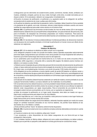c) Asegurarse que los elementos de sostenimiento: postes, sombreros, tirantes, blocks, anillados con
madera, entablado, enrejado, pernos de roca, malla, hormigón, entre otros, no estén removidos por un
disparo anterior. Si lo estuviesen, deberán ser asegurados inmediatamente.
d) Durante el proceso de perforación, el perforista y su ayudante están en la obligación de verificar
constantemente la existencia de rocas sueltas para eliminarlas.
e) Al perforar los taladros que delimitan la excavación, techo y hastíales,deben hacerlo en forma paralela
a la gradiente de la galería, sub-nivel, chimenea, cámara y otras labores similares usando una menor
cantidad de carga explosiva para evitar sobre roturas en el contorno final.
Artículo 235.- La perforación de chimeneas convencionales de más de veinte metros (20 m) de longitud
deberá hacerse utilizando dos (2) compartimentos independientes:uno para el tránsito del personal y otro
para el echadero. Se exceptúan las chimeneas preparadas con medios mecánicos. Para casos de
chimeneas desarrolladas en “H” el procedimiento debe hacerse comunicándose a sub niveles cada veinte
metros (20 m).
Artículo 236.- En las labores mineras se deberá efectuar monitoreos periódicos de vibraciones haciendo
uso de equipos de sismografía orientado a minimizar la perturbación al macizo rocoso por efecto de las
voladuras con explosivos.
Subcapítulo V
Voladura No Eléctrica
Artículo 237.- En la voladura no eléctrica se debe cumplir con lo siguiente:
a) Es obligación preparar el cebo con punzón de madera, cobre o aparatos especiales exclusivamente
para este objeto; asegurándose que coincida lo más cerca posible con el eje longitudinal del cartucho y
haciendo que el fulminante tenga vista hacia la columna del explosivo.
b) Los parámetros para el quemado de mecha lenta de un (1) metro son de ciento cincuenta (150) a
doscientos (200) segundos o cincuenta (50) a sesenta (60) seg/pie. No deberá usarse mechas con
defecto o con exceso a estos límites.
c) Deberá usarse longitudes de guía suficientes para permitir el encendido de toda la tanda de perforación
y dejar un lapso adecuado para que el personal encargado de encender los tiros pueda ponerse a salvo.
En ningún caso, se empleará guías menores a uno punto cincuenta (1.50) metros de longitud.
d) Es obligatorio el uso de conectores y mecha rápida a partir de veinte (20) taladros en labores secas; y
en labores con filtraciones de agua a partir del chispeo de un (1) taladro.Asimismo,será obligatorio el uso
de conectores y mecha rápida para disparos de taladros en chimeneas cuyas longitudes sean mayores de
cinco (5) metros.
e) El atacado de los taladros deberá hacerse solamente con varilla de madera,siendo prohibido el uso de
cualquier herramienta metálica. Los tacos deberán ser de materiales incombustibles.
f) El encendido de los tiros deberá hacerse a una hora predeterminada.Estarán presentes solamente los
trabajadores encargados del encendido y todos los accesos al lugar donde se va a efectuar la explosión
deberán estar resguardados por vigías responsables. Para el encendido de una tanda de tiros, el
encargado estará siempre acompañado, por lo menos, por un ayudante con experiencia.
g) Antes de empezar la perforación en un lugar recién disparado, éste debe ser lavado con agua y
examinado cuidadosamente para determinar los tiros fallados.
h) Cuando haya falla de uno o más tiros se impedirá a toda persona el acceso a ese lugar hasta que
hayan transcurrido por lo menos treinta (30) minutos.
i) Está prohibido extraer las cargas de los tiros fallados ,debiendo hacerlas explotar por medio de nuevas
cargas en cantidad necesaria colocadas en los mismos taladros. Se prohíbe hacer taladros en las
vecindades de un tiro fallado o cortado.
j) Está prohibido perforar “tacos” de taladros anteriormente disparados.
Artículo 238.- Cuando el sistema de inicio no eléctrico emplea cordones detonantes se tomará en cuenta
lo siguiente:
a) Cuando el sistema de inicio no eléctrico utiliza tubo “shock”:
1. Las conexiones u otros dispositivos de inicio deben asegurarse de una forma tal que no haya
propagación interrumpida.
2. Las unidades hechas en fábrica deben utilizarse tal como están ensambladas y no deben cortarse,
excepto que se permita un pequeño corte lateral en la línea guía troncal en condiciones secas.
 