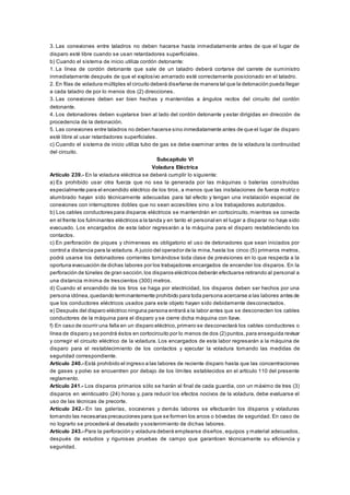 3. Las conexiones entre taladros no deben hacerse hasta inmediatamente antes de que el lugar de
disparo esté libre cuando se usan retardadores superficiales.
b) Cuando el sistema de inicio utiliza cordón detonante:
1. La línea de cordón detonante que sale de un taladro deberá cortarse del carrete de suministro
inmediatamente después de que el explosivo amarrado esté correctamente posicionado en el taladro.
2. En filas de voladura múltiples el circuito deberá diseñarse de manera tal que la detonación pueda llegar
a cada taladro de por lo menos dos (2) direcciones.
3. Las conexiones deben ser bien hechas y mantenidas a ángulos rectos del circuito del cordón
detonante.
4. Los detonadores deben sujetarse bien al lado del cordón detonante y estar dirigidas en dirección de
procedencia de la detonación.
5. Las conexiones entre taladros no deben hacerse sino inmediatamente antes de que el lugar de disparo
esté libre al usar retardadores superficiales.
c) Cuando el sistema de inicio utiliza tubo de gas se debe examinar antes de la voladura la continuidad
del circuito.
Subcapítulo VI
Voladura Eléctrica
Artículo 239.- En la voladura eléctrica se deberá cumplir lo siguiente:
a) Es prohibido usar otra fuerza que no sea la generada por las máquinas o baterías construidas
especialmente para el encendido eléctrico de los tiros, a menos que las instalaciones de fuerza motriz o
alumbrado hayan sido técnicamente adecuadas para tal efecto y tengan una instalación especial de
conexiones con interruptores dobles que no sean accesibles sino a los trabajadores autorizados.
b) Los cables conductores para disparos eléctricos se mantendrán en cortocircuito, mientras se conecta
en el frente los fulminantes eléctricos a la tanda y en tanto el personal en el lugar a disparar no haya sido
evacuado. Los encargados de esta labor regresarán a la máquina para el disparo restableciendo los
contactos.
c) En perforación de piques y chimeneas es obligatorio el uso de detonadores que sean iniciados por
control a distancia para la voladura. A juicio del operador de la mina,hasta los cinco (5) primeros metros,
podrá usarse los detonadores corrientes tomándose toda clase de previsiones en lo que respecta a la
oportuna evacuación de dichas labores por los trabajadores encargados de encender los disparos. En la
perforación de túneles de gran sección,los disparos eléctricos deberán efectuarse retirando al personal a
una distancia mínima de trescientos (300) metros.
d) Cuando el encendido de los tiros se haga por electricidad, los disparos deben ser hechos por una
persona idónea,quedando terminantemente prohibido para toda persona acercarse a las labores antes de
que los conductores eléctricos usados para este objeto hayan sido debidamente desconectados.
e) Después del disparo eléctrico ninguna persona entrará a la labor antes que se desconecten los cables
conductores de la máquina para el disparo y se cierre dicha máquina con llave.
f) En caso de ocurrir una falla en un disparo eléctrico,primero se desconectará los cables conductores o
línea de disparo y se pondrá éstos en cortocircuito por lo menos de dos (2) puntos,para enseguida revisar
y corregir el circuito eléctrico de la voladura. Los encargados de esta labor regresarán a la máquina de
disparo para el restablecimiento de los contactos y ejecutar la voladura tomando las medidas de
seguridad correspondiente.
Artículo 240.- Está prohibido el ingreso a las labores de reciente disparo hasta que las concentraciones
de gases y polvo se encuentren por debajo de los límites establecidos en el artículo 110 del presente
reglamento.
Artículo 241.- Los disparos primarios sólo se harán al final de cada guardia, con un máximo de tres (3)
disparos en veinticuatro (24) horas y, para reducir los efectos nocivos de la voladura, debe evaluarse el
uso de las técnicas de precorte.
Artículo 242.- En las galerías, socavones y demás labores se efectuarán los disparos y voladuras
tomando las necesarias precauciones para que se formen los arcos o bóvedas de seguridad. En caso de
no lograrlo se procederá al desatado y sostenimiento de dichas labores.
Artículo 243.- Para la perforación y voladura deberá emplearse diseños, equipos y material adecuados,
después de estudios y rigurosas pruebas de campo que garanticen técnicamente su eficiencia y
seguridad.
 