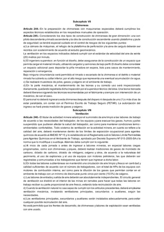 Subcapítulo VII
Chimeneas
Artículo 244.- En la preparación de chimeneas con maquinarias especiales deberá cumplirse los
aspectos técnicos establecidos en los respectivos manuales de operación.
Artículo 245.- Considerando los dos tipos de construcción de chimeneas de gran dimensión: una con
piloto descendente yrimado ascendente y la otra de construcción ascendente usando plataforma y jaula
de seguridad; se tendrá especial cuidado en el control de riesgos de los siguientes puntos:
a) La cámara de máquinas, el refugio de la plataforma de perforación y la zona de carguío deberán ser
recintos con sostenimiento de acuerdo al estudio geomecánico.
La ventilación en los espacios indicados deberá cumplir con el estándar de velocidad del aire de veinte
(20) metros por minuto.
b) El ingeniero supervisor, en función al diseño, debe asegurarse de la construcción de un espacio que
permita cargar el material rimado,utilizando cargador y camiones de bajo perfil.El diseño debe considerar
un espacio adicional para depositar la piña rimadora en espera, listo para casos de mantenimiento,
reparación o emergencia.
Bajo ninguna circunstancia será permitido el rimado o escariado de la chimenea si el detrito o material
rimado ha cubierto su collar inferior,por el alto riesgo que representa una eventual acumulación d e agua.
c) Se realizará muestreos de polvo, gases y oxígeno en el ambiente de trabajo.
d) En la parte mecánica, el mantenimiento de las leonas y su correcto uso será inspeccionado
diariamente,quedando registrada dicha inspección por el supervisor técnico del área.Una leona trancada
deberá liberarse siguiendo las técnicas recomendadas por el fabricante y siempre con intervención de un
mecánico, de ser el caso.
El personal no deberá ingresar a esta chimenea después del disparo ni después de uno (1) o más días de
estar paralizada, sin contar con el Permiso Escrito de Trabajo Seguro (PETAR). La autorización del
ingreso se hará previa medición de gases y oxígeno.
Subcapítulo VIII
Ventilación
Artículo 246.- El titular de actividad minera velará por el suministro de aire limpio a las labores de trabajo
de acuerdo a las necesidades del trabajador, de los equipos y para evacuar los gases, humos y polvo
suspendido que pudieran afectar la salud del trabajador, así como para mantener condiciones termo -
ambientales confortables. Todo sistema de ventilación en la actividad minera, en cuanto se refiere a la
calidad del aire, deberá mantenerse dentro de los límites de exposición ocupacional para agentes
químicos de acuerdo al ANEXO Nº 15 y lo establecido en el Reglamento sobre Valores Límite Permisibles
para Agentes Químicos en el Ambiente de Trabajo, aprobado por Decreto Supremo Nº 015-2005-SA o la
norma que lo modifique o sustituya. Además debe cumplir con lo siguiente:
a) Al inicio de cada jornada o antes de ingresar a labores mineras, en especial labores ciegas
programadas, como son chimeneas y piques, deberá realizar mediciones de gases de monóxido de
carbono, dióxido de carbono, dióxido de nitrógeno, oxígeno y otros, de acuerdo a la naturaleza del
yacimiento, al uso de explosivos y al uso de equipos con motores petroleros, las que deberán ser
registradas y comunicadas a los trabajadores que tienen que ingresar a dicha labor.
b) En todas las labores subterráneas se mantendrá una circulación de aire limpio y fresco en canti dad y
calidad suficientes de acuerdo con el número de trabajadores, con el total de HPs de los equipos con
motores de combustión interna, así como para la dilución de los gases que permitan contar en el
ambiente de trabajo con un mínimo de diecinueve punto cinco por ciento (19.5%) de oxígeno.
c) Las labores de entrada y salida de aire deberán ser absolutamente independientes. El circuito general
de ventilación se dividirá en el interior de las minas en ramales para hacer que todas las labores en
trabajo reciban su parte proporcional de aire fresco, evitando toda recirculación de aire.
d) Cuando la ventilación natural no sea capaz de cumplir con los artículos precedentes,deberá emplearse
ventilación mecánica, instalando ventiladores principales, secundarios o auxiliares, según las
necesidades.
e) Los ventiladores principales, secundarios y auxiliares serán instalados adecuadamente, para evitar
cualquier posible recirculación del aire.
No está permitido que los frentes de desarrollo, de chimeneas y labores de explotación sean ventiladas
con aire usado.
 