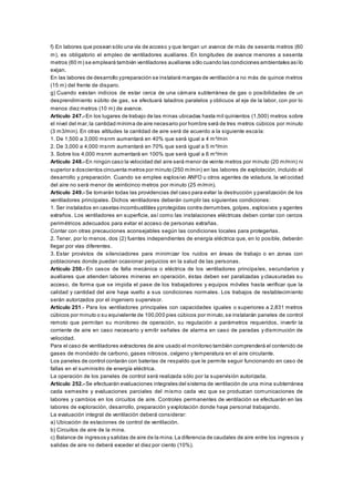 f) En labores que posean sólo una vía de acceso y que tengan un avance de más de sesenta metros (60
m), es obligatorio el empleo de ventiladores auxiliares. En longitudes de avance menores a sesenta
metros (60 m) se empleará también ventiladores auxiliares sólo cuando las condiciones ambientales asílo
exijan.
En las labores de desarrollo ypreparación se instalará mangas de ventilación a no más de quince metros
(15 m) del frente de disparo.
g) Cuando existan indicios de estar cerca de una cámara subterránea de gas o posibilidades de un
desprendimiento súbito de gas, se efectuará taladros paralelos y oblicuos al eje de la labor, con por lo
menos diez metros (10 m) de avance.
Artículo 247.- En los lugares de trabajo de las minas ubicadas hasta mil quinientos (1,500) metros sobre
el nivel del mar,la cantidad mínima de aire necesario por hombre será de tres metros cúbicos por minuto
(3 m3/min). En otras altitudes la cantidad de aire será de acuerdo a la siguiente escala:
1. De 1,500 a 3,000 msnm aumentará en 40% que será igual a 4 m³/min
2. De 3,000 a 4,000 msnm aumentará en 70% que será igual a 5 m³/min
3. Sobre los 4,000 msnm aumentará en 100% que será igual a 6 m³/min
Artículo 248.- En ningún caso la velocidad del aire será menor de veinte metros por minuto (20 m/min) ni
superior a doscientos cincuenta metros por minuto (250 m/min) en las labores de explotación, incluido el
desarrollo y preparación. Cuando se emplee explosivo ANFO u otros agentes de voladura, la vel ocidad
del aire no será menor de veinticinco metros por minuto (25 m/min).
Artículo 249.- Se tomarán todas las providencias del caso para evitar la destrucción y paralización de los
ventiladores principales. Dichos ventiladores deberán cumplir las siguientes condiciones:
1. Ser instalados en casetas incombustibles yprotegidas contra derrumbes, golpes, explosivos y agentes
extraños. Los ventiladores en superficie, así como las instalaciones eléctricas deben contar con cercos
perimétricos adecuados para evitar el acceso de personas extrañas.
Contar con otras precauciones aconsejables según las condiciones locales para protegerlas.
2. Tener, por lo menos, dos (2) fuentes independientes de energía eléctrica que, en lo posible, deberán
llegar por vías diferentes.
3. Estar provistos de silenciadores para minimizar los ruidos en áreas de trabajo o en zonas con
poblaciones donde puedan ocasionar perjuicios en la salud de las personas.
Artículo 250.- En casos de falla mecánica o eléctrica de los ventiladores principales, secundarios y
auxiliares que atienden labores mineras en operación, éstas deben ser paralizadas y clausuradas su
acceso, de forma que se impida el pase de los trabajadores y equipos móviles hasta verificar que la
calidad y cantidad del aire haya vuelto a sus condiciones normales. Los trabajos de restablecimiento
serán autorizados por el ingeniero supervisor.
Artículo 251.- Para los ventiladores principales con capacidades iguales o superiores a 2,831 metros
cúbicos por minuto o su equivalente de 100,000 pies cúbicos por minuto,se instalarán paneles de control
remoto que permitan su monitoreo de operación, su regulación a parámetros requeridos, invertir la
corriente de aire en caso necesario y emitir señales de alarma en caso de paradas y disminución de
velocidad.
Para el caso de ventiladores extractores de aire usado el monitoreo también comprenderá el contenido de
gases de monóxido de carbono, gases nitrosos, oxígeno y temperatura en el aire circulante.
Los paneles de control contarán con baterías de respaldo que le permite seguir funcionando en caso de
fallas en el suministro de energía eléctrica.
La operación de los paneles de control será realizada sólo por la supervisión autorizada.
Artículo 252.- Se efectuarán evaluaciones integrales del sistema de ventilación de una mina subterránea
cada semestre y evaluaciones parciales del mismo cada vez que se produzcan comunicaciones de
labores y cambios en los circuitos de aire. Controles permanentes de ventilación se efectuarán en las
labores de exploración, desarrollo, preparación y explotación donde haya personal trabajando.
La evaluación integral de ventilación deberá considerar:
a) Ubicación de estaciones de control de ventilación.
b) Circuitos de aire de la mina.
c) Balance de ingresos y salidas de aire de la mina.La diferencia de caudales de aire entre los ingresos y
salidas de aire no deberá exceder el diez por ciento (10%).
 