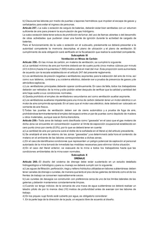 b) Clausurar las labores por medio de puertas o tapones herméticos que impidan el escape de gases y
señalizarlos para evitar el ingreso de personas.
Artículo 257.- La sala o estación de carguío de baterías, deberán estar bien ventiladas con un volumen
suficiente de aire para prevenir la acumulación de gas hidrógeno.
La sala o estación debe tener avisos de prohibición de fumar,del uso de llamas abiertas o del desarrollo
de otras actividades que pudieran crear una fuente de ignición durante la actividad de cargado de
baterías.
Para el funcionamiento de la sala o estación en el subsuelo, previamente se deberá presentar a la
autoridad competente la memoria descriptiva, el plano de ubicación y el plano de ventilación. El
cumplimiento de esta obligación será verificado en la fiscalización que realice la autoridad competente.
Subcapítulo IX
Ventilación en Minas de Carbón
Artículo 258.- En las minas de carbón, en materia de ventilación, se cumplirá lo siguiente:
a) La cantidad mínima de aire por hombre deberá ser de cuatro punto cinco metros cúbicos por minuto
(4.5 m3/min) hasta mil quinientos (1,500) metros sobre el nivel del mar. Esta proporción será aumentada
de acuerdo con la escala establecida en el artículo 247 del presente reglamento.
b) Los ventiladores de presión negativa o ventiladores aspirantes para la extracción del aire de mina, así
como sus tableros, controles y su sistema eléctrico, deberán ser a prueba de presencia de gases y de
atmósfera explosiva.
c) Los ventiladores principales deberán operar continuamente. En caso de falla, todos los trabajadores
deberán ser retirados de la mina y sólo podrán volver después de verificar que la calidad y cantidad del
aire haya vuelto a sus condiciones normales.
d) Queda prohibido el empleo de ventiladores secundarios así como ventilación auxiliar aspirante.
e) Los ventiladores auxiliares impelentes para una mina de carbón deberán tener un motor eléctrico o un
motor de aire comprimido apropiado.En el caso que el motor sea eléctrico, éste deberá ser colocado en
corriente de aire fresco.
f) Todas las puertas de ventilación deben ser de cierre automático y a prueba de fuga de aire,
prohibiéndose terminantemente el empleo del espacio entre un par de puertas como depósito de madera
u otros materiales, aunque sea en forma transitoria.
Artículo 259.- Toda zona de trabajo será clasificada como “gaseada” en el caso que el gas metano de
dicha zona se encuentre en concentración superior al límite de exposición ocupacional establecido en
cero punto cinco por ciento (0.5%), por lo que se deberá tener en cuenta:
a) La cantidad de aire por persona será el doble de la señalada en el literal a) del artículo precedente.
b) Se analizará el aire de retorno de las zonas “gaseadas” y se determinará cada hora el contenido de
metano en el ambiente de las labores correspondientes a dichas zonas.
c) En el caso de identificarse condiciones que representen un peligro potencial de explosión el personal
autorizado de la mina tomará de inmediato las medidas necesarias para eliminar dicha situación.
d) En el caso del literal anterior, se evacuará de la mina a todos los trabajadores hasta que las
condiciones ambientales de la mina sean normales.
Subcapítulo X
DRENAJE
Artículo 260.- El diseño del sistema de drenaje debe estar sustentado en un estudio detallado
hidrogeológico e hidrológico y para su manejo se deberá cumplir con lo siguiente:
a) Las aguas de filtración,perforación,riego y relleno hidráulico utilizadas en labores subterráneas deben
tener canales de drenaje o cunetas,de manera que tanto el piso de las galerías de tránsito como el de los
frentes de trabajo se conserven razonablemente secos.
b) Las cunetas de desagüe se construirán con preferencia cerca de uno de los límites laterales de las
galerías y deberán mantenerse constantemente limpias.
c) Cuando se tenga indicios de la cercanía de una masa de agua subterránea se deberá realizar un
taladro piloto de por lo menos diez (10) metros de profundidad antes de avanzar con las labores de
trabajo.
d) En los piques cuyo fondo esté cubierto por agua, es obligatorio considerar:
1. En la parte baja de la dirección de la jaula, un espacio libre de acuerdo al diseño.
 