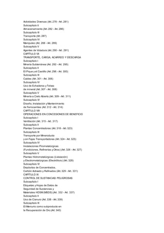 Actividades Diversas (Art. 278 - Art. 281)
Subcapítulo II
Almacenamiento (Art. 282 - Art. 286)
Subcapítulo III
Transporte (Art. 287)
Subcapítulo IV
Manipuleo (Art. 288 - Art. 289)
Subcapítulo V
Agentes de Voladura (Art. 290 - Art. 291)
CAPÍTULO VII
TRANSPORTE, CARGA, ACARREO Y DESCARGA
Subcapítulo I
Minería Subterránea (Art. 292 - Art. 295)
Subcapítulo II
El Pique y el Castillo (Art. 296 - Art. 300)
Subcapítulo III
Cables (Art. 301 - Art. 306)
Subcapítulo IV
Uso de Echaderos y Tolvas
de mineral (Art. 307 - Art. 308)
Subcapítulo V
Minería a Cielo Abierto (Art. 309 - Art. 311)
Subcapítulo VI
Diseño, Instalación y Mantenimiento
de Ferrocarriles (Art. 312 - Art. 314)
CAPÍTULO VIII
OPERACIONES EN CONCESIONES DE BENEFICIO
Subcapítulo I
Ventilación (Art. 315 - Art. 317)
Subcapítulo II
Plantas Concentradoras (Art. 318 - Art. 323)
Subcapítulo III
Transporte por Mineroducto
y en Fajas Transportadoras (Art. 324 - Art. 325)
Subcapítulo IV
Instalaciones Pirometalúrgicas
(Fundiciones, Refinerías y Otros) (Art. 326 - Art. 327)
Subcapítulo V
Plantas Hidrometalúrgicas (Lixiviación)
y Electrometalúrgicas (Electrólisis) (Art. 328)
Subcapítulo VI
Depósitos de Concentrados,
Carbón Activado y Refinados (Art. 329 - Art. 331)
CAPÍTULO IX
CONTROL DE SUSTANCIAS PELIGROSAS
Subcapítulo I
Etiquetas y Hojas de Datos de
Seguridad de Sustancias y
Materiales HDSM (MSDS) (Art. 332 - Art. 337)
Subcapítulo II
Uso de Cianuro (Art. 338 - Art. 339)
Subcapítulo III
El Mercurio como subproducto en
la Recuperación de Oro (Art. 340)
 