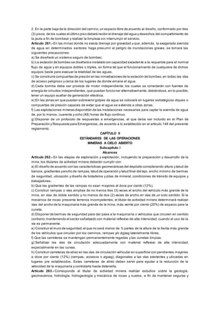 2. En la parte baja de la dirección del camino,un espacio libre de acuerdo al diseño, conformado por tres
(3) pisos, de los cuales el último piso deberá recibir el drenaje del agua y desechos del compartimiento de
la jaula a fin de bombear y realizar la limpieza sin interrumpir el servicio.
Artículo 261.- En las minas donde no exista drenaje por gravedad y que, además, la exagerada avenida
de agua en determinados sectores haga presumir el peligro de inundaciones graves, se tomará las
siguientes precauciones:
a) Se diseñará un sistema seguro de bombeo.
b) La estación de bombeo se diseñará e instalará con capacidad excedente a la requerida para el normal
flujo de agua y en equipos dobles o triples, en forma tal que el funcionamiento de cualquiera de dichos
equipos baste para evacuar la totalidad de las aguas.
c) Se construirá compuertas de presión en las inmediaciones de la estación de bombeo,en todas las vías
de acceso peligroso y cerca de los lugares de donde emane el agua.
d) Cada bomba debe ser provista de motor independiente, los cuales se conectarán con fuentes de
energía de circuitos independientes, que puedan funcionar alternativamente; debiéndose, en lo posible,
tener un equipo auxiliar de generación eléctrica.
e) En las zonas en que puedan sobrevenir golpes de agua se colocará en lugares estratégicos diques o
compuertas de presión capaces de evitar que el agua se extienda a otras zonas.
f) Las explotaciones mineras dispondrán de las instalaciones necesarias para captar la avenida de agua
de, por lo menos, cuarenta y ocho (48) horas de flujo continuo.
g) Disponer de un protocolo de respuestas a emergencias, el que debe ser incluido en el Plan de
Preparación y Respuesta para Emergencias, de acuerdo a lo establecido en el artículo 148 del presente
reglamento.
CAPÍTULO II
ESTÁNDARES DE LAS OPERACIONES
MINERAS A CIELO ABIERTO
Subcapítulo I
Alcances
Artículo 262.- En las etapas de exploración y explotación, incluyendo la preparación y desarrollo de la
mina, los titulares de actividad minera deberán cumplir con:
a) El diseño de acuerdo con las características geomecánicas del depósito considerando altura y talud de
bancos, gradientes yancho de rampas,talud de operación y talud final del tajo, ancho mínimo de bermas
de seguridad, ubicación y diseño de botaderos y pilas de mineral, condiciones de tránsito de equipos y
trabajadores.
b) Que las gradientes de las rampas no sean mayores al doce por ciento (12%).
c) Construir rampas o vías amplias de no menos tres (3) veces el ancho del vehículo más grande de la
mina, en vías de doble sentido y no menos de dos (2) veces de ancho en vías de un solo sentido. Si la
mecánica de rocas presenta terrenos incompetentes, el titular de actividad minera determinará realizar
vías del ancho de la maquinaria más grande de la mina, más veinte por ciento (20%) de espacio para la
cuneta.
d) Disponer de bermas de seguridad para dar pase a la maquinaria o vehículos que circulen en sentido
contrario;manteniendo el sector señalizado con material reflexivo de alta intensidad, cuando el uso de la
vía es permanente.
e) Construir el muro de seguridad,el que no será menor de ¾ partes de la altura de la llanta más grande
de los vehículos que circulan por los caminos, rampas y/o zigzag lateralmente libres.
f) Que las carreteras se mantengan permanentemente regadas y las cunetas limpias.
g) Señalizar las vías de circulación adecuadamente con material reflexivo de alta intensidad,
especialmente en las curvas.
h) Construir carreteras de alivio en las vías de circulación vehicular en superficie con pendientes mayores
a doce por ciento (12%) (rampas, accesos o zigzag), diagonales a las vías existentes y ubicadas en
lugares pre establecidos. Estas carreteras de alivio deben servir para ayudar a la reducción de la
velocidad de la maquinaria y controlarla hasta detenerla.
Artículo 263.- Corresponde al titular de actividad minera realizar estudios sobre la geología,
geomecánica, hidrología, hidrogeología y mecánica de rocas y suelos, a fin de mantener seguras y
 