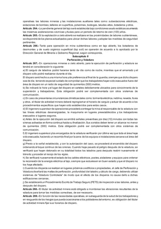 operativas las labores mineras y las instalaciones auxiliares tales como: subestaciones eléctricas,
estaciones de bombeo, talleres en superficie, polvorines, bodegas, taludes altos, botaderos y otros.
Artículo 264.- La pendiente general del tajo será establecida bajo condiciones seudo estáticas asumiendo
las máximas aceleraciones sísmicas y lluvias para un período de retorno de cien (100) años.
Artículo 265.- Si la explotación a cielo abierto se realizara en las proximidades de labores subterráneas,
se dispondrá de los planos actualizados para ubicar dichas labores y adoptar las medidas de seguridad
pertinentes.
Artículo 266.- Tanto para operación en mina subterránea como en tajo abierto, los botaderos de
desmontes y de suelo orgánico superficial (top soil) se operarán de acuerdo a lo aprobado por la
Dirección General de Minería o Gobierno Regional, según corresponda.
Subcapítulo II
Perforación y Voladura
Artículo 267.- En operaciones mineras a cielo abierto, para la ejecución de perforación y voladura se
tendrá en consideración lo siguiente:
a) El carguío de taladros podrá hacerse tanto de día como de noche, mientras que el amarrado y el
disparo sólo podrá realizarse durante el día.
El disparo será hecho a una misma hora yde preferencia al final de la guardia,siempre que dicho disparo
sea de día; teniendo especial cuidado de comprobar que los trabajadores hayan sido evacuados fuera del
área de disparo en un radio de seguridad de quinientos (500) metros.
b) Se indicará la hora y el lugar del disparo en carteles debidamente ubicados para conocimiento de la
supervisión y trabajadores. Esta obligación podrá ser complementada con otros sistemas de
comunicación.
c) En caso de presentarse circunstancias climáticas tales como:tormenta eléctrica,neblina, nevada, lluvia
y otros, el titular de actividad minera deberá reprogramar el horario de carguío y actuar de acuerdo a los
procedimientos específicos que hayan sido establecidos para estos casos.
d) El ingeniero supervisor de operaciones procederá a entregar la mina al responsable de la voladura con
las líneas eléctricas desenergizadas, la maquinaria en lugares preestablecidos y los trabajadores
evacuados a lugares seguros.
e) Antes de la ejecución del disparo se emitirá señales preventivas por diez (10) minutos con todas las
sirenas activadas en forma continua hasta su finalización.Sus sonidos deben tener un alcance no menor
de quinientos (500) metros. Esta obligación podrá ser complementada con otros sistemas de
comunicación.
f) El ingeniero supervisor ylos encargados de la voladura verificarán por última vez que toda el área haya
sido evacuada,haciendo un recorrido final por la zona de los equipos e instalaciones cercana s al área del
disparo.
g) Previo a la señal establecida, y con la autorización del caso, se procederá al encendido del disparo
ordenando el toque continuo de las sirenas. Cuando haya pasado el peligro después de la voladura, se
verificará que hayan detonado en su totalidad todos los taladros para después reabrir nuevamente el
tránsito y proceder al recojo de los vigías.
h) Se verificará nuevamente el estado de los cables eléctricos,postes,aisladores y equipos para ordenar
la reconexión de la energía eléctrica al tajo, siempre que estuviesen en buen estado y que el disparo no
los haya afectado.
i) Cuando los disparos se realicen en lugares próximos a edificios o propiedades, el Jefe de Perforación y
Voladura diseñará las mallas de perforación, profundidad del taladro y cálculo de carga, debiendo utilizar
sistemas de “Voladura Controlada” de modo que el efecto de los disparos no cause daño a dichas
edificaciones cercanas.
j) Se establecerá un Procedimiento Escrito de Trabajo Seguro (PETS) de inspección a las labores,antes y
después del disparo.
Artículo 268.- El titular de actividad minera está obligado a monitorear las vibraciones resultantes de la
voladura para tomar las medidas correctivas, de ser necesario.
Artículo 269.- En función de las necesidades operativas,en salvaguarda de la salud de los trabajadores y
en resguardo de los riesgos que pueda ocasionarse a los pobladores del entorno, es obligación del titular
de actividad minera fijar sus horarios de disparo.
 