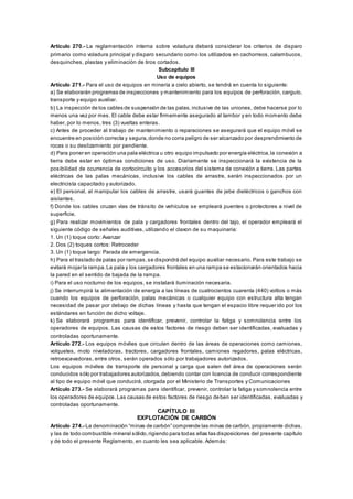 Artículo 270.- La reglamentación interna sobre voladura deberá considerar los criterios de disparo
primario como voladura principal y disparo secundario como los utilizados en cachorreos, calambucos,
desquinches, plastas y eliminación de tiros cortados.
Subcapítulo III
Uso de equipos
Artículo 271.- Para el uso de equipos en minería a cielo abierto, se tendrá en cuenta lo siguiente:
a) Se elaborarán programas de inspecciones y mantenimiento para los equipos de perforación, carguío,
transporte y equipo auxiliar.
b) La inspección de los cables de suspensión de las palas, inclusive de las uniones, debe hacerse por lo
menos una vez por mes. El cable debe estar firmemente asegurado al tambor y en todo momento debe
haber, por lo menos, tres (3) vueltas enteras.
c) Antes de proceder al trabajo de mantenimiento o reparaciones se asegurará que el equipo móvil se
encuentre en posición correcta y segura,donde no corra peligro de ser alcanzado por desprendimiento de
rocas o su deslizamiento por pendiente.
d) Para poner en operación una pala eléctrica u otro equipo impulsado por energía eléctrica,la conexión a
tierra debe estar en óptimas condiciones de uso. Diariamente se inspeccionará la existencia de la
posibilidad de ocurrencia de cortocircuito y los accesorios del sistema de conexión a tierra. Las partes
eléctricas de las palas mecánicas, inclusive los cables de arrastre, serán inspeccionados por un
electricista capacitado y autorizado.
e) El personal, al manipular los cables de arrastre, usará guantes de jebe dieléctricos o ganchos con
aislantes.
f) Donde los cables cruzan vías de tránsito de vehículos se empleará puentes o protectores a nivel de
superficie.
g) Para realizar movimientos de pala y cargadores frontales dentro del tajo, el operador empleará el
siguiente código de señales auditivas, utilizando el claxon de su maquinaria:
1. Un (1) toque corto: Avanzar
2. Dos (2) toques cortos: Retroceder
3. Un (1) toque largo: Parada de emergencia.
h) Para el traslado de palas por rampas,se dispondrá del equipo auxiliar necesario. Para este trabajo se
evitará mojar la rampa.La pala y los cargadores frontales en una rampa se estacionarán orientados hacia
la pared en el sentido de bajada de la rampa.
i) Para el uso nocturno de los equipos, se instalará iluminación necesaria.
j) Se interrumpirá la alimentación de energía a las líneas de cuatrocientos cuarenta (440) voltios o más
cuando los equipos de perforación, palas mecánicas o cualquier equipo con estructura alta tengan
necesidad de pasar por debajo de dichas líneas y hasta que tengan el espacio libre requerido por los
estándares en función de dicho voltaje.
k) Se elaborará programas para identificar, prevenir, controlar la fatiga y somnolencia entre los
operadores de equipos. Las causas de estos factores de riesgo deben ser identificadas, evaluadas y
controladas oportunamente.
Artículo 272.- Los equipos móviles que circulen dentro de las áreas de operaciones como camiones,
volquetes, moto niveladoras, tractores, cargadores frontales, camiones regadores, palas eléctricas,
retroexcavadoras, entre otros, serán operados sólo por trabajadores autorizados.
Los equipos móviles de transporte de personal y carga que salen del área de operaciones serán
conducidos sólo por trabajadores autorizados,debiendo contar con licencia de conducir correspondiente
al tipo de equipo móvil que conducirá, otorgada por el Ministerio de Transportes y Comunicaciones
Artículo 273.- Se elaborará programas para identificar, prevenir, controlar la fatiga y somnolencia entre
los operadores de equipos.Las causas de estos factores de riesgo deben ser identificadas, evaluadas y
controladas oportunamente.
CAPÍTULO III
EXPLOTACIÓN DE CARBÓN
Artículo 274.- La denominación “minas de carbón” comprende las minas de carbón, propiamente dichas,
y las de todo combustible mineral sólido,rigiendo para todas ellas las disposiciones del presente capítulo
y de todo el presente Reglamento, en cuanto les sea aplicable. Además:
 
