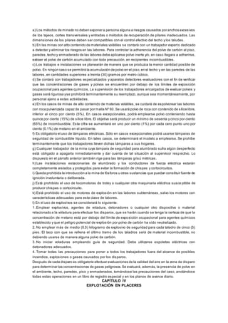 a) Los métodos de minado no deben exponer a persona alguna a riesgos causados por anchos excesivos
de los tajeos, cortes transversales y entradas o métodos de recuperación de pilares inadecuados. Las
dimensiones de los pilares deben ser compatibles con el control efectivo del techo y los taludes.
b) En las minas con alto contenido de materiales volátiles se contará con un trabajador experto dedicado
a detectar y eliminar los riesgos en las labores. Para controlar la adherencia del polvo de carbón al piso,
paredes,techo y enmaderado de las labores debe aplicarse polvo inerte y/o, en caso llegara a adherirse,
extraer el polvo de carbón acumulado con toda precaución, en recipientes incombustibles.
c) Los trabajos e instalaciones se planearán de manera que se produzca la menor cantidad posible de
polvo. En ningún caso se permitirá la acumulación de polvo en el piso,en el techo y en las paredes de las
labores, en cantidades superiores a treinta (30) gramos por metro cúbico.
d) Se contará con trabajadores especializados y aparatos detectores -evaluadores con el fin de verificar
que las concentraciones de gases y polvos se encuentren por debajo de los límites de exposición
ocupacional para agentes químicos. La supervisión de los trabajadores encargados de evaluar polvos y
gases será rigurosa yse prohibirá terminantemente su reemplazo, aunque sea momentáneamente, por
personal ajeno a estas actividades.
e) En los casos de minas de alto contenido de materias volátiles, se cuidará de espolvorear las labores
con roca pulverizada capaz de pasar por malla Nº 60. Se usará polvo de roca con contenido de sílice libre,
inferior al cinco por ciento (5%). En casos excepcionales, podrá emplearse polvo conteniendo hasta
quince por ciento (15%) de sílice libre. El objetivo será producir un mínimo de sesenta y cinco por ciento
(65%) de incombustible. Esta cifra se aumentará en uno por ciento (1%) por cada cero punto uno por
ciento (0.1%) de metano en el ambiente.
f) Es obligatorio el uso de lámparas eléctricas. Sólo en casos excepcionales podrá usarse lámparas de
seguridad de combustible líquido. En tales casos, se determinará el modelo a emplearse. Se prohíbe
terminantemente que los trabajadores lleven dichas lámparas a sus hogares.
g) Cualquier trabajador de la mina cuya lámpara de seguridad para alumbrado sufra algún desperfecto
está obligado a apagarla inmediatamente y dar cuenta de tal situación al supervisor resp ectivo. Lo
dispuesto en el párrafo anterior también rige para las lámparas grisú métricas.
h) Las instalaciones estacionarias de alumbrado y los conductores de fuerza eléctrica estarán
completamente aislados y protegidos para evitar la formación de chispas y cortocircuitos.
i) Queda prohibida la introducción a la mina de fósforos u otras sustancias que puedan constituir fuente de
ignición involuntaria o deliberada.
j) Está prohibido el uso de locomotoras de troley o cualquier otra maquinaria eléctrica susce ptible de
producir chispas o cortocircuito.
k) Está prohibido el uso de motores de explosión en las labores subterráneas, salvo los motores con
características adecuadas para esta clase de labores.
l) En el uso de explosivos se considerará lo siguiente:
1. Emplear explosivos, agentes de voladura, detonadores o cualquier otro dispositivo o material
relacionado a la voladura para efectuar los disparos, que se harán cuando se tenga la certeza de que la
concentración de metano está por debajo del límite de exposición ocupacional para agentes químicos
establecido y que el peligro potencial de explosión por polvo de carbón ha sido neutralizado.
2. No emplear más de medio (0.5) kilogramo de explosivo de seguridad para cada taladro de cinco (5)
pies. El taco con que se rellena el último tramo de los taladros será de material incombustible, no
debiendo usarse de manera alguna polvo de carbón.
3. No iniciar voladuras empleando guía de seguridad. Debe utilizarse espoletas eléctricas con
detonadores adecuados.
4. Tomar todas las precauciones para poner a todos los trabajadores fuera del alcance de posibles
incendios, explosiones o gases causados por los disparos.
Después de cada disparo es obligatorio efectuar evaluaciones de la calidad del aire en la zona de disparo
para determinar las concentraciones de gases peligrosos.Se evaluará, además, la presencia de polvo en
el ambiente, techo, paredes, piso y enmaderados, tomándose las precauciones del caso, anotándose
todas estas operaciones en un libro de registro especial y en los planos de avance diario.
CAPÍTULO IV
EXPLOTACIÓN EN PLACERES
 