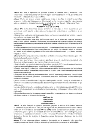 Artículo 275.- Para la explotación de placeres aluviales de “terrazas altas” y morrénicas, semi
consolidados a consolidados,se aplicará las normas para la explotación a cielo abierto, contenidas en el
Subcapítulo I del Capítulo II, del presente Título.
Artículo 276.- En las tolvas y canales prefabricados donde se beneficia el mineral, las carretillas,
cargadores frontales y/o retroexcavadoras deben cumplir con las normas de seguridad expue stas en el
rubro de explotación a cielo abierto contenidas en el Subcapítulo I del Capítulo II del presente Título.
CAPÍTULO V
ACCESO Y VÍAS DE ESCAPE
Artículo 277.- En las bocaminas, piques, chimeneas e inclinados de minas subterráneas y en
operaciones a cielo abierto, se debe observar las siguientes condiciones de seguridad, en lo que
corresponda:
a) Los caminos peatonales exteriores que conduzcan a la labor minera deberán ser amplios y seguros
con gradientes menores a veinte (20).
b) Toda mina subterránea debe tener, por lo menos, dos (2) vías de acceso a la superficie, separadas
entre sí, como mínimo, por treinta (30) metros o comunicadas a una mina vecina. Estas vías deberán
mantenerse en buen estado y debidamente señalizadas para ser utilizadas como es cape en casos de
emergencia.
Se exceptúa de esta condición lo siguiente:los pozos y socavones en proceso de comunicación, labores
hechas con fines de exploración o desarrollo ylas minas que tengan sus trabajos a menos de cincuenta
(50) metros de profundidad ycuya extensión horizontal sea menor de doscientos (200) metros alrededor
del pozo de acceso.
c) Estar protegidos con puertas con sus respectivos candados,barandas,parrillas, entre otros, para evitar
la caída de trabajadores o materiales.
d) En el caso que la labor minera estuviera paralizada temporal o definitivamente, deberá estar
clausurada con tapones y otros que impidan el ingreso de personas.
e) Los inclinados con pendiente superior al veinticinco por ciento (25%) tendrán su suelo tallado en
escalones y se instalará pasamanos para facilitar el tránsito del trabajador.
f) Cuando entre dos (2) o más minas subterráneas exista una labor de comunicación que fue hecha de
mutuo acuerdo entre los titulares de actividad minera,no se podrá sellar o claus urar esa labor sino con el
consentimiento de ambos.
g) Los pasos a nivel, caminos peatonales elevados, rampas elevadas y gradas deben ser construidos
sólidamente con barandas apropiadas y conservadas en buenas condiciones. Se colocará rodapiés
cuando sea necesario.
h) En los caminos peatonales donde se requiera que trabajadores caminen a lo largo de fajas elevadas se
construirá barandas de seguridad apropiadas. Los caminos peatonales inclinados deben de ser de tipo
antideslizante.
i) La luz vertical encima de los pasos de escalera debe tener un mínimo de dos punto diez (2.10) metros
o, en su defecto, se ubicará letreros de advertencia o dispositivos similares para indicar una luz vertical
inadecuada.
j) Se construirá pasos a nivel donde sea necesario cruzar fajas transportadoras. Las fajas en movimiento
sólo deben cruzarse en los puntos designados.
CAPÍTULO VI
EXPLOSIVOS
Subcapítulo I
Actividades Diversas
Artículo 278.- Para el empleo de explosivos, accesorios y agentes de voladura en la actividad indicadas
en los literales a) y b) del artículo 2 del presente reglamento, los titulares de actividad minera deberán
contar con el Certificado de Operación Minera (COM) vigente cuando sean considerados usuarios
permanentes y con la opinión favorable de la Dirección General de Minería o Gobierno Regional, según
corresponda,en caso de ser considerados usuarios eventuales,a fin de inscribirse en la Superintendencia
Nacional de Control de Servicios de Seguridad, Armas, Municiones y Explosivos de Uso Civil
(SUCAMEC).
Artículo 279.- Los polvorines deberán construirse de acuerdo con la legislación sobre control de
explosivos de uso civil vigente y deberán contar con la licencia de funcionamiento de la SUCAMEC.
 