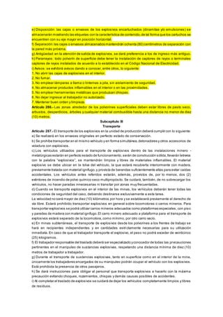 e) Disposición: las cajas o envases de los explosivos encartuchados (dinamitas y/o emulsiones) se
almacenarán mostrando las etiquetas con la característica de contenido,de tal forma que los cartuchos se
encuentren con su eje mayor en posición horizontal.
f) Separación:las cajas o envases almacenados mantendrán ochenta (80) centímetros de separación con
la pared más próxima.
g) Antigüedad:en la atención de salida de explosivos, se dará preferencia a los de ingreso más antiguo.
h) Pararrayos: todo polvorín de superficie debe tener la instalación de captores de rayos o terminales
captores de rayos instalados de acuerdo a lo establecido en el Código Nacional de Electricidad.
i) Avisos: se exhibirá avisos dando a conocer, entre otros, lo siguiente:
1. No abrir las cajas de explosivos en el interior.
2. No fumar.
3. No emplear lámparas a llama o linternas a pila, sin aislamiento de seguridad.
4. No almacenar productos inflamables en el interior o en las proximidades.
5. No emplear herramientas metálicas que produzcan chispas.
6. No dejar ingresar al trabajador no autorizado.
7. Mantener buen orden y limpieza.
Artículo 286.- Las zonas alrededor de los polvorines superficiales deben estar libres de pasto seco,
arbustos, desperdicios, árboles y cualquier material combustible hasta una distancia no menor de diez
(10) metros.
Subcapítulo III
Transporte
Artículo 287.- El transporte de los explosivos en la unidad de producción deberá cumplir con lo siguiente:
a) Se realizará en los envases originales en perfecto estado de conservación.
b) Se prohíbe transportar en el mismo vehículo y en forma simultánea,detonadores y otros accesorios de
voladura con explosivos.
c) Los vehículos utilizados para el transporte de explosivos dentro de las instalaciones minero -
metalúrgicas estarán en perfecto estado de funcionamiento,serán de construcción sólida,llevarán letreros
con la palabra “explosivos”, se mantendrán limpios y libres de materiales inflamables. El material
explosivo se debe ubicar en la tolva del vehículo, la que estará recubierta interiormente con madera,
previamente tratada con material ignífugo,y provista de barandas suficientemente altas para evitar caídas
accidentales. Los vehículos antes referidos estarán, además, provistos de, por lo menos, dos (2)
extintores de incendio de polvo químico seco multipropósito. Se cuidará, también, de no sobrecargar los
vehículos, no hacer paradas innecesarias ni transitar por zonas muy frecuentadas.
d) Cuando se transporta explosivos en el interior de las minas, los vehículos deberán tener todas las
condiciones de seguridad del caso, debiendo destinarse exclusivamente a esta tarea.
La velocidad no será mayor de diez (10) kilómetros por hora y se establecerá previamente el derecho de
vía libre. Estará prohibido transportar explosivos en general sobre locomotoras o carros mineros. Para
transportar explosivos se podrá utilizar carros mineros adecuados como plataformas especiales, con piso
y paredes de madera con material ignífugo.El carro minero adecuado a plataforma para el transporte de
explosivos estará separado de la locomotora, como mínimo, por otro carro vacío.
e) En minas subterráneas, el transporte de explosivos desde los polvorines a los frentes de trabajo se
hará en recipientes independientes y en cantidades estrictamente necesarias para su utilización
inmediata. En caso de que el trabajador transporte el explosivo, el peso no podrá exceder de veinticinco
(25) kilogramos.
f) El trabajador responsable del traslado deberá ser especializado yconocedor de todas las precauciones
pertinentes en el manipuleo de sustancias explosivas, respetando una distancia mínima de diez (10)
metros de trabajador a trabajador.
g) Durante el transporte de sustancias explosivas, tanto en superficie como en el interior de la mina,
únicamente los trabajadores encargados de su manipuleo podrán ocupar el vehículo con los explosivos.
Está prohibida la presencia de otros pasajeros.
h) Se dará instrucciones para obligar al personal que transporta explosivos a hacerlo con la máxima
precaución evitando choques, rozamientos, chispas y demás causas posibles de accidentes.
i) Al completar el traslado de explosivos se cuidará de dejar los vehículos completamente limpios y libres
de residuos.
 