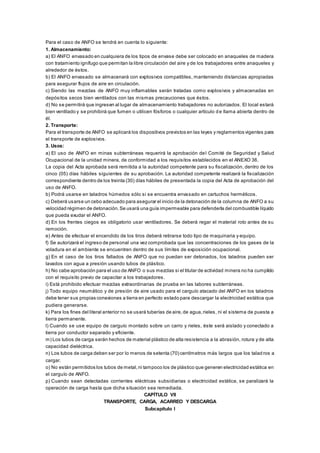 Para el caso de ANFO se tendrá en cuenta lo siguiente:
1. Almacenamiento:
a) El ANFO envasado en cualquiera de los tipos de envase debe ser colocado en anaqueles de madera
con tratamiento ignífugo que permitan la libre circulación del aire y de los trabajadores entre anaqueles y
alrededor de éstos.
b) El ANFO envasado se almacenará con explosivos compatibles, manteniendo distancias apropiadas
para asegurar flujos de aire en circulación.
c) Siendo las mezclas de ANFO muy inflamables serán tratadas como explosivos y almacenadas en
depósitos secos bien ventilados con las mismas precauciones que éstos.
d) No se permitirá que ingresen al lugar de almacenamiento trabajadores no autorizados. El local estará
bien ventilado y se prohibirá que fumen o utilicen fósforos o cualquier artículo de llama abierta dentro de
él.
2. Transporte:
Para el transporte de ANFO se aplicará los dispositivos previstos en las leyes y reglamentos vigentes para
el transporte de explosivos.
3. Usos:
a) El uso de ANFO en minas subterráneas requerirá la aprobación del Comité de Seguridad y Salud
Ocupacional de la unidad minera, de conformidad a los requisitos establecidos en el ANEXO 36.
La copia del Acta aprobada será remitida a la autoridad competente para su fiscalización, dentro de los
cinco (05) días hábiles siguientes de su aprobación. La autoridad competente realizará la fiscalización
correspondiente dentro de los treinta (30) días hábiles de presentada la copia del Acta de aprobación del
uso de ANFO.
b) Podrá usarse en taladros húmedos sólo si se encuentra envasado en cartuchos herméticos.
c) Deberá usarse un cebo adecuado para asegurar el inicio de la detonación de la columna de ANFO a su
velocidad régimen de detonación.Se usará una guía impermeable para defenderla del combustible líquido
que pueda exudar el ANFO.
d) En los frentes ciegos es obligatorio usar ventiladores. Se deberá regar el material roto antes de su
remoción.
e) Antes de efectuar el encendido de los tiros deberá retirarse todo tipo de maquinaria y equipo.
f) Se autorizará el ingreso de personal una vez comprobada que las concentraciones de los gases de la
voladura en el ambiente se encuentren dentro de sus límites de exposición ocupacional.
g) En el caso de los tiros fallados de ANFO que no puedan ser detonados, los taladros pueden ser
lavados con agua a presión usando tubos de plástico.
h) No cabe aprobación para el uso de ANFO o sus mezclas si el titular de actividad minera no ha cumplido
con el requisito previo de capacitar a los trabajadores.
i) Está prohibido efectuar mezclas extraordinarias de prueba en las labores subterráneas.
j) Todo equipo neumático y de presión de aire usado para el carguío atacado del ANFO en los taladros
debe tener sus propias conexiones a tierra en perfecto estado para descargar la electricidad estática que
pudiera generarse.
k) Para los fines del literal anterior no se usará tuberías de aire,de agua,rieles, ni el sistema de puesta a
tierra permanente.
l) Cuando se use equipo de carguío montado sobre un carro y rieles, éste será aislado y conectado a
tierra por conductor separado y eficiente.
m) Los tubos de carga serán hechos de material plástico de alta resistencia a la abrasión, rotura y de alta
capacidad dieléctrica.
n) Los tubos de carga deben ser por lo menos de setenta (70) centímetros más largos que los talad ros a
cargar.
o) No están permitidos los tubos de metal,ni tampoco los de plástico que generen electricidad estática en
el carguío de ANFO.
p) Cuando sean detectadas corrientes eléctricas subsidiarias o electricidad estática, se paralizará la
operación de carga hasta que dicha situación sea remediada.
CAPÍTULO VII
TRANSPORTE, CARGA, ACARREO Y DESCARGA
Subcapítulo I
 