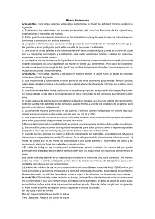 Minería Subterránea
Artículo 292.- Para carga, acarreo y descarga subterránea, el titular de actividad minera cumplirá lo
siguiente:
a) Establecerá los estándares de acarreo subterráneo, así como las funciones de los operadores,
autorizaciones y manuales de manejo.
b) En las galerías o socavones de acarreo en donde existan cruces y desvíos de vías, se colocará avisos
luminosos o semáforos en ambos extremos.
c) Los pozos o chimeneas que concurran en las galerías de acarreo deberán ser abiertas fuera del eje de
las galerías y estar protegidos para evitar la caída de personas o materiales.
d) Los accesos de las galerías a los inclinados deberán estar protegidos igual que las estaciones de pique
con su respectiva iluminación y señalización para evitar accidentes debido a caídas de personas,
materiales o maquinaria minera.
e) La abertura de los elementos de la parrilla en los echaderos convencionales de mineral y desmonte
estarán colocados con una separación no mayor de veinte (20) centímetros. Para caso de echaderos
donde se usa equipos de carga de bajo perfil, las parrillas deberán ser ubicadas con una separación no
mayor de cincuenta (50) centímetros.
Artículo 293.- Para carga, acarreo y descarga en labores donde se utilice rieles, el titular de actividad
minera cumplirá lo siguiente:
a) Las locomotoras y automotores estarán provistos de faros delanteros y posteriores, frenos y bocina;
además de señales portátiles o dispositivos de material altamente reflexivo de color rojo en el último carro
del convoy.
b) Las dimensiones de los rieles,asícomo sus empalmes ysoportes,se ajustarán a las especificaciones
de fábrica dadas a esa clase de material para el peso y velocidad de los vehículos que transitan sobre
ellos.
c) En las labores de acarreo con locomotoras se dejará un espacio no menor de setenta (70) centímetros
entre los puntos más salientes de los vehículos,cuando menos a uno de los costados de la galería, para
permitir la circulación del personal.
d) La pendiente máxima permisible en las galerías y demás labores horizontales en donde haya que
utilizar acarreo mecánico sobre rieles será de seis por mil (6 x 1000).
e) Los enganches de los carros en planos inclinados deberán tener sistemas de engrapes adecuados
para evitar que puedan desprenderse durante la marcha.
f) Durante la limpieza del mineral derribado se deberá usar siempre los estribos de las palas mecánicas.
g) Se tomará las precauciones de seguridad necesarias para evitar que los carros o vagonetas puedan
trasladarse más allá del límite fijado, colocando barreras delante de dicho límite.
h) Cuando por las galerías se realice el tránsito mecanizado de vagonetas, se establecerá refugios a
distancias no mayores de cincuenta (50) metros.Estos refugios tendrán dimensiones mínimas de un (1)
metro de ancho por un (1) metro de profundidad y uno punto ochenta (1.80) metros de altura y se
conservarán siempre libres de materiales y de escombros.
i) El cable de troley en las instalaciones subterráneas estará instalado de manera tal que quede
perfectamente aislado de todo material combustible y con los dispositivos de seguridad convenientes al
caso.
Los cables de troley deberán estar instalados a una altura no menor de uno punto ochenta (1.80) metros
sobre los rieles y estarán protegidos en las zonas de circulación intensa de trabajadores para evitar
contactos con ellos o con las herramientas.
j) La velocidad máxima de las locomotoras en interior mina no debe ser mayor de diez (10) kilómetros por
hora. En túneles y socavones principales, se permitirá velocidades mayores, sustentados en un informe
técnico elaborado por el titular de actividad minera, sujeto a fiscalización por la autoridad comp etente.
Artículo 294.- El motorista,antes de iniciar su trabajo,debe verificar el estado correcto de funcionamiento
de la locomotora y que sus herramientas de trabajo como barretillas, estrobo de cable de acero, sapa
encarriladora,cuñas,entre otros,se encuentren en buen estado. Además, debe cumplir con lo siguiente:
a) Para mover el convoy se regirán por las siguientes señales de silbato:
Un (1) toque: Parar el convoy
Dos (2) toques: Acercarse al punto de toque
Tres (3) toques: Alejarse del punto de toque
 