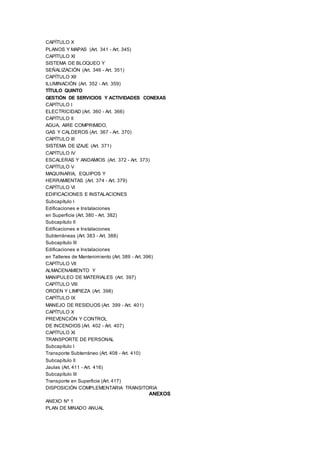 CAPÍTULO X
PLANOS Y MAPAS (Art. 341 - Art. 345)
CAPÍTULO XI
SISTEMA DE BLOQUEO Y
SEÑALIZACIÓN (Art. 346 - Art. 351)
CAPÍTULO XII
ILUMINACIÓN (Art. 352 - Art. 359)
TÍTULO QUINTO
GESTIÓN DE SERVICIOS Y ACTIVIDADES CONEXAS
CAPÍTULO I
ELECTRICIDAD (Art. 360 - Art. 366)
CAPÍTULO II
AGUA, AIRE COMPRIMIDO,
GAS Y CALDEROS (Art. 367 - Art. 370)
CAPÍTULO III
SISTEMA DE IZAJE (Art. 371)
CAPÍTULO IV
ESCALERAS Y ANDAMIOS (Art. 372 - Art. 373)
CAPÍTULO V
MAQUINARIA, EQUIPOS Y
HERRAMIENTAS (Art. 374 - Art. 379)
CAPÍTULO VI
EDIFICACIONES E INSTALACIONES
Subcapítulo I
Edificaciones e Instalaciones
en Superficie (Art. 380 - Art. 382)
Subcapítulo II
Edificaciones e Instalaciones
Subterráneas (Art. 383 - Art. 388)
Subcapítulo III
Edificaciones e Instalaciones
en Talleres de Mantenimiento (Art. 389 - Art. 396)
CAPÍTULO VII
ALMACENAMIENTO Y
MANIPULEO DE MATERIALES (Art. 397)
CAPÍTULO VIII
ORDEN Y LIMPIEZA (Art. 398)
CAPÍTULO IX
MANEJO DE RESIDUOS (Art. 399 - Art. 401)
CAPÍTULO X
PREVENCIÓN Y CONTROL
DE INCENDIOS (Art. 402 - Art. 407)
CAPÍTULO XI
TRANSPORTE DE PERSONAL
Subcapítulo I
Transporte Subterráneo (Art. 408 - Art. 410)
Subcapítulo II
Jaulas (Art. 411 - Art. 416)
Subcapítulo III
Transporte en Superficie (Art. 417)
DISPOSICIÓN COMPLEMENTARIA TRANSITORIA
ANEXOS
ANEXO Nº 1
PLAN DE MINADO ANUAL
 