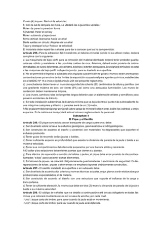 Cuatro (4) toques: Reducir la velocidad.
b) Con la luz de lámpara de mina, se utilizará las siguientes señales:
Mover de pared a pared en forma
horizontal: Parar el convoy
Mover subiendo y bajando en
forma vertical: Acercarse hacia la señal
Darle vueltas en círculo: Alejarse de la señal
Tapar y destapar la luz: Reducir la velocidad
El motorista debe repetir las señales para dar a conocer que las ha comprendido.
Artículo 295.- Para la extracción del mineral roto,en labores mineras donde no se utilicen rieles, deberá
cumplirse con lo siguiente:
a) La maquinaria de bajo perfil para la remoción del material derribado deberá tener protector guarda
cabezas sólido y resistente a las posibles caídas de roca. Además, deberá estar provista de cabina
climatizada,de luces delanteras,posteriores,bocinas y extintor adecuados.Se asignará vehículos escolta
a las máquinas de bajo perfil, incluyendo jumbo, para su traslado en superficie.
b) No se permitirá el ingreso a subsuelo a los equipos cuya emisión de gases y humos estén provocando
concentraciones por encima de los límites de exposición ocupacional para agentes químicos,establecidos
en el ANEXO Nº 15 e inciso e) del artículo 254 del presente reglamento.
c) Los echaderos deben tener un muro de seguridad de ochenta (80) centímetros de altura y parrillas con
una gradiente máxima de seis por ciento (6%) así como una adecuada iluminación. Los muros de
contención deben mantenerse limpios.
d) Los cruces,cambios yvías de tangentes largas deberán usar un sistema de señales y semáforos para
prevenir accidentes de tránsito.
e) En toda instalación subterránea,la distancia mínima que se dejará entre el punto más sobresaliente de
una máquina cualquiera y el techo o paredes será de un (1) metro.
f) No está permitido transportar personal sobre carga de mineral o desm onte, sobre los estribos u otros
espacios. En la cabina se transportará sólo el número reglamentario de personal.
Subcapítulo II
El Pique y el Castillo
Artículo 296.- El pique construido para el transporte de carga o personal, debe:
a) Ser diseñado sobre la base de estudios geológicos, geomecánicos e hidrogeológicos.
b) Ser construido de acuerdo al diseño y sostenido con materiales no degradables que soporten el
esfuerzo producido.
c) Tener guías de recorrido de las jaulas o baldes.
d) Tener suficiente espacio en profundidad que exceda la distancia de parada de la jaula o balde a su
máxima velocidad.
e) Tener sus compartimientos debidamente separados por una barrera sólida y resistente.
f) El collar y las estaciones deben tener puertas que cierren su acceso.
g) Para efectos de reparación o cambio de baldes o jaulas, el pique debe estar provisto de dispositivos
llamados “sillas” para sostener dichos elementos.
h) En laboreo de piques,se colocará obligatoriamente guarda cabezas o sombreros de seguridad. En las
reparaciones de tolvas, piques o chimeneas se empleará tapones debidamente construidos.
Artículo 297.- El castillo instalado en superficie o en subsuelo debe:
a) Ser diseñado de acuerdo a los criterios y normas técnicas actuales,cuyos planos serán elaborados por
profesionales especializados en la materia.
b) Ser construido de acuerdo al diseño con una estructura que soporte el esfuerzo de la carga a
transportarse.
c) Tener la suficiente elevación,la misma que debe ser dos (2) veces la distancia de parada de la jaula o
balde a su máxima velocidad.
Artículo 298.- El código de señales que se detalla a continuación será de uso obligatorio en todas las
minas y se colocará mediante avisos en la casa de winche y en cada nivel.
- Un (1) toque corto de timbre: para parar cuando la jaula está en movimiento.
- Un (1) toque corto de timbre: para izar cuando la jaula esté detenida.
 