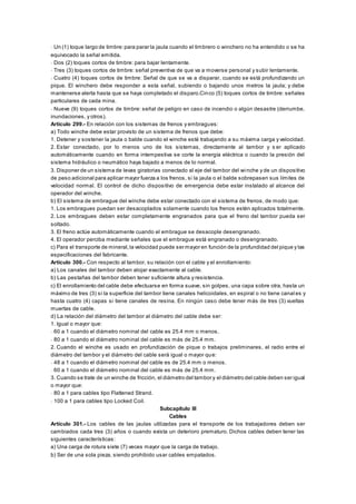 - Un (1) toque largo de timbre:para parar la jaula cuando el timbrero o winchero no ha entendido o se ha
equivocado la señal emitida.
- Dos (2) toques cortos de timbre: para bajar lentamente.
- Tres (3) toques cortos de timbre: señal preventiva de que va a moverse personal y subir lentamente.
- Cuatro (4) toques cortos de timbre: Señal de que se va a disparar, cuando se está profundizando un
pique. El winchero debe responder a esta señal, subiendo o bajando unos metros la jaula; y debe
mantenerse alerta hasta que se haya completado el disparo.Cinco (5) toques cortos de timbre: señales
particulares de cada mina.
- Nueve (9) toques cortos de timbre: señal de peligro en caso de incendio o algún desastre (derrumbe,
inundaciones, y otros).
Artículo 299.- En relación con los sistemas de frenos y embragues:
a) Todo winche debe estar provisto de un sistema de frenos que debe:
1. Detener y sostener la jaula o balde cuando el winche esté trabajando a su máxima carga y velocidad.
2. Estar conectado, por lo menos uno de los sistemas, directamente al tambor y s er aplicado
automáticamente cuando en forma intempestiva se corte la energía eléctrica o cuando la presión del
sistema hidráulico o neumático haya bajado a menos de lo normal.
3. Disponer de un sistema de levas giratorias conectado al eje del tambor del winche y de un dispositivo
de peso adicional para aplicar mayor fuerza a los frenos, si la jaula o el balde sobrepasen sus límites de
velocidad normal. El control de dicho dispositivo de emergencia debe estar instalado al alcance del
operador del winche.
b) El sistema de embrague del winche debe estar conectado con el sistema de frenos, de modo que:
1. Los embragues puedan ser desacoplados solamente cuando los frenos estén aplicados totalmente.
2. Los embragues deben estar completamente engranados para que el freno del tambor pueda ser
soltado.
3. El freno actúe automáticamente cuando el embrague se desacople desengranado.
4. El operador perciba mediante señales que el embrague está engranado o desengranado.
c) Para el transporte de mineral,la velocidad puede ser mayor en función de la profundidad del pique y las
especificaciones del fabricante.
Artículo 300.- Con respecto al tambor, su relación con el cable y el enrollamiento:
a) Los canales del tambor deben alojar exactamente al cable.
b) Las pestañas del tambor deben tener suficiente altura y resistencia.
c) El enrollamiento del cable debe efectuarse en forma suave, sin golpes, una capa sobre otra, hasta un
máximo de tres (3) si la superficie del tambor tiene canales helicoidales, en espiral o no tiene canal es y
hasta cuatro (4) capas si tiene canales de resina. En ningún caso debe tener más de tres (3) vueltas
muertas de cable.
d) La relación del diámetro del tambor al diámetro del cable debe ser:
1. Igual o mayor que:
- 60 a 1 cuando el diámetro nominal del cable es 25.4 mm o menos.
- 80 a 1 cuando el diámetro nominal del cable es más de 25.4 mm.
2. Cuando el winche es usado en profundización de pique o trabajos preliminares, el radio entre el
diámetro del tambor y el diámetro del cable será igual o mayor que:
- 48 a 1 cuando el diámetro nominal del cable es de 25.4 mm o menos.
- 60 a 1 cuando el diámetro nominal del cable es más de 25.4 mm.
3. Cuando se trate de un winche de fricción, el diámetro del tambor y el diámetro del cable deben ser igual
o mayor que:
- 80 a 1 para cables tipo Flattened Strand.
- 100 a 1 para cables tipo Locked Coil.
Subcapítulo III
Cables
Artículo 301.- Los cables de las jaulas utilizadas para el transporte de los trabajadores deben ser
cambiados cada tres (3) años o cuando exista un deterioro prematuro. Dichos cables deben tener las
siguientes características:
a) Una carga de rotura siete (7) veces mayor que la carga de trabajo.
b) Ser de una sola pieza, siendo prohibido usar cables empatados.
 