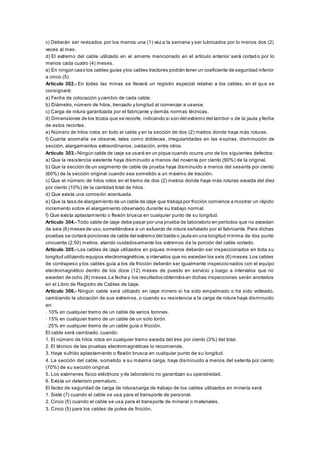 c) Deberán ser revisados por los menos una (1) vez a la semana y ser lubricados por lo menos dos (2)
veces al mes.
d) El extremo del cable utilizado en el amarre mencionado en el artículo anterior será cortad o por lo
menos cada cuatro (4) meses.
e) En ningún caso los cables guías ylos cables tractores podrán tener un coeficiente de seguridad inferior
a cinco (5).
Artículo 302.- En todas las minas se llevará un registro especial relativo a los cables, en el qu e se
consignará:
a) Fecha de colocación y cambio de cada cable.
b) Diámetro, número de hilos, trenzado y longitud al comenzar a usarse.
c) Carga de rotura garantizada por el fabricante y demás normas técnicas.
d) Dimensiones de los trozos que se recorte, indicando si son del extremo del tambor o de la jaula y fecha
de estos recortes.
e) Número de hilos rotos en todo el cable y en la sección de dos (2) metros donde haya más roturas.
f) Cuanta anomalía se observe, tales como dobleces, irregularidades en las espiras, disminución de
sección, alargamientos extraordinarios, oxidación, entre otros.
Artículo 303.- Ningún cable de izaje se usará en un pique cuando ocurra uno de los siguientes defectos:
a) Que la resistencia existente haya disminuido a menos del noventa por ciento (90%) de la original.
b) Que la sección de un segmento de cable de prueba haya disminuido a menos del sesenta por ciento
(60%) de la sección original cuando sea sometido a un máximo de tracción.
c) Que el número de hilos rotos en el tramo de dos (2) metros donde haya más roturas exceda del diez
por ciento (10%) de la cantidad total de hilos.
d) Que exista una corrosión acentuada.
e) Que la tasa de alargamiento de un cable de izaje que trabaja por fricción comience a mostrar un rápido
incremento sobre el alargamiento observado durante su trabajo normal.
f) Que exista aplastamiento o flexión brusca en cualquier punto de su longitud.
Artículo 304.- Todo cable de izaje debe pasar por una prueba de laboratorio en períodos que no excedan
de seis (6) meses de uso,sometiéndose a un esfuerzo de rotura señalado por el fabricante. Para dichas
pruebas se cortará porciones de cable del extremo del balde o jaula en una longitud mínima de dos punto
cincuenta (2.50) metros, atando cuidadosamente los extremos de la porción del cable cortado.
Artículo 305.- Los cables de izaje utilizados en piques mineros deberán ser inspeccionados en toda su
longitud utilizando equipos electromagnéticos,a intervalos que no excedan los seis (6) meses.Los cables
de contrapeso y los cables guía a los de fricción deberán ser igualmente inspeccionados con el equipo
electromagnético dentro de los doce (12) meses de puesto en servicio y luego a intervalos que no
excedan de ocho (8) meses.La fecha y los resultados obtenidos en dichas inspecciones serán anotados
en el Libro de Registro de Cables de Izaje.
Artículo 306.- Ningún cable será utilizado en izaje minero si ha sido empalmado o ha sido volteado,
cambiando la ubicación de sus extremos, o cuando su resistencia a la carga de rotura haya disminuido
en:
- 10% en cualquier tramo de un cable de varios torones.
- 15% en cualquier tramo de un cable de un solo torón.
- 25% en cualquier tramo de un cable guía o fricción.
El cable será cambiado, cuando:
1. El número de hilos rotos en cualquier tramo exceda del tres por ciento (3%) del total.
2. El técnico de las pruebas electromagnéticas lo recomiende.
3. Haya sufrido aplastamiento o flexión brusca en cualquier punto de su longitud.
4. La sección del cable, sometido a su máxima carga, haya disminuido a menos del setenta por ciento
(70%) de su sección original.
5. Los exámenes físico eléctricos y de laboratorio no garantizan su operatividad.
6. Exista un deterioro prematuro.
El factor de seguridad de carga de rotura/carga de trabajo de los cables utilizados en minería será:
1. Siete (7) cuando el cable se usa para el transporte de personal.
2. Cinco (5) cuando el cable se usa para el transporte de mineral o materiales.
3. Cinco (5) para los cables de polea de fricción.
 