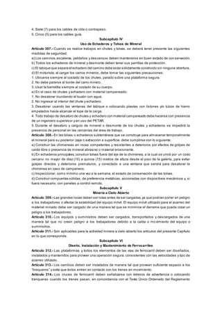 4. Siete (7) para los cables de cola o contrapeso.
5. Cinco (5) para los cables guía.
Subcapítulo IV
Uso de Echaderos y Tolvas de Mineral
Artículo 307.- Cuando se realice trabajos en chutes y tolvas, se deberá tener presente las siguientes
medidas de seguridad:
a) Los caminos,escaleras, peldaños y descansos deben mantenerse en buen estado de con servación.
b) Todos los echaderos de mineral y desmonte deben tener sus parrillas de protección.
c) El tabique que separa el echadero del camino debe estar sólidamente construido sin ninguna abertura.
d) El motorista, al cargar los carros mineros, debe tomar las siguientes precauciones:
1. Ubicarse siempre al costado de los chutes, parado sobre una plataforma segura.
2. No debe pararse al borde del carro minero.
3. Usar la barretilla siempre al costado de su cuerpo.
e) En el caso de chutes y echadero con material campaneado:
1. No desatorar inundando el buzón con agua.
2. No ingresar al interior del chute y echadero.
3. Desatorar usando las ventanas del tabique o colocando plastas con listones y/o tubos de hierro
empatados hasta alcanzar el tope de la carga.
4. Todo trabajo de desatoro de chutes y echadero con material campaneado debe hacerse con presencia
de un ingeniero supervisor y en uso del PETAR.
5. Durante el desatoro y carguío de mineral o desmonte de los chutes y echaderos se impedirá la
presencia de personal en las cercanías del área de trabajo.
Artículo 308.- En las tolvas o echaderos subterráneos que se construye para almacenar temporalmente
el mineral para su posterior izaje o extracción a superficie, debe cumplirse con lo siguiente:
a) Construir las chimeneas en rocas competentes y resistentes a deterioros por efectos de golpes de
caída libre o presencia de mineral abrasivo o material erosionante.
b) En echaderos principales,construir tolvas fuera del eje de la chimenea, a la cual se unirá por un codo
cercano no mayor de diez (10) a quince (15) metros de altura desde el piso de la galería, para evitar
golpes directos y deterioros prematuros, y conectado a una ventana que servirá para desatorar la
chimenea en caso de campaneos.
c) Inspeccionar, como mínimo una vez a la semana, el estado de conservación de las tolvas.
d) Construir compuertas sólidas, de preferencia metálicas, accionadas con dispositivos mecánicos y, si
fuera necesario, con paneles a control remoto.
Subcapítulo V
Minería a Cielo Abierto
Artículo 309.- Las grandes rocas deben ser rotas antes de ser cargadas,ya que podrían poner en peligro
a los trabajadores o afectar la estabilidad del equipo móvil. El equipo móvil utilizado para el acarreo del
material minado debe ser cargado de una manera tal que se minimice el derrame que pueda crear un
peligro a los trabajadores.
Artículo 310.- Los equipos y suministros deben ser cargados, transportados y descargados de una
manera tal que no creen peligro a los trabajadores debido a la caída o movimiento del equipo o
suministros.
Artículo 311.- Son aplicables para la actividad minera a cielo abierto los artículos del presente Capítulo
en lo que corresponda.
Subcapítulo VI
Diseño, Instalación y Mantenimiento de Ferrocarriles
Artículo 312.- Las plataformas y todos los elementos de las vías de ferrocarril deben ser diseñados,
instalados y mantenidos para proveer una operación segura, consistentes con las velocidades y tipo de
acarreo utilizado.
Artículo 313.- Los cambios deben ser instalados de manera tal que provean suficiente espacio a los
“brequeros” y evite que éstos entren en contacto con los trenes en movimiento.
Artículo 314.- Los cruces de ferrocarril deben señalizarse con letreros de advertencia o colocando
tranqueras cuando los trenes pasan, en concordancia con el Texto Único Ordenado del Reglamento
 