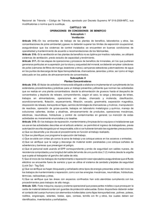 Nacional de Tránsito - Código de Tránsito, aprobado por Decreto Supremo Nº 016-2009-MTC, sus
modificatorias o norma que lo sustituya.
CAPÍTULO VIII
OPERACIONES EN CONCESIONES DE BENEFICIO
Subcapítulo I
Ventilación
Artículo 315.- En los ambientes de trabajo de las plantas de beneficio, laboratorios y otros, las
concentraciones de polvo ambiental y gases no deberán superar los límites de exposición ocupacional,
asegurándose que los sistemas de control instalados se encuentren en buenas condiciones de
operatividad y mantenimiento de acuerdo a recomendaciones de los fabricantes.
Artículo 316.- Si la ventilación en las plantas de beneficio no es óptima por medios naturales, se utilizará
sistemas de ventilación, previo estudio de capacidad y rendimiento.
Artículo 317.- En las etapas de operaciones y procesos de beneficio de minerales, en los que pudieran
generarse partículas en suspensión,por la rotura y sequedad del mineral,se deberán emplear colectores
de polvo (cámaras de filtros de manga,lavadores y otros),campanas extractoras y atomizadores de agua
en los puntos de descarga de las fajas transportadoras,chancadoras,zarandas y otros; así como el riego
adecuado en los patios de almacenamiento de concentrados.
Subcapítulo II
Plantas Concentradoras
Artículo 318.- El titular de actividad minera está obligado a elaborar e implementar el cumplimiento de los
estándares,procedimientos y prácticas para un trabajo preventivo y eficiente que normen las actividades
que se realiza en una planta concentradora: desde la alimentación de gruesos hasta el despacho de
concentrados y depósito de relaves; comprendiendo, según el caso, la carga y descarga de tolvas,
trabajos en alimentadores, operaciones en chutes, chancado y molienda, clasificación,
acondicionamiento, flotación, espesamiento, filtración, secado, gravimetría, separación magnética,
disposición de relaves,transporte en fajas,cambio de blindajes de chancadoras y molinos, manipulación
de reactivos, operación de grúas-puente, trabajos en laboratorio metalúrgico y químico, manejo de
soluciones calientes, ácidas y alcalinas, almacenamiento de productos, operaciones mecánicas,
eléctricas, neumáticas, hidráulicas y control de contaminantes en general. La mención de estas
actividades es meramente enunciativa y no taxativa.
Artículo 319.- En los trabajos de reparación,mantenimiento y limpieza de los equipos e instalaciones que
se use en las actividades descritas en el artículo anterior, se permitirá el ingreso de trabajadores, previa
autorización escrita otorgada por el responsable,sólo si se hubieran tomado las siguientes precauciones:
a) Que se desarrolle y se discuta el procedimiento en función al trabajo realizado.
b) Que se planifique y se programe la ejecución del trabajo.
c) Que se aísle con cintas y/o conos la zona de trabajo y se coloque avisos en los accesos o entradas.
d) Que se verifique que la carga y descarga de material estén paralizadas y se coloque señales de
advertencia y barreras que prevengan el peligro.
e) Que el personal esté usando el EPP correspondiente y arnés de seguridad con cables nuevos, de
resistencia comprobada yuna longitud del cable del arnés de uno punto dos (1.2) metros desde la argolla
que sujeta al trabajador al gancho del cable de vida.
f) Que el inicio de los trabajos de mantenimiento o reparación sean ejecutados asegurándose que el fluido
eléctrico se encuentre fuera de servicio y que se utilice el sistema de candado y tarjetas de seguridad
(Lock Out - Tag Out)
g) Que se verifique se hayan bloqueado y señalizado otros tipos de energía presentes antes del inicio de
los trabajos de mantenimiento o reparación,como son las energías mecánicas, neumáticas, hidráulicas,
térmicas, radioactivas y otras.
h) Que se verifique que las áreas con espacios confinados han sido atendidas cumpliendo con los
procedimientos para trabajos de alto riesgo.
Artículo 320.- Toda máquina, equipo y sistema operacional que posea partes móviles o que provoquen la
caída de material deberá contar con guardas de protección adecuadas. Estos dispositivos deberán evitar
el contacto del cuerpo humano con elementos móviles tales como fajas transportadoras, polines, poleas,
rodillos, engranajes, volantes, bielas, ejes, correas, tornillo sin fin y otros, los cuales deben ser
identificados, inventariados y señalizados.
 