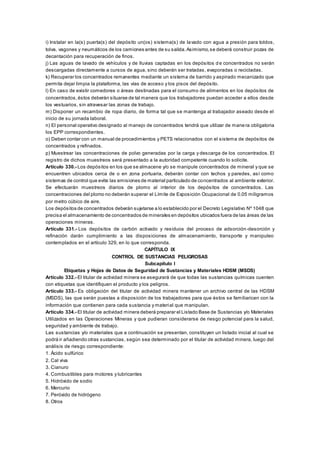 i) Instalar en la(s) puerta(s) del depósito un(os) sistema(s) de lavado con agua a presión para toldos,
tolva, vagones y neumáticos de los camiones antes de su salida.Asimismo,se deberá construir pozas de
decantación para recuperación de finos.
j) Las aguas de lavado de vehículos y de lluvias captadas en los depósitos d e concentrados no serán
descargadas directamente a cursos de agua, sino deberán ser tratadas, evaporadas o recicladas.
k) Recuperar los concentrados remanentes mediante un sistema de barrido y aspirado mecanizado que
permita dejar limpia la plataforma, las vías de acceso y los pisos del depósito.
l) En caso de existir comedores o áreas destinadas para el consumo de alimentos en los depósitos de
concentrados,éstos deberán situarse de tal manera que los trabajadores puedan acceder a ellos desde
los vestuarios, sin atravesar las zonas de trabajo.
m) Disponer un recambio de ropa diario, de forma tal que se mantenga al trabajador aseado desde el
inicio de su jornada laboral.
n) El personal operativo designado al manejo de concentrados tendrá que utilizar de manera obligatoria
los EPP correspondientes.
o) Deben contar con un manual de procedimientos y PETS relacionados con el sistema de depósitos de
concentrados y refinados.
p) Muestrear las concentraciones de polvo generadas por la carga y descarga de los concentrados. El
registro de dichos muestreos será presentado a la autoridad competente cuando lo solicite.
Artículo 330.- Los depósitos en los que se almacene y/o se manipule concentrados de mineral y que se
encuentren ubicados cerca de o en zona portuaria, deberán contar con techos y paredes, así como
sistemas de control que evite las emisiones de material particulado de concentrados al ambiente exterior.
Se efectuarán muestreos diarios de plomo al interior de los depósitos de concentrados. Las
concentraciones del plomo no deberán superar el Límite de Exposición Ocupacional de 0.05 miligramos
por metro cúbico de aire.
Los depósitos de concentrados deberán sujetarse a lo establecido por el Decreto Legislativo Nº 1048 que
precisa el almacenamiento de concentrados de minerales en depósitos ubicados fuera de las áreas de las
operaciones mineras.
Artículo 331.- Los depósitos de carbón activado y residuos del proceso de adsorción-desorción y
refinación darán cumplimiento a las disposiciones de almacenamiento, transporte y manipuleo
contemplados en el artículo 329, en lo que corresponda.
CAPÍTULO IX
CONTROL DE SUSTANCIAS PELIGROSAS
Subcapítulo I
Etiquetas y Hojas de Datos de Seguridad de Sustancias y Materiales HDSM (MSDS)
Artículo 332.- El titular de actividad minera se asegurará de que todas las sustancias químicas cuenten
con etiquetas que identifiquen el producto y los peligros.
Artículo 333.- Es obligación del titular de actividad minera mantener un archivo central de las HDSM
(MSDS), las que serán puestas a disposición de los trabajadores para que éstos se familiaricen con la
información que contienen para cada sustancia y material que manipulan.
Artículo 334.- El titular de actividad minera deberá preparar el Listado Base de Sustancias y/o Materiales
Utilizados en las Operaciones Mineras y que pudieran considerarse de riesgo potencial para la salud,
seguridad y ambiente de trabajo.
Las sustancias y/o materiales que a continuación se presentan, constituyen un listado inicial al cual se
podrá ir añadiendo otras sustancias, según sea determinado por el titular de actividad minera, luego del
análisis de riesgo correspondiente:
1. Ácido sulfúrico
2. Cal viva
3. Cianuro
4. Combustibles para motores y lubricantes
5. Hidróxido de sodio
6. Mercurio
7. Peróxido de hidrógeno
8. Otros
 