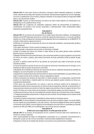 Artículo 335.- En todo lugar donde se almacena, manipula y utiliza materiales peligrosos, se deberá
contar, además de los botiquines indicados en el artículo 159 del presente reglamento,con los materiales,
insumos e instalaciones como duchas y lavaojos indicados en las hojas de datos de seguridad HDSM
para su uso de primeros auxilios.
Artículo 336.- Cuando se utilice lámparas de carburo de calcio, éstas deberán ser distribuidas a los
trabajadores en la superficie de las minas.
Artículo 337.- Las sustancias y/o materiales peligrosos deben ser almacenados en depósitos o
contenedores de acuerdo a las normas nacionales e internacionales. Tales contenedores deben
etiquetarse apropiadamente.
Subcapítulo II
Uso de Cianuro
Artículo 338.- En el proceso de cianuración de oro, plata y otros elementos metálicos, los trabajadores
deberán usar el EPP adecuado,teniendo en cuenta las siguientes disposiciones, sin que ello signifique
exceder los Límites de Exposición Ocupacional para Agentes Químicos establecidos en el ANEXO Nº 15.
a) Evitar inhalar polvos o gases de cianuro.
b) Efectuar el manipuleo de soluciones de cianuro en áreas bien ventiladas, usando guantes de látex y
gafas protectoras.
c) No ingerir alimentos ni fumar cuando se trabaja con cianuro.
d) No transportar ni almacenar cianuro junto con alimentos o bebidas.
e) Evitar el contacto del cianuro con ácidos o sales ácidas ya que puede generar ácido cianhídrico
gaseoso que es muy venenoso.
f) Agregar hidróxido de sodio (soda cáustica) u otro compuesto alcalino al agua al preparar una solución
de cianuro de sodio o potasio, para evitar la formación de ácido cianhídrico (HCN) al estado de gas
venenoso.
g) Llevar un estricto control del PH en las plantas de cianuración para evitar la formación de ácido
cianhídrico (HCN).
h) Cercar los pozos de solución de cianuro y los pozos de soluciones residuales para el reciclaje, con la
finalidad de evitar el acceso de personas o animales.
i) Neutralizar de inmediato los derrames de soluciones de cianuro, utilizando hipoclorito y/o peróxido de
hidrógeno, así como limpiarlos con solución alcalina.
j) Depositar los residuos del proceso de cianuración en áreas impermeabilizadas con geosintéticos para
evitar la contaminación de los acuíferos, hasta su degradación natural.
k) Para el abandono de residuos de cianuración se debe proceder a su encapsulado y recubrimiento
posterior con desmontes o material estéril, los mismos que deberán quedar cubiertos con tierra y su
subsiguiente reforestación.
l) Para casos de envenenamiento con cianuro o para los primeros auxilios de la intoxicación, el
tratamiento antídoto será lo dispuesto por el médico de salud ocupacional, además se dispondrá de un
equipo para vías aéreas que cuente con balón de oxígeno que permita un flujo de oxígeno de diez (10) a
quince (15) litros por minuto, bolsa de resucitación y mascarilla de oxígeno con bolsa reservorio.
m) Almacenar el cianuro solo,en su embalaje bien cerrado y dentro de un almacén seco y bien ventilado.
n) Trabajar acompañado ydisponer de un equipo de comunicación. Nunca trabajar solo en áreas donde
se manipula cianuro.
o) Prohibir el ingreso al personal no autorizado en áreas donde se manipula cianuro.
Artículo 339.- La comercialización,almacenamiento yuso del cianuro estarán sujetos a la Ley Nº 29023,
Ley que regula la Comercialización y Uso del Cianuro, a las Normas Reglamentarias para la actividad
minera de la Ley Nº 29023, Ley que regula la Comercialización yUso del Cianuro,aprobadas por Decreto
Supremo N° 045-2013-EM, y sus modificatorias o las normas que los sustituyan.
Subcapítulo III
El Mercurio como subproducto en la Recuperación de Oro
Artículo 340.- En el proceso de recuperación de oro, cuando el mercurio sale como subproducto, se
tomará en cuenta lo siguiente:
a) Es responsabilidad de todos los trabajadores involucrados en su manipuleo, almacenamiento y
transporte, cumplir con las normas nacionales e internacionales establecidas al respecto.
b) Reportar y limpiar de inmediato todo derrame, de acuerdo a los procedimientos establecidos.
 