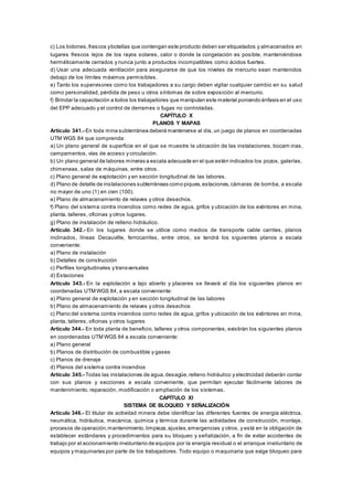 c) Los bidones,frascos ybotellas que contengan este producto deben ser etiquetados y almacenados en
lugares frescos lejos de los rayos solares, calor o donde la congelación es posible, manteniéndose
herméticamente cerrados y nunca junto a productos incompatibles como ácidos fuertes.
d) Usar una adecuada ventilación para asegurarse de que los niveles de mercurio sean mantenidos
debajo de los límites máximos permisibles.
e) Tanto los supervisores como los trabajadores a su cargo deben vigilar cualquier cambio en su salud
como personalidad, pérdida de peso u otros síntomas de sobre exposición al mercurio.
f) Brindar la capacitación a todos los trabajadores que manipulan este material poniendo énfasis en el uso
del EPP adecuado y el control de derrames o fugas no controladas.
CAPÍTULO X
PLANOS Y MAPAS
Artículo 341.- En toda mina subterránea deberá mantenerse al día, un juego de planos en coordenadas
UTM WGS 84 que comprenda:
a) Un plano general de superficie en el que se muestre la ubicación de las instalaciones, bocam inas,
campamentos, vías de acceso y circulación.
b) Un plano general de labores mineras a escala adecuada en el que estén indicados los pozos, galerías,
chimeneas, salas de máquinas, entre otros.
c) Plano general de explotación y en sección longitudinal de las labores.
d) Plano de detalle de instalaciones subterráneas como piques,estaciones,cámaras de bomba, a escala
no mayor de uno (1) en cien (100).
e) Plano de almacenamiento de relaves y otros desechos.
f) Plano del sistema contra incendios como redes de agua, grifos y ubicación de los extintores en mina,
planta, talleres, oficinas y otros lugares.
g) Plano de instalación de relleno hidráulico.
Artículo 342.- En los lugares donde se utilice como medios de transporte cable carriles, planos
inclinados, líneas Decauville, ferrocarriles, entre otros, se tendrá los siguientes planos a escala
conveniente:
a) Plano de instalación
b) Detalles de construcción
c) Perfiles longitudinales y transversales
d) Estaciones
Artículo 343.- En la explotación a tajo abierto y placeres se llevará al día los siguientes planos en
coordenadas UTM WGS 84, a escala conveniente:
a) Plano general de explotación y en sección longitudinal de las labores
b) Plano de almacenamiento de relaves y otros desechos
c) Plano del sistema contra incendios como redes de agua, grifos y ubicación de los extintores en mina,
planta, talleres, oficinas y otros lugares
Artículo 344.- En toda planta de beneficio, talleres y otros componentes, existirán los siguientes planos
en coordenadas UTM WGS 84 a escala conveniente:
a) Plano general
b) Planos de distribución de combustible y gases
c) Planos de drenaje
d) Planos del sistema contra incendios
Artículo 345.- Todas las instalaciones de agua,desagüe,relleno hidráulico y electricidad deberán contar
con sus planos y secciones a escala conveniente, que permitan ejecutar fácilmente labores de
mantenimiento, reparación, modificación o ampliación de los sistemas.
CAPÍTULO XI
SISTEMA DE BLOQUEO Y SEÑALIZACIÓN
Artículo 346.- El titular de actividad minera debe identificar las diferentes fuentes de energía eléctrica,
neumática, hidráulica, mecánica, química y térmica durante las actividades de construcción, montaje,
procesos de operación,mantenimiento,limpieza,ajustes,emergencias y otros, y está en la obligación de
establecer estándares y procedimientos para su bloqueo y señalización, a fin de evitar accidentes de
trabajo por el accionamiento involuntario de equipos por la energía residual o el arranque involuntario de
equipos y maquinarias por parte de los trabajadores. Todo equipo o maquinaria que exige bloqueo para
 