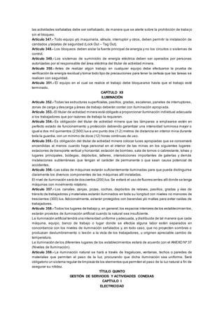 las actividades señaladas debe ser señalizado, de manera que se alerte sobre la prohibición de traba jo
sin el bloqueo.
Artículo 347.- Todo equipo y/o maquinaria, válvula, interruptor y otros, deben permitir la instalación de
candados y tarjetas de seguridad (Lock Out – Tag Out).
Artículo 348.- Los bloqueos deben aislar la fuente principal de energía y no los circuitos o sistemas de
control.
Artículo 349.- Los sistemas de suministro de energía eléctrica deben ser operados por personas
autorizadas por el responsable del área eléctrica del titular de actividad minera.
Artículo 350.- Antes de realizar algún trabajo en cualquier equipo debe efectuarse la prueba de
verificación de energía residual y tomar todo tipo de precauciones para tener la certeza que las tareas se
realicen con seguridad.
Artículo 351.- El equipo en el cual se realice el trabajo debe bloquearse hasta que el trabajo esté
terminado.
CAPÍTULO XII
ILUMINACIÓN
Artículo 352.- Todas las estructuras superficiales, pasillos, gradas, escaleras, paneles de interruptores,
zonas de carga y descarga y áreas de trabajo deberán contar con iluminación apropiada.
Artículo 353.- El titular de actividad minera está obligado a proporcionar iluminación individual adecuada
a los trabajadores que por razones de trabajo la requieran.
Artículo 354.- Es obligación del titular de actividad minera que las lámparas a emplearse estén en
perfecto estado de funcionamiento y protección debiendo garantizar una intensidad luminosa mayor o
igual a dos mil quinientos (2,500) lux a uno punto dos (1.2) metros de distancia en interior mina durante
toda la guardia, con un mínimo de doce (12) horas continuas de uso.
Artículo 355.- Es obligación del titular de actividad minera colocar luces apropiadas que se conservará
encendidas al menos cuando haya personal en el interior de las minas en los siguientes lugares:
estaciones de transporte vertical y horizontal, estación de bombeo, sala de tornos o cabrestante, tolvas y
lugares principales, bodegas, depósitos, talleres, intersecciones importantes de galerías y demás
instalaciones subterráneas que tengan el carácter de permanente o que sean causa potencial de
accidentes.
Artículo 356.- Las salas de máquinas estarán suficientemente iluminadas para que pueda distinguirse
claramente los diversos componentes de las máquinas allí instaladas.
El nivel de iluminación será de doscientos (200) lux. Se evitará el uso de fluorescentes allídonde se tenga
máquinas con movimiento rotatorio.
Artículo 357.- Los canales, zanjas, pozas, cochas, depósitos de relaves, pasillos, gradas y vías de
tránsito de trabajadores y materiales estarán iluminados en toda su longitud con niveles no menores de
trescientos (300) lux. Adicionalmente, estarán protegidos con barandas y/o mallas para evitar caídas de
trabajadores.
Artículo 358.- Todos los lugares de trabajo y, en general,los espacios interiores de los establecimientos,
estarán provistos de iluminación artificial cuando la natural sea insuficiente.
La iluminación artificial tendrá una intensidad uniforme y adecuada, y distribuida de tal manera que cada
máquina, equipo, banco de trabajo o lugar donde se efectúe alguna labor estén separados en
concordancia con los niveles de iluminación señalados y, en todo caso, que no proyecten sombras o
produzcan deslumbramiento o lesión a la vista de los trabajadores, u originen apreciable cambio de
temperatura.
La iluminación de los diferentes lugares de los establecimientos estará de acuerdo con el ANEXO Nº 37
(Niveles de Iluminación).
Artículo 359.- La iluminación natural se hará a través de tragaluces, ventanas, techos o paredes de
materiales que permitan el paso de la luz, procurando que dicha iluminación sea uniforme. Será
obligatorio un sistema regular de limpieza de los elementos que permiten el paso de la luz natural a fin de
asegurar su nitidez.
TÍTULO QUINTO
GESTIÓN DE SERVICIOS Y ACTIVIDADES CONEXAS
CAPÍTULO I
ELECTRICIDAD
 
