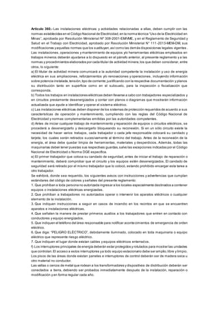 Artículo 360.- Las instalaciones eléctricas y actividades relacionadas a ellas, deben cumplir con las
normas establecidas en el Código Nacional de Electricidad,en la norma técnica “Uso de la Electricidad en
Minas”, aprobada por Resolución Ministerial Nº 308-2001-EM/VME, y en el Reglamento de Seguridad y
Salud en el Trabajo con Electricidad, aprobado por Resolución Ministerial N° 111 -2013-MEM-DM, sus
modificaciones yaquellas normas que los sustituyan,asícomo las demás disposiciones legales vigentes .
Las instalaciones, operaciones y mantenimiento de equipos y/o herramientas eléctricas empleados en
trabajos mineros deberán ajustarse a lo dispuesto en el párrafo anterior, al presente reglamento y a las
normas y procedimientos elaborados por cada titular de actividad minera,los que deben considerar, entre
otros, lo siguiente:
a) El titular de actividad minera comunicará a la autoridad competente la instalación y uso de energía
eléctrica en sus ampliaciones, reforzamientos y/o renovaciones y operaciones, incluyendo información
sobre potencia instalada,tensión,tipo de corriente;justificando con la respectiva documentación y planos
su distribución tanto en superficie como en el subsuelo, para la inspección o fiscalización que
corresponda.
b) Todos los trabajos en instalaciones eléctricas deben llevarse a cabo con trabajadores especializados y
en circuitos previamente desenergizados y contar con planos o diagramas que mostrarán información
actualizada que ayude a identificar y operar el sistema eléctrico.
c) Las instalaciones eléctricas deben disponer de los sistemas de protección requeridos de acuerdo a sus
características de operación y mantenimiento, cumpliendo con las reglas del Código Nacional de
Electricidad y normas complementarias emitidas por las autoridades competentes.
d) Antes de iniciar cualquier trabajo de mantenimiento y reparación de equipos o circuitos eléctricos, se
procederá a desenergizarlo y descargarlo bloqueando su reconexión. Si en un sólo circuito existe la
necesidad de hacer varios trabajos, cada trabajador o cada jefe responsable colocará su candado y
tarjeta; los cuales serán retirados sucesivamente al término del trabajo. Antes de la reconexión de la
energía, el área debe quedar limpia de herramientas, materiales y desperdicios. Además, todas las
maquinarias deben tener puestas sus respectivas guardas,salvo las excepciones indicadas por el Código
Nacional de Electricidad o Norma DGE específica.
e) El primer trabajador que coloca su candado de seguridad, antes de iniciar el trabajo de reparación o
mantenimiento, deberá comprobar que el circuito y los equipos estén desenergizados. El candado de
seguridad será retirado por el mismo trabajador que lo colocó, estando prohibido encargar esta tarea a
otro trabajador.
Se exhibirá, donde sea requerido, los siguientes avisos con instrucciones y advertencias que cumplan
estándares del código de colores y señales del presente reglamento:
1. Que prohíban a toda persona no autorizada ingresar a los locales especialmente destinados a contener
equipos o instalaciones eléctricas energizadas.
2. Que prohíban a trabajadores no autorizados operar o intervenir los aparatos eléctricos o cualquier
elemento de la instalación.
3. Que indiquen instrucciones a seguir en casos de incendio en los recintos en que se encuentren
aparatos e instalaciones eléctricas.
4. Que señalen la manera de prestar primeros auxilios a los trabajadores que entren en contacto con
conductores y equipo energizados.
5. Que indiquen el teléfono del área responsable para notificar acontecimientos de emergencia de orden
eléctrico.
6. Que diga: “PELIGRO ELÉCTRICO”, debidamente iluminado, colocado en toda maquinaria o equipo
eléctrico que represente riesgo eléctrico.
7. Que indiquen el lugar donde existan cables y equipos eléctricos enterrados.
f) Los interruptores principales de energía deberán estar protegidos y rotulados para mostrar las unidades
que controlan.El acceso a estos interruptores ya todo equipo estacionario debe ser amplio,libre y limpio.
Los pisos de las áreas donde existan paneles e interruptores de control deberán ser de madera seca u
otro material no conductor.
Las vallas o cercos de metal que rodean a los transformadores y dispositivos de distribución deberán ser
conectados a tierra, debiendo ser probados inmediatamente después de la instalación, reparación o
modificación y en forma regular cada año.
 