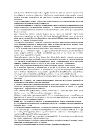 Cada titular de actividad minera llevará un registro, mínimo una vez al año o cuando las variaciones
climatológicas lo ameriten en el transcurso del año, de las mediciones de resistencia de las tomas de
puesta a tierra, para presentarlos a los supervisores, inspectores y fiscalizadores de la autoridad
competente.
g) Los fusibles no serán quitados o colocados manualmente en un circuito de media o baja tensión: se
hará uso de portafusibles de colocación o extracción.
h) Los cables rastreadores de los equipos móviles deberán ser fijados a las máquinas en forma tal que los
protejan contra daños y evite tensión en las conexiones.Los cables rastreadores de repuesto deberán ser
almacenados en botes de cables,en carretes montados en el equipo u otras formas que los protejan de
daños mecánicos.
i) Las instalaciones eléctricas deberán disponer de un sistema de protección integral contra
sobretensiones, cumpliendo con las reglas del Código Nacional de Electricidad y como complemento
aplicar las normas de la Comisión Electrotécnica Internacional (IEC) y en ausencia de ellas las de la
National Fire Protection Association (NFPA).
j) Los dispositivos de maniobra y protección e instrumentos de control tales como interruptores,medidores
y otros deben estar protegidos en tableros con los grados de protección IP e IK y otros requisitos según
las exigencias del entorno de instalación, operación y mantenimiento.
El circuito de distribución eléctrica en el interior de la mina debe contar con los dispositivos equipos de
maniobra que le permita desenergizar o energizar los diferentes alimentadores, circuitos derivados o
ambos, proporcionando la seguridad y confiabilidad requeridas en los trabajos de operación,
mantenimiento, reparación o instalación.
k) Las subestaciones eléctricas deben ubicarse fuera del eje de las galerías principales, en cruceros
especialmente preparados para este fin, los mismos que tendrán iluminación no menor de trescientos
(300) lux, puerta, candado, señalización de seguridad, avisos y estarán equipados con los dispositivos
necesarios para efectuar maniobras seguras de desconexión, reconexión y contra incendio.
l) Todas las subestaciones eléctricas deben contar con aparatos operativos contra incendio.
m) La instalación, operación y mantenimiento de la red de distribución de energía eléctrica a
subestaciones,transformadores a través de líneas de media y baja tensión, casetas para la operación de
equipos eléctricos,debe efectuarse de acuerdo a las especificaciones de los fabricantes y los estándares,
normas y procedimientos de cada unidad de producción y el Código Nacional de Electricidad.
n) La instalación de los cables de distribución eléctrica cumplirán con las reglas del Código Nacional de
Electricidad.
Artículo 361.- En cuanto a las instalaciones eléctricas en polvorines, la distribución y utilización de
corriente eléctrica, se deberán adecuar a lo siguiente:
a) Todo equipo eléctrico en lugares de almacenamiento de explosivos o detonadores será adecuado para
cumplir con los requerimientos correspondientes a la clasificación Clase II, División 2, de lugares
peligrosos del Código Nacional de Electricidad.
b) Los polvorines en superficie estarán ubicados, como mínimo, a sesenta (60) metros de las líneas
eléctricas aéreas y cien (100) metros de las subestaciones eléctricas.
c) Entre un transformador mayor que quince (15) kVA y un almacén de explosivos no podrá haber una
distancia menor de quince (15) metros cuando es roca competente y una distancia no menor de sesenta
(60) metros cuando la roca es incompetente.
Artículo 362.- Las instalaciones eléctricas en labores subterráneas deberán considerar lo siguiente:
a) Cuando sea instalado un sistema de llamadas para una jaula,el sistema será operado a una tensión de
doscientos veinte (220) volt.
b) Las perforadoras de tipo “raise borer”,equipos de profundización de piques y bombas sumergibles,que
operen a tensiones por encima de los trescientos (300) volt y estén conectados a una fuente de energía
con un cable portátil de potencia, deberán seguir los lineamientos contenidos en el literal a) del rub ro de
Instalaciones Eléctricas a Cielo Abierto subsiguiente.
c) Los acopladores de cable que se usen para unir cables portátiles de potencia que operen a tensiones
que excedan los trescientos (300) volt deberán tener:
1. Un dispositivo de sujeción mecánico para unir el acoplador de cable, con una resistencia a la tracción
mayor que el de los cables portátiles de potencia.
2. Dispositivos liberadores de esfuerzo adecuados para el cable portátil de potencia.
 