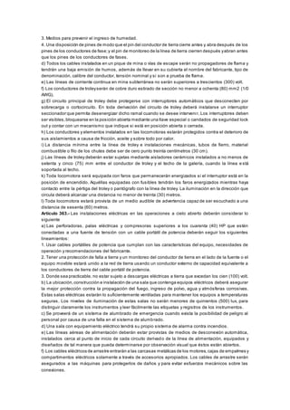 3. Medios para prevenir el ingreso de humedad.
4. Una disposición de pines de modo que el pin del conductor de tierra cierre antes y abra después de los
pines de los conductores de fase;y el pin de monitoreo de la línea de tierra cierren después yabran antes
que los pines de los conductores de fases.
d) Todos los cables instalados en un pique de mina o vías de escape serán no propagadores de flama y
tendrán una baja emisión de humos, además de llevar en su cubierta el nombre del fabricante, tipo de
denominación, calibre del conductor, tensión nominal y si son a prueba de flama.
e) Las líneas de corriente continua en mina subterránea no serán superiores a trescientos (300) volt.
f) Los conductores de troleyserán de cobre duro estirado de sección no menor a ochenta (80) mm2 (1/0
AWG).
g) El circuito principal de troley debe protegerse con interruptores automáticos que desconecten por
sobrecarga o cortocircuito. En toda derivación del circuito de troley deberá instalarse un interruptor
seccionador que permita desenergizar dicho ramal cuando se desee intervenir. Los interruptores deben
ser visibles,bloquearse en la posición abierta mediante una llave especial o candados de seguridad lock
out y contar con un mecanismo que indique si está en posición abierta o cerrada.
h) Los conductores y elementos instalados en las locomotoras estarán protegidos contra el deterioro de
sus aislamientos a causa de fricción, aceite y sobre todo por calor.
i) La distancia mínima entre la línea de troley e instalaciones mecánicas, tubos de fierro, material
combustible o filo de los chutes debe ser de cero punto treinta centímetros (30 cm).
j) Las líneas de troley deberán estar sujetas mediante aisladores cerámicos instalados a no menos de
setenta y cinco (75) mm entre el conductor de troley y el techo de la galería, cuando la línea e stá
soportada al techo.
k) Toda locomotora será equipada con faros que permanecerán energizados si el interruptor está en la
posición de encendido. Aquéllas equipadas con fusibles tendrán los faros energizados mientras haya
contacto entre la pértiga del troley o pantógrafo con la línea de troley. La iluminación en la dirección que
circula deberá alcanzar una distancia no menor de treinta (30) metros.
l) Toda locomotora estará provista de un medio audible de advertencia capaz de ser escuchado a una
distancia de sesenta (60) metros.
Artículo 363.- Las instalaciones eléctricas en las operaciones a cielo abierto deberán considerar lo
siguiente
a) Las perforadoras, palas eléctricas y compresoras superiores a los cuarenta (40) HP que estén
conectadas a una fuente de tensión con un cable portátil de potencia deberán seguir los siguientes
lineamientos:
1. Usar cables portátiles de potencia que cumplan con las características del equipo, necesidades de
operación y recomendaciones del fabricante.
2. Tener una protección de falla a tierra y un monitoreo del conductor de tierra en el lado de la fuente o el
equipo movible estará unido a la red de tierra usando un conductor externo de capacidad equivalente a
los conductores de tierra del cable portátil de potencia.
3. Donde sea practicable, no estar sujeto a descargas eléctricas a tierra que excedan los cien (100) volt.
b) La ubicación,construcción e instalación de una sala que contenga equipos eléctricos deberá asegurar
la mejor protección contra la propagación del fuego, ingreso de polvo, agua y atmósferas corrosivas.
Estas salas eléctricas estarán lo suficientemente ventiladas para mantener los equipos a temperaturas
seguras. Los niveles de iluminación de estas salas no serán menores de quinientos (500) lux, para
distinguir claramente los instrumentos y leer fácilmente las etiquetas y registros de los instrumentos.
c) Se proveerá de un sistema de alumbrado de emergencia cuando exista la posibilidad de peligro al
personal por causa de una falla en el sistema de alumbrado.
d) Una sala con equipamiento eléctrico tendrá su propio sistema de alarma contra incendios.
e) Las líneas aéreas de alimentación deberán estar provistas de medios de desconexión automática,
instalados cerca al punto de inicio de cada circuito derivado de la línea de alimentación, equipados y
diseñados de tal manera que pueda determinarse por observación visual que éstos están abiertos.
f) Los cables eléctricos de arrastre entrarán a las carcasas metálicas de los motores,cajas de empalmes y
compartimentos eléctricos solamente a través de accesorios apropiados. Los cables de arrastre serán
asegurados a las máquinas para protegerlos de daños y para evitar esfuerzos mecánicos sobre las
conexiones.
 