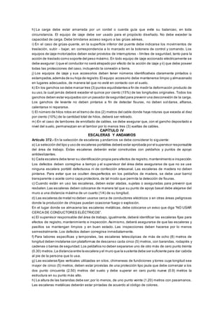 h) La carga debe estar amarrada por un cordel o cuerda guía que evite su balanceo, en toda
circunstancia. El equipo de izaje debe ser usado para el propósito diseñado. No debe exceder la
capacidad de carga. Debe brindarse acceso seguro a las grúas aéreas.
i) En el caso de grúas-puente, en la superficie inferior del puente debe indicarse los movimientos de
traslación, subir - bajar, en correspondencia a lo marcado en la botonera de control y comando. Los
equipos de izaje motorizados deben estar provistos de interruptores - límites de seguridad, tanto para la
acción de traslado como soporte del peso máximo. En todo equipo de izaje accionado eléctricamente se
debe asegurar:i) que el conductor no será atrapado por efecto de la acción de izaje y ii) que debe poseer
todas las protecciones del caso, incluyendo la conexión a tierra.
j) Los equipos de izaje y sus accesorios deben tener números identificativos claramente pintados o
estampados,además de su hoja de registro.El equipo accesorio debe mantenerse limpio y almacenado
en lugares adecuados, de manera tal que no esté en contacto con el suelo.
k) En los ganchos se debe marcar tres (3) puntos equidistantes a fin de medir la deformación producto de
su uso,la cual jamás deberá exceder el quince por ciento (15%) de las longitudes originales. Todos los
ganchos deben estar equipados con un pasador de seguridad para prevenir una desconexión de la carga.
Los ganchos de levante no deben pintarse a fin de detectar fisuras, no deben sol darse, afilarse,
calentarse ni repararse.
l) El número de hilos rotos en el tramo de dos (2) metros del cable donde haya roturas que exceda al diez
por ciento (10%) de la cantidad total de hilos, deberá ser retirado.
m) En el caso de tambores de enrollado de cables, se debe asegurar que, con el gancho depositado a
nivel del suelo, permanezcan en el tambor por lo menos tres (3) vueltas de cables.
CAPÍTULO IV
ESCALERAS Y ANDAMIOS
Artículo 372.- En la selección de escaleras y andamios se debe considerar lo siguiente:
a) La selección del tipo y uso de escaleras portátiles deberá estar aprobada por el supervisor responsable
del área de trabajo. Estas escaleras deberán estar construidas con peldaños y puntos de apoyo
antideslizantes.
b) Cada escalera debe tener su identificación propia para efectos de registro,mantenimiento e inspección.
Los defectos deben corregirse a tiempo y el supervisor del área debe asegurarse de que no se use
ninguna escalera portátil defectuosa ni de confección artesanal. Las escaleras de madera no deben
pintarse. Para evitar que se oculten desperfectos en los peldaños de madera, se debe usar barniz
transparente o aceite como capa protectora, de tal modo que permita la detección de fisuras.
c) Cuando están en uso las escaleras, deben estar atadas, sujetas o aseguradas para prevenir que
resbalen.Las escaleras deben colocarse de manera tal que su punto de apoyo basal debe alejarse del
muro a una distancia máxima de un cuarto (1/4) de su longitud.
d) Las escaleras de metal no deben usarse cerca de conductores eléctricos o en otras áreas peligrosas
donde la producción de chispas puedan ocasionar fuego o explosión.
En el lugar donde se almacena las escaleras metálicas, debe colocarse un aviso que diga “NO USAR
CERCA DE CONDUCTORES ELÉCTRICOS”.
e) El supervisor responsable del área de trabajo, igualmente, deberá identificar las escaleras fijas para
efectos de registro, mantenimiento e inspección. Asimismo, deberá asegurarse de que las escaleras y
pasillos se mantengan limpios y en buen estado. Las inspecciones deben hacerse por lo menos
semestralmente. Los defectos deben corregirse inmediatamente.
f) Para labores específicas y temporales, las escaleras telescópicas de más de ocho (8) metros de
longitud deben instalarse con plataformas de descanso cada cinco (5) metros, con barandas, rodapiés y
cadenas o barras de seguridad.Los peldaños no deben separarse uno de otro más de cero punto treinta
(0.30) metros.La distancia entre la escalera y el muro que la sustenta debe ser suficiente para dar cabida
al pie de la persona que lo usa.
g) Las escaleras fijas verticales utilizadas en silos, chimeneas de fundiciones y torres cuya longitud sea
mayor de cinco (5) metros, deben estar provistas de una protección tipo jaula que debe comenzar a los
dos punto cincuenta (2.50) metros del suelo y debe superar en cero punto nueve (0.9) metros la
estructura en su punto más alto.
h) La altura de las barandas debe ser,por lo menos, de uno punto veinte (1.20) metros con pasamanos.
Las escaleras metálicas deberán estar pintadas de acuerdo al código de colores.
 