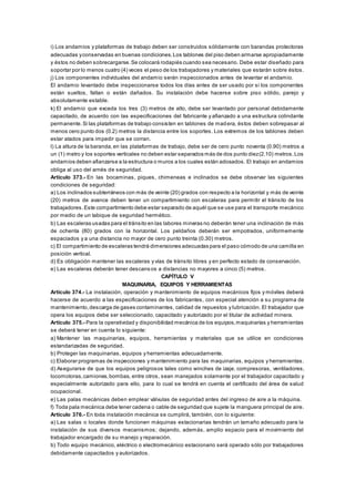 i) Los andamios y plataformas de trabajo deben ser construidos sólidamente con barandas protectoras
adecuadas yconservadas en buenas condiciones.Los tablones del piso deben armarse apropiadamente
y éstos no deben sobrecargarse.Se colocará rodapiés cuando sea necesario. Debe estar diseñado para
soportar por lo menos cuatro (4) veces el peso de los trabajadores y materiales que estarán sobre éstos.
j) Los componentes individuales del andamio serán inspeccionados antes de levantar el andamio.
El andamio levantado debe inspeccionarse todos los días antes de ser usado por si los componentes
están sueltos, faltan o están dañados. Su instalación debe hacerse sobre piso sólido, parejo y
absolutamente estable.
k) El andamio que exceda los tres (3) metros de alto, debe ser levantado por personal debidamente
capacitado, de acuerdo con las especificaciones del fabricante y afianzado a una estructura colindante
permanente.Si las plataformas de trabajo consisten en tablones de madera, éstos deben sobrepasar al
menos cero punto dos (0.2) metros la distancia entre los soportes. Los extremos de los tablones deben
estar atados para impedir que se corran.
l) La altura de la baranda,en las plataformas de trabajo, debe ser de cero punto noventa (0.90) metros a
un (1) metro y los soportes verticales no deben estar separados más de dos punto diez(2.10) metros.Los
andamios deben afianzarse a la estructura o muros a los cuales están adosados. El trabajo en andamios
obliga al uso del arnés de seguridad.
Artículo 373.- En las bocaminas, piques, chimeneas e inclinados se debe observar las siguientes
condiciones de seguridad:
a) Los inclinados subterráneos con más de veinte (20) grados con respecto a la horizontal y más de veinte
(20) metros de avance deben tener un compartimiento con escaleras para permitir el tránsito de los
trabajadores.Este compartimiento debe estar separado de aquél que se use para el transporte mecánico
por medio de un tabique de seguridad hermético.
b) Las escaleras usadas para el tránsito en las labores mineras no deberán tener una inclinación de más
de ochenta (80) grados con la horizontal. Los peldaños deberán ser empotrados, uniformemente
espaciados y a una distancia no mayor de cero punto treinta (0.30) metros.
c) El compartimiento de escaleras tendrá dimensiones adecuadas para el paso cómodo de una camilla en
posición vertical.
d) Es obligación mantener las escaleras y vías de tránsito libres y en perfecto estado de conservación.
e) Las escaleras deberán tener descansos a distancias no mayores a cinco (5) metros.
CAPÍTULO V
MAQUINARIA, EQUIPOS Y HERRAMIENTAS
Artículo 374.- La instalación, operación y mantenimiento de equipos mecánicos fijos y móviles deberá
hacerse de acuerdo a las especificaciones de los fabricantes, con especial atención a su programa de
mantenimiento,descarga de gases contaminantes, calidad de repuestos y lubricación. El trabajador que
opera los equipos debe ser seleccionado, capacitado y autorizado por el titular de actividad minera.
Artículo 375.- Para la operatividad y disponibilidad mecánica de los equipos,maquinarias y herramientas
se deberá tener en cuenta lo siguiente:
a) Mantener las maquinarias, equipos, herramientas y materiales que se utilice en condiciones
estandarizadas de seguridad.
b) Proteger las maquinarias, equipos y herramientas adecuadamente.
c) Elaborar programas de inspecciones y mantenimiento para las maquinarias, equipos y herramientas.
d) Asegurarse de que los equipos peligrosos tales como winches de izaje, compresoras, ventiladores,
locomotoras,camiones,bombas, entre otros, sean manejados solamente por el trabajador capacitado y
especialmente autorizado para ello, para lo cual se tendrá en cuenta el certificado del área de salud
ocupacional.
e) Las palas mecánicas deben emplear válvulas de seguridad antes del ingreso de aire a la máquina.
f) Toda pala mecánica debe tener cadena o cable de seguridad que sujete la manguera principal de aire.
Artículo 376.- En toda instalación mecánica se cumplirá, también, con lo siguiente:
a) Las salas o locales donde funcionen máquinas estacionarias tendrán un tamaño adecuado para la
instalación de sus diversos mecanismos; dejando, además, amplio espacio para el movimiento del
trabajador encargado de su manejo y reparación.
b) Todo equipo mecánico, eléctrico o electromecánico estacionario será operado sólo por trabajadores
debidamente capacitados y autorizados.
 