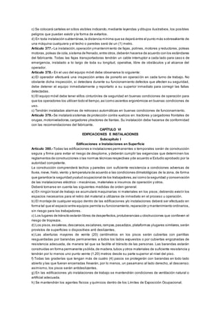 c) Se colocará carteles en sitios visibles indicando,mediante leyendas y dibujos ilustrativos, los posibles
peligros que puedan existir y la forma de evitarlos.
d) En toda instalación subterránea,la distancia mínima que se dejará entre el punto más sobresaliente de
una máquina cualquiera y el techo o paredes será de un (1) metro.
Artículo 377.- La instalación,operación ymantenimiento de fajas, polines, motores y reductores, poleas
motoras,poleas de cola,sistema de frenado,entre otros,deberán hacerse de acuerdo con los estándares
del fabricante. Todas las fajas transportadoras tendrán un cable interruptor a cada lado para caso s de
emergencia, instalado a lo largo de toda su longitud, operativa, libre de obstáculos y al alcance del
operador.
Artículo 378.- En el uso del equipo móvil debe observarse lo siguiente:
a) El operador efectuará una inspección antes de ponerlo en operación en cada turno de trabajo. No
obstante dicha inspección, si detectara durante su funcionamiento defectos que afecten su seguridad,
debe detener el equipo inmediatamente y reportarlo a su superior inmediato para corregir las fallas
detectadas.
b) El equipo móvil debe tener el/los cinturón/es de seguridad en buenas condiciones de operación para
que los operadores los utilicen todo el tiempo,asícomo asientos ergonómicos en buenas condiciones de
uso.
c) Tendrán instaladas alarmas de retroceso automáticas en buenas condiciones de funcionamiento.
Artículo 379.- Se instalará sistemas de protección contra vuelcos en: tractores y cargadores frontales de
orugas,motoniveladoras,cargadores ytractores de llantas. Su instalación debe hacerse de conformidad
con las recomendaciones del fabricante.
CAPÍTULO VI
EDIFICACIONES E INSTALACIONES
Subcapítulo I
Edificaciones e Instalaciones en Superficie
Artículo 380.- Todas las edificaciones e instalaciones permanentes o temporales serán de construcción
segura y firme para evitar el riesgo de desplome, y deberán cumplir las exigencias que determinen los
reglamentos de construcciones o las normas técnicas respectivas yde acuerdo a Estudio aprobado por la
autoridad competente.
La construcción comprenderá techos y paredes con suficiente resistencia a condiciones adversas de
lluvia, nieve, hielo,viento y temperatura de acuerdo a las condiciones climatológicas de la zona, de forma
que garantice la seguridad ysalud ocupacional de los trabajadores,asícomo la seguridad y conservación
de las instalaciones eléctrico - mecánicas, materiales e insumos de operación y otros.
Deberá tomarse en cuenta las siguientes medidas de orden general:
a) En ningún local de trabajo se acumulará maquinarias ni materiales en los pisos; debiendo existir los
espacios necesarios para el retiro del material a utilizarse de inmediato en el proceso u operación.
b) El montaje de cualquier equipo dentro de las edificaciones y/o instalaciones deberá ser efectuado en
forma tal que el espacio entre equipos permita su funcionamiento,reparación y mantenimiento ordinarios,
sin riesgo para los trabajadores.
c) Los lugares de tránsito estarán libres de desperfectos,protuberancias u obstrucciones que conlleven el
riesgo de tropiezos.
d) Los pisos,escaleras, descansos,escalones,rampas,pasadizos,plataformas ylugares similares,serán
provistos de superficies o dispositivos anti deslizantes.
e) Las aberturas mayores de veinte (20) centímetros en los pisos serán cubiertas con parrillas
resguardadas por barandas permanentes a todos los lados expuestos o por cubiertas engoznadas de
resistencia adecuada, de manera tal que se facilite el tránsito de las personas. Las barandas estarán
construidas en forma permanente ysólida,de madera,tubos y otros materiales de suficiente resistencia y
tendrán por lo menos uno punto veinte (1.20) metros desde su parte superior al nivel del piso.
f) Todas las graderías que tengan más de cuatro (4) pasos se protegerán con barandas en todo lado
abierto y las que fueran encerradas llevarán, por lo menos, un pasamano al lado derecho, al descenso;
asimismo, los pisos serán antideslizantes.
g) En las edificaciones y/o instalaciones de trabajo se mantendrán condiciones de ventilación natural o
artificial adecuada.
h) Se mantendrán los agentes físicos y químicos dentro de los Límites de Exposición Ocupacional.
 