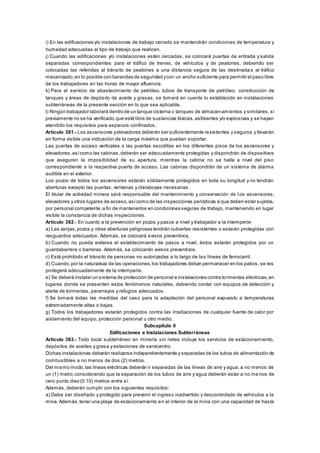 i) En las edificaciones y/o instalaciones de trabajo cerrado se mantendrán condiciones de temperatura y
humedad adecuadas al tipo de trabajo que realicen.
j) Cuando las edificaciones y/o instalaciones estén cercadas, se colocará puertas de entrada y salida
separadas correspondientes para el tráfico de trenes, de vehículos y de peatones, debiendo ser
colocadas las referidas al tránsito de peatones a una distancia segura de las destinada s al tráfico
mecanizado;en lo posible con barandas de seguridad ycon un ancho suficiente para permitir el paso libre
de los trabajadores en las horas de mayor afluencia.
k) Para el servicio de abastecimiento de petróleo, tubos de transporte de petróleo, construcción de
tanques y áreas de depósito de aceite y grasas, se tomará en cuenta lo establecido en instalaciones
subterráneas de la presente sección en lo que sea aplicable.
l) Ningún trabajador laborará dentro de un tanque cisterna o tanques de almacenamientos y similares, si
previamente no se ha verificado que esté libre de sustancias tóxicas,asfixiantes y/o explosivas y se hayan
atendido los requisitos para espacios confinados.
Artículo 381.- Los ascensores yelevadores deberán ser suficientemente resistentes y seguros y llevarán
en forma visible una indicación de la carga máxima que puedan soportar.
Las puertas de acceso verticales o las puertas escotillas en los diferentes pisos de los ascensores y
elevadores,asícomo las cabinas,deberán ser adecuadamente protegidas y dispondrán de dispositivos
que aseguren la imposibilidad de su apertura, mientras la cabina no se halle a nivel del piso
correspondiente a la respectiva puerta de acceso. Las cabinas dispondrán de un sistema de alarma
audible en el exterior.
Los pozos de todos los ascensores estarán sólidamente protegidos en toda su longitud y no tendrán
aberturas excepto las puertas, ventanas y claraboyas necesarias.
El titular de actividad minera será responsable del mantenimiento y conservación de l os ascensores,
elevadores y otros lugares de acceso,asícomo de las inspecciones periódicas a que deben estar sujetos,
por personal competente,a fin de mantenerlos en condiciones seguras de trabajo, manteniendo en lugar
visible la constancia de dichas inspecciones.
Artículo 382.- En cuanto a la prevención en pozos y pasos a nivel y trabajador a la intemperie:
a) Las zanjas,pozos y otras aberturas peligrosas tendrán cubiertas resistentes o estarán protegidas con
resguardos adecuados. Además, se colocará avisos preventivos.
b) Cuando no pueda evitarse el establecimiento de pasos a nivel, éstos estarán protegidos por un
guardabarrera o barreras. Además, se colocarán avisos preventivos.
c) Está prohibido el tránsito de personas no autorizadas a lo largo de las líneas de ferrocarril.
d) Cuando,por la naturaleza de las operaciones,los trabajadores deban permanecer en los patios, se les
protegerá adecuadamente de la intemperie.
e) Se deberá instalar un sistema de protección de personal e instalaciones contra tormentas eléctricas,en
lugares donde se presenten estos fenómenos naturales, debiendo contar con equipos de detección y
alerta de tormentas, pararrayos y refugios adecuados.
f) Se tomará todas las medidas del caso para la adaptación del personal expuesto a temperaturas
extremadamente altas o bajas.
g) Todos los trabajadores estarán protegidos contra las irradiaciones de cualquier fuente de calor por
aislamiento del equipo, protección personal u otro medio.
Subcapítulo II
Edificaciones e Instalaciones Subterráneas
Artículo 383.- Todo local subterráneo en minería sin rieles incluye los servicios de estacionamiento,
depósitos de aceites y grasa y estaciones de servicentro.
Dichas instalaciones deberán realizarse independientemente y separadas de los tubos de alimentación de
combustibles a no menos de dos (2) metros.
Del mismo modo,las líneas eléctricas deberán ir separadas de las líneas de aire y agua, a no menos de
un (1) metro;considerando que la separación de los tubos de aire y agua deberán estar a no me nos de
cero punto diez (0.10) metros entre sí.
Además, deberán cumplir con los siguientes requisitos:
a) Debe ser diseñado y protegido para prevenir el ingreso inadvertido y descontrolado de vehículos a la
mina.Además,tener una playa de estacionamiento en el interior de la mina con una capacidad de hasta
 