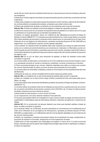 veinte (20) por ciento más de la cantidad de vehículos y/o maquinarias para casos de visitantes y atención
de emergencia.
b) Debe tener medios seguros de entrada y escape apropiados para las condiciones y propósitos del local
subterráneo.
c) Debe estar protegido con adecuados equipos de protección contra incendios,sistemas de alimentación
de corriente eléctrica completamente aislados y entubados para evitar cortocircuitos.
d) Debe estar debidamente ventilado cumpliendo con los propósitos para el que fue construido.
Artículo 384.- El titular de actividad minera está obligado a realizar las siguientes acciones:
a) Informar la construcción de una estación de abastecimiento de petróleo en el interior de la min a, para
su verificación en la oportunidad que la autoridad competente lo fije.
b) Colocar, en lugares apropiados, avisos con material de alta reflexividad de acuerdo al Código de
Señales y Colores (ANEXO Nº 17); indicando que está prohibido fumar o hacer fuego abierto a cincuenta
(50) metros alrededor del servicentro o al tanque móvil o estacionario,en concordancia con el Texto Único
Ordenado de la Ley Orgánica de Hidrocarburos, aprobado por Decreto Supremo Nº 042-2005-EM, sus
reglamentos, sus modificatorias y demás normas vigentes aplicables.
c) Una estación de abastecimiento de petróleo debe estar separada de la playa de estacionamiento,
contar con un sistema de control de derrames,ser construida con materiales no inflamables y contar con
dos (2) puertas de cierre hermético y automático para casos de incendio,ubicadas a treinta (30) metros a
ambos lados del grifo en la galería principal,para sofocar cualquier tipo de incendio quitando la presencia
de oxígeno o aire.
Artículo 385.- En el uso de tubos para transporte de petróleo, el titular de actividad minera debe
considerar lo siguiente:
a) Los tubos deben ser fabricados o construidos con el mínimo estándar en peso de hierro forjado o acero
o su equivalente, teniendo en cuenta su resistencia, durabilidad, corrosión y resistencia a incendios.
b) Tener una prueba de fugas en las uniones; utilizando materiales para sellar y unir tubos que cumplan
las normas internacionales de sellos y uniones de tubos para transporte de combustibles.
c) Los tubos deben ser diseñados,instalados y usados en concordancia con las especificaciones técnicas
del fabricante.
d) Después de cada uso, drenar completamente los tubos hasta que queden vacíos.
Artículo 386.- La instalación de un tubo de transporte de petróleo debe cumplir lo siguiente:
a) Debe ser instalado con el más mínimo riesgo a daños y sostenido tan bien como para evitar que se
afloje o se caiga.
b) Los tubos deben estar claramente identificados ypintados de acuerdo al Código de Señales y Colores.
(ANEXO Nº 17).
c) Los tubos deben ser probados antes de ser utilizados por vez primera y soportar presiones por encima
de una presión atmosférica de trescientos cuarenta y cinco (345) kPa o de 1,5 veces la máxima presión
de trabajo cualquiera que sea la fuente de presión.
d) Esta prueba se hará durante un mínimo de dos (2) horas.
e) Las inspecciones a los tubos deberán realizarse mensualmente.
f) Los tubos para petróleo deben ser instalados sin cruzar ni pasar a través de playas de estacionamiento
superficiales ni subterráneas,salas de interruptores eléctricos, depósitos de explosivos o estaciones de
refugio.
Artículo 387.- En la construcción de tanques depósito que sirven para transferir petróleo a través de
tubos, se debe considerar lo siguiente:
a) Los tanques deben ser construidos de acero y diseñados en concordancia con lo establecido por el
Texto Único Ordenado de la Ley Orgánica de Hidrocarburos, aprobada por Decreto Supremo Nº 042 -
2005-EM, sus reglamentos,sus modificatorias ydemás normas vigentes aplicables y en concordancia con
las normas internacionales.
b) Deben ser soportados y anclados para prevenir exceso de concentración de carga, y asegurados en
porciones de soporte en el armazón, asegurando la mínima exposición al riesgo.
c) Debe tener un tubo respiradero que sobresalga una longitud no menor de un (1) metro encima del
tanque,colocado para que los gases sean dirigidos fuera de algún lugar donde no signifiquen un peligro a
la salud o la seguridad.
 