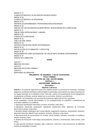 ANEXO N° 27
CUADRO ESTADÍSTICO DE ACCIDENTES INCAPACITANTES
ANEXO Nº 28
CUADRO ESTADÍSTICO DE SEGURIDAD
ANEXO Nº 29
REPORTE DE ENFERMEDADES PROFESIONALES/OCUPACIONALES
ANEXO Nº 30
ANÁLISIS DE LOS ACCIDENTES INCAPACITANTES SEGÚN CÓDIGO DE CLASIFICACIÓN
ANEXO Nº 31
TABLAS PARA NOTIFICACIONES Y ANEXOS
ANEXO Nº 32
CÓDIGO DE CLASIFICACIÓN
ANEXO Nº 33
TABLA DE DÍAS CARGO
ANEXO Nº 34
DESTRUCCIÓN DE EXPLOSIVOS DETERIORADOS
ANEXO Nº 35
DESTRUCCIÓN DE FULMINANTES Y ESPOLETAS
ANEXO Nº 36
REQUERIMIENTOS PARA AUTORIZACIÓN DE USO DE ANFO EN MINAS SUBTERRÁNEAS.
ANEXO Nº 37
NIVELES DE ILUMINACIÓN
GUÍAS
GUÍA Nº 1
MEDICIÓN DE RUIDO
GUÍA Nº 2
MEDICIÓN DE ESTRÉS TÉRMICO
GUÍA Nº 3
MONITOREO DE VIBRACIÓN
REGLAMENTO DE SEGURIDAD Y SALUD OCUPACIONAL
TÍTULO PRIMERO
GESTIÓN DEL SUB - SECTOR MINERÍA
CAPÍTULO I
DISPOSICIONES GENERALES
Subcapítulo I
Objetivos y Alcances
Artículo 1.- El presente reglamento tiene como objetivo prevenir la ocurrencia de incidentes, incidentes
peligrosos,accidentes de trabajo y enfermedades ocupacionales,promoviendo una cultura de prevención
de riesgos laborales en la actividad minera. Para ello, cuenta con la participación de los trabajadores,
empleadores y el Estado, quienes velarán por su promoción, difusión y cumplimiento.
Artículo 2.- Las actividades a las que alcanza el presente reglamento son las siguientes:
a) Las actividades mineras desarrolladas en los emplazamientos en superficie o subterráneos de
minerales metálicos y no metálicos:
1. Exploración (perforación diamantina, cruceros, trincheras, entre otros).
2. Explotación (desarrollo, preparación, explotación propiamente dicha, depósitos de minerales,
desmontes y relaves, entre otros).
3. Beneficio (lavado metalúrgico del mineral extraído, preparación mecánica, concentración, lixiviación,
adsorción-desorción, Merrill Crowe, tostación, fundición, refinación, entre otros).
4. Almacenamiento de concentrados de mineral, carbón activado, refinados, minerales no metálicos,
relaves, escorias y otros.
5. Sistema de transporte minero (fajas transportadoras, tuberías o mineroductos, cable carriles, entre
otros).
6. Labor general (ventilación, desagüe, izaje o extracción, entre dos o más concesiones de diferentes
titulares de actividades mineras).
 