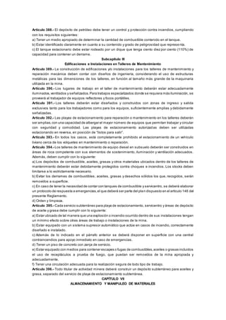 Artículo 388.- El depósito de petróleo debe tener un control y protección contra incendios, cumpliendo
con los requisitos siguientes:
a) Tener un medio apropiado de determinar la cantidad de combustible contenido en el tanque.
b) Estar identificado claramente en cuanto a su contenido y grado de peligrosidad que represe nta.
c) El tanque estacionario debe estar rodeado por un dique que tenga ciento diez por ciento (110%) de
capacidad para contener un derrame.
Subcapítulo III
Edificaciones e Instalaciones en Talleres de Mantenimiento
Artículo 389.- La construcción de edificaciones y/o instalaciones para los talleres de mantenimiento y
reparación mecánica deben contar con diseños de ingeniería, considerando el uso de estructuras
metálicas para las dimensiones de los talleres, en función al tamaño más grande de la maquinaria
utilizada en la mina.
Artículo 390.- Los lugares de trabajo en el taller de mantenimiento deberán estar adecuadamente
iluminados,ventilados y señalizados.Para trabajos especializados donde se requiera más iluminación, se
proveerá al trabajador de equipos reflectores y focos portátiles.
Artículo 391.- Los talleres deberán estar diseñados y construidos con zonas de ingreso y salida
exclusivos tanto para los trabajadores como para los equipos, suficientemente amplias y debidamente
señalizadas.
Artículo 392.- Las playas de estacionamiento para reparación o mantenimiento en los talleres deberán
ser amplias,con una capacidad de albergar el mayor número de equipos que permitan trabajar y circular
con seguridad y comodidad. Las playas de estacionamiento autorizadas deben ser utilizadas
estacionando en reversa, en posición de “listos para salir”.
Artículo 393.- En todos los casos, está completamente prohibido el estacionamiento de un vehículo
liviano cerca de los volquetes en mantenimiento o reparación.
Artículo 394.- Los talleres de mantenimiento de equipo diesel en subsuelo deberán ser construidos en
áreas de roca competente con sus elementos de sostenimiento, iluminación y ventilación adecuados.
Además, deben cumplir con lo siguiente:
a) Los depósitos de combustible, aceites, grasas y otros materiales ubicados dentro de los talleres de
mantenimiento deberán estar debidamente protegidos contra choques e incendios. Los stocks deben
limitarse a lo estrictamente necesario.
b) Evitar los derrames de combustibles, aceites, grasas y desechos sólidos los que, recogidos, serán
removidos a superficie.
c) En caso de tener la necesidad de contar con tanques de combustible y servicentro, se deberá elaborar
un protocolo de respuesta a emergencias,el que deberá ser parte del plan dispuesto en el artículo 148 del
presente Reglamento.
d) Orden y limpieza.
Artículo 395.- Cada servicio subterráneo para playa de estacionamiento, servicentro y áreas de depósito
de aceite y grasa debe cumplir con lo siguiente:
a) Estar ubicado de tal manera que una explosión o incendio ocurrido dentro de sus instalaciones tengan
un mínimo efecto sobre otras áreas de trabajo o instalaciones de la mina.
b) Estar equipado con un sistema supresor automático que actúe en casos de incendio, correctamente
diseñado e instalado.
c) Además de lo indicado en el párrafo anterior se deberá disponer en superficie con una central
contraincendios para apoyo inmediato en caso de emergencias.
d) Tener un piso de concreto con zanja de servicio.
e) Estar equipado con medios para contener escapes o fugas de combustibles,aceites o grasas incluidos
el uso de receptáculos a prueba de fuego, que puedan ser removidos de la mina apropiada y
adecuadamente.
f) Tener una circulación adecuada para la realización segura de todo tipo de trabajo.
Artículo 396.- Todo titular de actividad minera deberá construir un depósito subterráneo para aceites y
grasa, separado del servicio de playa de estacionamiento subterránea.
CAPÍTULO VII
ALMACENAMIENTO Y MANIPULEO DE MATERIALES
 