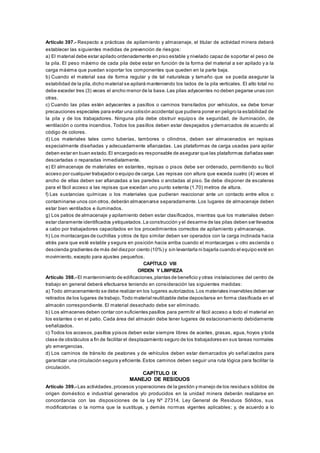 Artículo 397.- Respecto a prácticas de apilamiento y almacenaje, el titular de actividad minera deberá
establecer las siguientes medidas de prevención de riesgos:
a) El material debe estar apilado ordenadamente en piso estable y nivelado capaz de soportar el peso de
la pila. El peso máximo de cada pila debe estar en función de la forma del material a ser apilado y a la
carga máxima que puedan soportar los componentes que queden en la parte baja.
b) Cuando el material sea de forma regular y de tal naturaleza y tamaño que se pueda asegurar la
estabilidad de la pila,dicho material se apilará manteniendo los lados de la pila verticales. El alto total no
debe exceder tres (3) veces el ancho menor de la base.Las pilas adyacentes no deben pegarse unas con
otras.
c) Cuando las pilas estén adyacentes a pasillos o caminos transitados por vehículos, se debe tomar
precauciones especiales para evitar una colisión accidental que pudiera poner en peligro la estabilidad de
la pila y de los trabajadores. Ninguna pila debe obstruir equipos de seguridad, de iluminación, de
ventilación o contra incendios. Todos los pasillos deben estar despejados y demarcados de acuerdo al
código de colores.
d) Los materiales tales como tuberías, tambores o cilindros, deben ser almacenados en repisas
especialmente diseñadas y adecuadamente afianzadas. Las plataformas de carga usadas para apilar
deben estar en buen estado.El encargado es responsable de asegurar que las plataformas dañadas sean
descartadas o reparadas inmediatamente.
e) El almacenaje de materiales en estantes, repisas o pisos debe ser ordenado, permitiendo su fácil
acceso por cualquier trabajador o equipo de carga. Las repisas con altura que exceda cuatro (4) veces el
ancho de ellas deben ser afianzadas a las paredes o ancladas al piso. Se debe disponer de escaleras
para el fácil acceso a las repisas que excedan uno punto setenta (1.70) metros de altura.
f) Las sustancias químicas o los materiales que pudieran reaccionar ante un contacto entre ellos o
contaminarse unos con otros,deberán almacenarse separadamente. Los lugares de almacenaje deben
estar bien ventilados e iluminados.
g) Los patios de almacenaje y apilamiento deben estar clasificados, mientras que los materiales deben
estar claramente identificados yetiquetados.La construcción y el desarme de las pilas deben ser llevados
a cabo por trabajadores capacitados en los procedimientos correctos de apilamiento y almacenaje.
h) Los montacargas de cuchillas y otros de tipo similar deben ser operados con la carga inclinada hacia
atrás para que esté estable y segura en posición hacia arriba cuando el montacargas u otro ascienda o
descienda gradientes de más del diezpor ciento (10%) y sin levantarla ni bajarla cuando el equipo esté en
movimiento, excepto para ajustes pequeños.
CAPÍTULO VIII
ORDEN Y LIMPIEZA
Artículo 398.- El mantenimiento de edificaciones,plantas de beneficio y otras instalaciones del centro de
trabajo en general deberá efectuarse teniendo en consideración las siguientes medidas:
a) Todo almacenamiento se debe realizar en los lugares autorizados.Los materiales inservibles deben ser
retirados de los lugares de trabajo.Todo material reutilizable debe depositarse en forma clasificada en el
almacén correspondiente. El material desechado debe ser eliminado.
b) Los almacenes deben contar con suficientes pasillos para permitir el fácil acceso a todo el material en
los estantes o en el patio. Cada área del almacén debe tener lugares de estacionamiento debidamente
señalizados.
c) Todos los accesos,pasillos ypisos deben estar siempre libres de aceites, grasas, agua, hoyos y toda
clase de obstáculos a fin de facilitar el desplazamiento seguro de los trabajadores en sus tareas normales
y/o emergencias.
d) Los caminos de tránsito de peatones y de vehículos deben estar demarcados y/o señal izados para
garantizar una circulación segura y eficiente.Estos caminos deben seguir una ruta lógica para facilitar la
circulación.
CAPÍTULO IX
MANEJO DE RESIDUOS
Artículo 399.- Las actividades,procesos yoperaciones de la gestión y manejo de los residuos sólidos de
origen doméstico e industrial generados y/o producidos en la unidad minera deberán realizarse en
concordancia con las disposiciones de la Ley Nº 27314, Ley General de Residuos Sólidos, sus
modificatorias o la norma que la sustituya, y demás normas vigentes aplicables; y, de acuerdo a lo
 