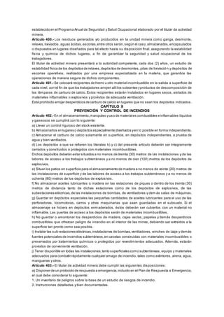 establecido en el Programa Anual de Seguridad y Salud Ocupacional elaborado por el titular de actividad
minera.
Artículo 400.- Los residuos generados y/o producidos en la unidad minera como ganga, desmonte,
relaves,lixiviados, aguas ácidas,escorias,entre otros serán,según el caso,almacenados, encapsulados
o dispuestos en lugares diseñados para tal efecto hasta su disposición final, asegurando la estabilidad
física y química de dichos lugares, a fin de garantizar la seguridad y salud ocupacional de los
trabajadores.
El titular de actividad minera presentará a la autoridad competente, cada dos (2) años, un estudio de
estabilidad física de los depósitos de relaves,depósitos de desmontes, pilas de lixiviación y depósitos de
escorias operativos, realizados por una empresa especializada en la materia, que garantice las
operaciones de manera segura de dichos componentes.
Artículo 401.- Se colocará recipientes de hierro u otro material incombustible en la salida a superficie de
cada nivel, con el fin de que los trabajadores arrojen allílos sobrantes yproductos de descomposición de
las lámparas de carburo de calcio. Estos recipientes estarán instalados en lugares secos, aislados de
materiales inflamables o explosivos y provistos de adecuada ventilación.
Está prohibido arrojar desperdicios de carburo de calcio en lugares que no sean los depósitos indicados.
CAPÍTULO X
PREVENCIÓN Y CONTROL DE INCENDIOS
Artículo 402.- En el almacenamiento,manipuleo yuso de materiales combustibles e inflamables líquidos
y gaseosos se cumplirá con lo siguiente:
a) Llevar un control riguroso del stock existente.
b) Almacenarlos en lugares o depósitos especialmente diseñados yen lo posible en forma independiente.
c) Almacenar el carburo de calcio solamente en superficie, en depósitos independientes, a prueba de
agua y bien ventilados.
d) Los depósitos a que se refieren los literales b) y c) del presente artículo deberán ser íntegramente
cerrados y construidos o protegidos con materiales incombustibles.
Dichos depósitos deberán estar situados a no menos de treinta (30) metros de las instalaciones y de las
labores de acceso a los trabajos subterráneos y a no menos de cien (100) metros de los depósitos de
explosivos.
e) Situar los patios en superficie para el almacenamiento de madera a no menos de veinte (20) metros de
las instalaciones de superficie y de las labores de acceso a los trabajos subterráneos y a no menos de
ochenta (80) metros de los depósitos de explosivos.
f) No almacenar aceites lubricantes o madera en las estaciones de piques o dentro de los treinta (30)
metros de distancia tanto de dichas estaciones como de los depósitos de explosivos, de las
subestaciones eléctricas,de las instalaciones de bombas, de ventiladores y dem ás salas de máquinas.
g) Guardar en depósitos especiales las pequeñas cantidades de aceites lubricantes para el uso de las
perforadoras, locomotoras, carros y otras maquinarias que sean guardadas en el subsuelo. Si el
almacenaje se hiciera en depósitos enmaderados, éstos deberán ser cubiertos con un material no
inflamable. Las puertas de acceso a los depósitos serán de materiales incombustibles.
h) No guardar o amontonar los desperdicios de madera, cajas vacías, papeles y demás desperdicios
combustibles que ofrezcan peligro de incendio en el interior de las minas, debiendo ser extraídos a la
superficie tan pronto como sea posible.
i) Instalar las sub-estaciones eléctricas,instalaciones de bombas,ventiladores, winches de izaje y demás
fuentes potenciales de incendios subterráneos,en casetas construidas con materiales incombustibles o
preservados por tratamientos químicos o protegidos por revestimientos adecuados. Además, estarán
provistos de conveniente ventilación.
j) Tener disponible en todas las instalaciones,tanto superficiales como subterráneas, equipo y materiales
adecuados para combatir rápidamente cualquier amago de incendio, tales como extintores, arena, agua,
mangueras y otros.
Artículo 403.- El titular de actividad minera debe cumplir las siguientes disposiciones:
a) Disponer de un protocolo de respuesta a emergencia,incluido en el Plan de Respuesta a Emergencia,
el cual debe considerar lo siguiente:
1. Un inventario de peligros sobre la base de un estudio de riesgos de incendio.
2. Instrucciones detalladas y bien documentadas.
 