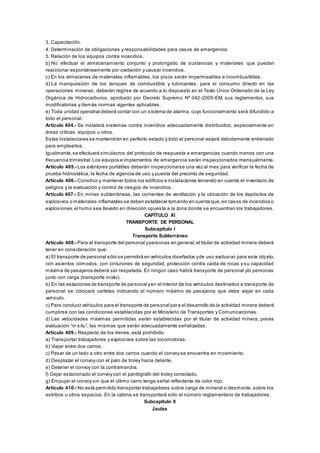 3. Capacitación.
4. Determinación de obligaciones y responsabilidades para casos de emergencia.
5. Relación de los equipos contra incendios.
b) No efectuar el almacenamiento conjunto y prolongado de sustancias y materiales que puedan
reaccionar espontáneamente por oxidación y causar incendios.
c) En los almacenes de materiales inflamables, los pisos serán impermeables e incombustibles.
d) La manipulación de los tanques de combustible y lubricantes, para el consumo directo en las
operaciones mineras, deberán regirse de acuerdo a lo dispuesto en el Texto Único Ordenado de la Ley
Orgánica de Hidrocarburos, aprobado por Decreto Supremo Nº 042-2005-EM, sus reglamentos, sus
modificatorias y demás normas vigentes aplicables.
e) Toda unidad operativa deberá contar con un sistema de alarma, cuyo funcionamiento será difundido a
todo el personal.
Artículo 404.- Se instalará sistemas contra incendios adecuadamente distribuidos, especialmente en
áreas críticas, equipos u otros.
Estas instalaciones se mantendrán en perfecto estado y todo el personal estará debidamente entrenado
para emplearlos.
Igualmente,se efectuará simulacros del protocolo de respuesta a emergencias cuando menos con una
frecuencia trimestral.Los equipos e implementos de emergencia serán inspeccionados mensualmente.
Artículo 405.- Los extintores portátiles deberán inspeccionarse una vez al mes para verificar la fecha de
prueba hidrostática, la fecha de vigencia de uso y puesta del precinto de seguridad.
Artículo 406.- Construir y mantener todos los edificios e instalaciones teniendo en cuenta el inventario de
peligros y la evaluación y control de riesgos de incendios.
Artículo 407.- En minas subterráneas, las corrientes de ventilación y la ubicación de los depósitos de
explosivos o materiales inflamables se deben establecer tomando en cuenta que,en casos de incendios o
explosiones,el humo sea llevado en dirección opuesta a la zona donde se encuentran los trabajadores.
CAPÍTULO XI
TRANSPORTE DE PERSONAL
Subcapítulo I
Transporte Subterráneo
Artículo 408.- Para el transporte del personal ypersonas en general,el titular de actividad minera deberá
tener en consideración que:
a) El transporte de personal sólo se permitirá en vehículos diseñados yde uso exclusivo para este obj eto,
con asientos cómodos, con cinturones de seguridad, protección contra caída de rocas y su capacidad
máxima de pasajeros deberá ser respetada. En ningún caso habrá transporte de personal y/o personas
junto con carga (transporte mixto).
b) En las estaciones de transporte de personal yen el interior de los vehículos destinados a transporte de
personal se colocará carteles indicando el número máximo de pasajeros que debe viajar en cada
vehículo.
c) Para conducir vehículos para el transporte de personal para el desarrollo de la actividad minera deberá
cumplirse con las condiciones establecidas por el Ministerio de Transportes y Comunicaciones.
d) Las velocidades máximas permitidas serán establecidas por el titular de actividad minera, previa
evaluación “in situ”, las mismas que serán adecuadamente señalizadas.
Artículo 409.- Respecto de los trenes, está prohibido:
a) Transportar trabajadores y explosivos sobre las locomotoras.
b) Viajar entre dos carros.
c) Pasar de un lado a otro entre dos carros cuando el convoy se encuentra en movimiento.
d) Desplazar el convoy con el palo de troley hacia delante.
e) Detener el convoy con la contramarcha.
f) Dejar estacionado el convoy con el pantógrafo del troley conectado.
g) Empujar el convoy sin que el último carro tenga señal reflectante de color rojo.
Artículo 410.- No está permitido transportar trabajadores sobre carga de mineral o desmonte, sobre los
estribos u otros espacios. En la cabina se transportará sólo el número reglamentario de trabajadores.
Subcapítulo II
Jaulas
 